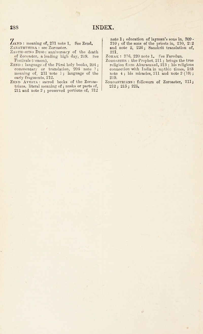 Lik^D : meaning of, 211 note 1. See Zend. Zarathttstra : see Zoroaster. Zarthostnq Diso : anniversary of the death of Zoroaster, a leading high day, 219. See Festivals (Season). Zend : language of the Parsi holy books, 201; commentary or translation, 204 note 1 ; meaning of, 211 note 1 ; language of the early fragments, 212. Zend Avesta : sacred books of the Zoroas- trians, literal meaning of ; nusks or parts of, 211 and note 2 ; preserved portions of, 212 note 1; education of layman’s sons in, 209 - 210 ; of the sons of the priests in, 210, 2t2 and note 2, 226; Sanskrit translation of, 221, Zohak : 216, 220 note 1. See Faredun. Zoroaster : the Prophet, 211; brings the true religion from Ahuramazd, 213 ; his religious connection with India in mythic times, 183 note 4 ; his miracles, 211 and note 2 (13); 219. Zoroastrians : followers of Zoroaster, 211; 212; 215; 225.