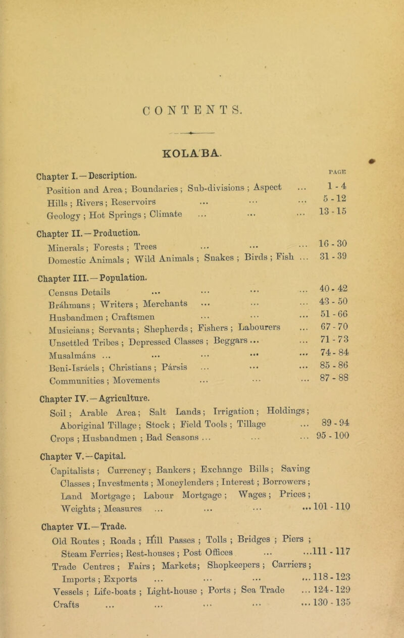 CONTENTS. KOLA'BA. Chapter I. —Description. Position and Ai’ea ; Boundaries ; Sub-divisiona ; Aspect Hills ; Rivers ; Reservoirs Geology ; Hot Springs ; Climate Chapter II. — Production. Minerals ; Forests ; Trees Domestic Animals ; Wild Animals ; Snakes ; Birds , Fish ... Chapter III. —Population. Census Details Brahmans; Writers; Merchants Husbandmen ; Craftsmen Musicians; Servants; Shepherds; Fishers; Labourers Unsettled Tribes ; Depressed Classes ; Beggars ... Musalmans ... Beni-Isriiels; Christians; Parsis Communities; Movements Chapter IV. —Agriculture. Soil ; Arable Area; Salt Lands; Irrigation; Holdings; Aboriginal Tillage; Stock; Field Tools ; Tillage Crops ; Husbandmen ; Bad Seasons ... Chapter V.—Capital. Capitalists ; Currency ; Bankers ; Exchange Bills ; Saving Classes ; Investments ; Moneylenders ; Interest; Borrowers ; Land Mortgage; Labour Mortgage; Wages; Prices; Weights ; Measures ... ... • • • • • • Chapter VI. —Trade. Old Routes ; Roads ; H'ill Passes ; Tolls ; Bridges ; Piers ; Steam Perries; Rest-houses ; Post Offices Trade Centres; Fairs; Markets; Shopkeepers; Carriers; Imports; Exports ... ••• ••• Vessels ; Life-boats ; Light-house ; Ports ; Sea Trade Crafts TAGl! 1-4 5-12 13-15 lG-30 31-39 40-42 43-50 51-6G 67-70 71-73 74-84 85 -8G 87-88 89-94 95 -100 101 -110 111-117 118-123 124-129 130-135