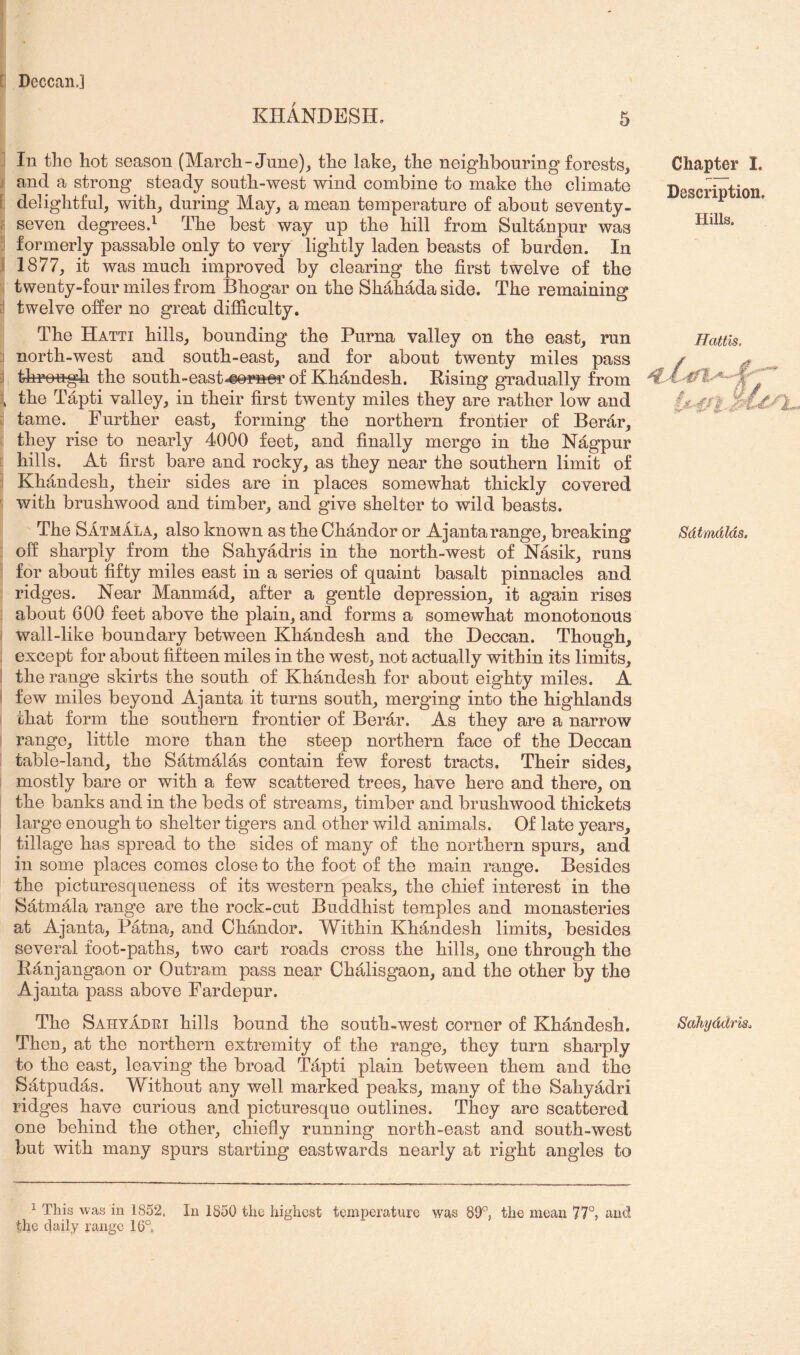 KHANDESH, 5 I In tliG hot season (March-June)^ the lake^ the neighbouring forests, j and a strong steady south-west wind combine to make the climate [ delightful, with, during May, a mean temperature of about seventy- ; seven degrees.^ The best way up the hill from Sultan pur was :l formerly passable only to very lightly laden beasts of burden. In I 1877, it was much improved by clearing the first twelve of the twenty-four miles from Bhogar on the Shahadaside. The remaining [I twelve offer no great difficulty. The Hatti hills, bounding the Puma valley on the east, run I north-west and south-east, and for about twenty miles pass :i, through the south-east-«©r»er of Khandesh. Rising gradually from , the Tapti valley, in their first twenty miles they are rather low and i tame. Further east, forming the northern frontier of Berar, they rise to nearly 4000 feet, and finally merge in the Nagpur hills. At first bare and rocky, as they near the southern limit of Khandesh, their sides are in places somewhat thickly covered with brushwood and timber, and give shelter to wild beasts. The Satmala, also known as the Ohandor or Ajantarange, breaking off sharply from the Sahyadris in the north-west of Nasik, runs ' for about fifty miles east in a series of quaint basalt pinnacles and ridges. Near Manmad, after a gentle depression, it again rises about 600 feet above the plain, and forms a somewhat monotonous wall-like boundary between Khandesh and the Deccan. Though, except for about fifteen miles in the west, not actually within its limits, ! the range skirts the south of Khandesh for about eighty miles. A few miles beyond Ajanta it turns south, merging into the highlands that form the southern frontier of Berar. As they are a narrow range, little more than the steep northern face of the Deccan i table-land, the Satmalas contain few forest tracts. Their sides, mostly bare or with a few scattered trees, have here and there, on the banks and in the beds of streams, timber and brushwood thickets I large enough to shelter tigers and other wild animals. Of late years, i tillage has spread to the sides of many of the northern spurs, and in some places comes close to the foot of the main range. Besides the picturesqueness of its western peaks, the chief interest in the Satmala range are the rock-cut Buddhist temples and monasteries at Ajanta, Patna, and Chandor. Within Khandesh limits, besides several foot-paths, two cart roads cross the hills, one through the Ranjangaon or Outram pass near Chalisgaon, and the other by the Ajanta pass above Fardepur. The Sahyadri hills bound the south-west corner of Khandesh. Then, at the northern extremity of the range, they turn sharply to the east, leaving the broad Tapti plain between them and the Satpudas. Without any well marked peaks, many of the Sahyadri ridges have curious and picturesque outlines. They are scattered one behind the other, chiefly running north-east and south-west but with many spurs starting eastwards nearly at right angles to Chapter I. Description, Hills. Hattis. Sdtmdlds, Sahyddris. 1 This was in 1852. In 1850 the highest temperature was 89^, the mean 77°, and the daily range 16°
