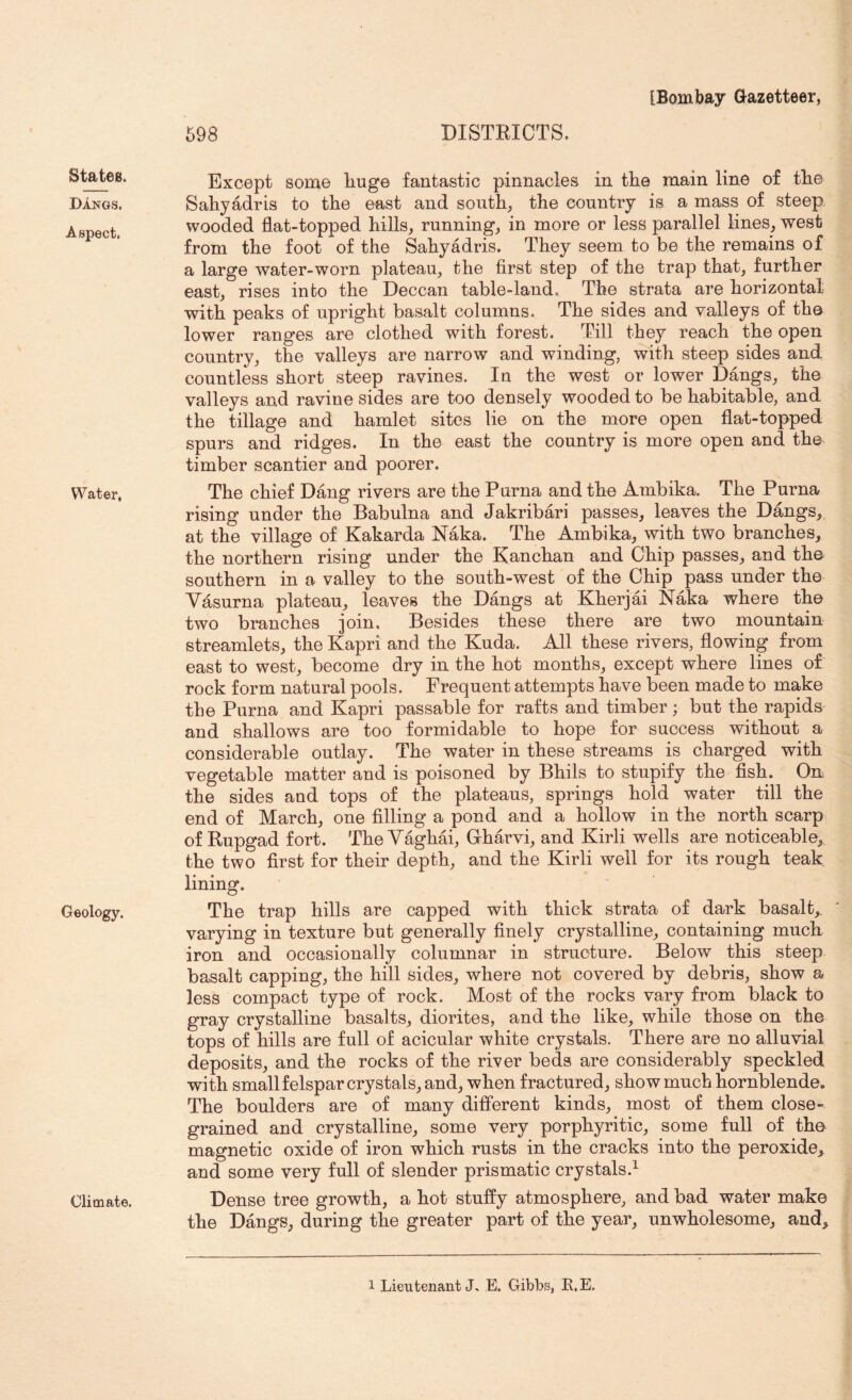 States. DAngs. Aspect. Water, Geology. Climate. 598 DISTRICTS. Except some liuge fantastic pinnacles in the main line of the Sahyadris to the east and south, the country is a mass of steep, wooded flat-topped hills, running, in more or less parallel lines, west from the foot of the Sahyadris. They seem to be the remains of a large water-worn plateau, the first step of the trap that, further east, rises into the Deccan table-land. The strata are horizontal with peaks of upright basalt columns. The sides and valleys of the lower ranges are clothed with forest. Till they reach the open country, the valleys are narrow and winding, with steep sides and countless short steep ravines. In the west or lower Dangs, the valleys and ravine sides are too densely wooded to be habitable, and the tillage and hamlet sites lie on the more open flat-topped spurs and ridges. In the east the country is more open and the timber scantier and poorer. The chief Dang rivers are the Puma and the Ambika. The Puma rising under the Babulna and Jakribari passes, leaves the Dangs, at the village of Kakarda Naka. The Ambika, with two branches, the northern rising under the Kan chan and Chip passes, and the southern in a valley to the south-west of the Chip pass under the Vasurna plateau, leaves the Dangs at Kherjai Naka where the two branches join. Besides these there are two mountain streamlets, the Kapri and the Kuda. All these rivers, flowing from east to west, become dry in the hot months, except where lines of rock form natural pools. Frequent attempts have been made to make the Puma and Kapri passable for rafts and timber; but the rapids and shallows are too formidable to hope for success without a considerable outlay. The water in these streams is charged with vegetable matter and is poisoned by Bhils to stupify the fish. On the sides and tops of the plateaus, springs hold water till the end of March, one filling a pond and a hollow in the north scarp of Rupgad fort. TheY^hai, Gharvi, and Kirli wells are noticeable,, the two first for their depth, and the Kirli well for its rough teak, lining. The trap hills are capped with thick strata of dark basalt,, varying in texture but generally finely crystalline, containing much iron and occasionally columnar in structure. Below this steep basalt capping, the hill sides, where not covered by debris, show a less compact type of rock. Most of the rocks vary from black to gray crystalline basalts, diorites, and the like, while those on the tops of hills are full of acicular white crystals. There are no alluvial deposits, and the rocks of the river beds are considerably speckled with small felspar crystals, and, when fractured, show much hornblende. The boulders are of many different kinds, most of them close- grained and crystalline, some very porphyritic, some full of the magnetic oxide of iron which rusts in the cracks into the peroxide, and some very full of slender prismatic crystals.^ Dense tree growth, a hot stuffy atmosphere, and bad water make the Dangs, during the greater part of the year, unwholesome, and. 1 Lieutenant J. E. Gibbs, R.E.