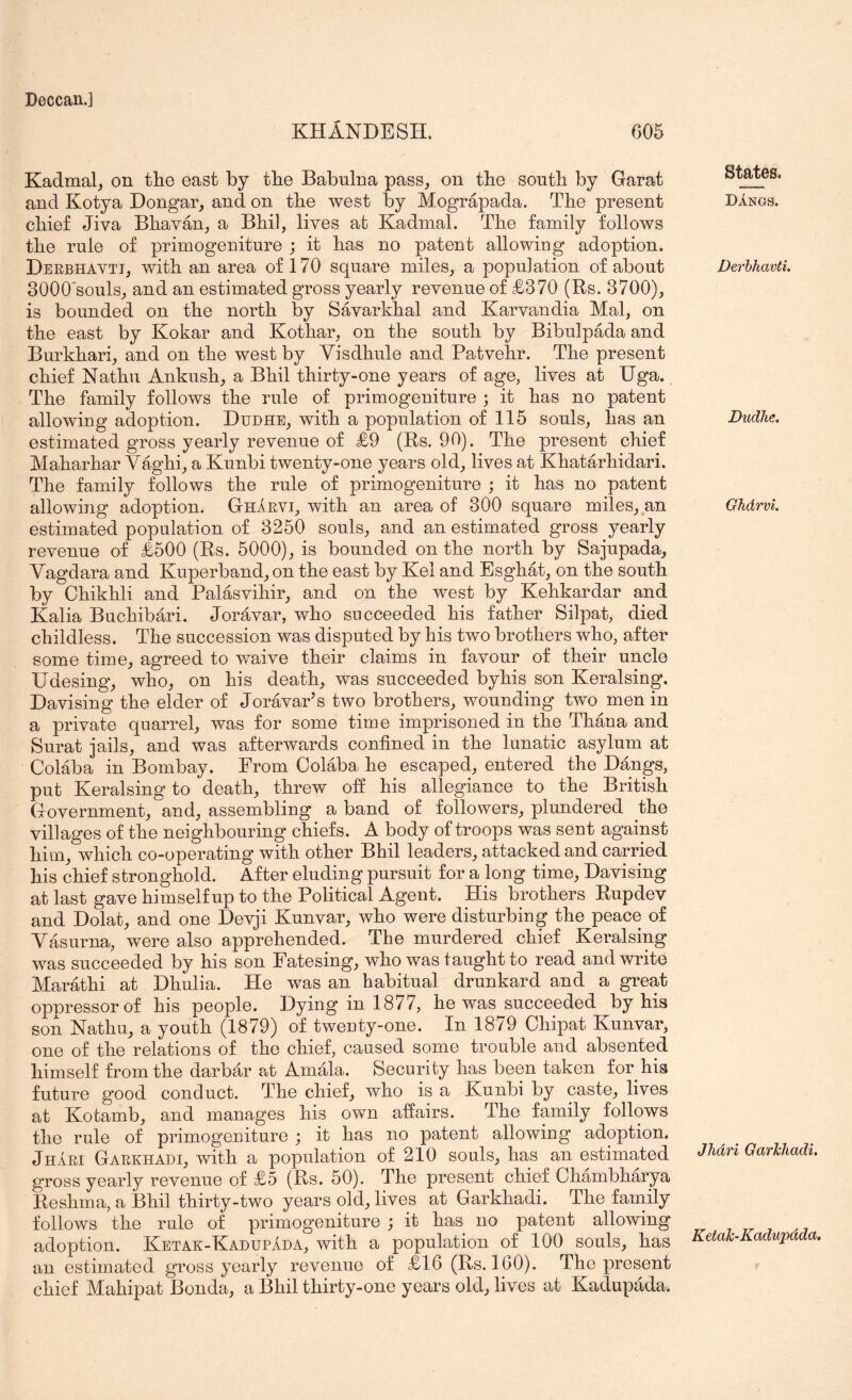 KHANDESH. 605 Kadmal_, on the east by the Babulna pass, on the sonth by Garat and Kotya Dongar, and on the west by Mograpada. The present chief Jiva Bhavan, a Bhil, lives at Kadmal. The family follows the rnle of primogeniture ; it has no patent allowing adoption. Derbhavti, with an area of 170 square miles, a population of about 3000'souls, and an estimated gross yearly revenue of £370 (Rs. 3700), is bounded on the north by Savarkhal and Karvandia Mai, on the east by Kokar and Kothar, on the south by Bibulpada and Burkhari, and on the west by Yisdhule and Patvehr. The present chief Nathu Ankush, a Bhil thirty-one years of age, lives at Uga. The family follows the rule of primogeniture ; it has no patent allowing adoption. Dudhe, with a population of 115 souls, has an estimated gross yearly revenue of £9 (Rs. 90). The present chief Maharhar V%hi, a Kunbi twenty-one years old, lives at Khatarhidari. The family follows the rule of primogeniture ; it has no patent allowing adoption. Gharvi, with an area of 300 square miles, an estimated population of 3250 souls, and an estmated gross yearly revenue of £500 (Rs. 5000), is bounded on the north by Sajupada, Yagdara and Kuperband, on the east by Kel and Esghat, on the south by Ohikhli and Palasvihir, and on the west by Kehkardar and Kalia Buchibari. Joravar, who succeeded his father Silpat, died childless. The succession was disputed by his two brothers who, after some time, agreed to waive their claims in favour of their uncle Udesing, who, on his death, was succeeded byhis son Keralsing. Davising the elder of Joravar’s two brothers, wounding two men in a private quarrel, was for some time imprisoned in the Thana and Surat jails, and was afterwards confined in the lunatic asylum at Colaba in Bombay. From Colaba he escaped, entered the Dangs, put Keralsing to death, threw off his allegiance to the British Government, and, assembling a band of followers, plundered the villages of the neighbouring chiefs. A body of troops was sent against him, which co-operating with other Bhil leaders, attacked and carried his chief stronghold. After eluding pursuit for a long time, Davising at last gave himself up to the Political Agent. His brothers Rupdev and Dolat, and one Devji Kunvar, who were disturbing the peace of Yasurna, were also apprehended. The murdered chief Keralsing was succeeded by his son Fatesing, who was taught to read and write Marathi at Dhulia. He was an habitual drunkard and a great oppressor of his people. Dying in 1877, he was succeeded byhis son Nathu, a youth (1879) of twenty-one. In 1879 Chipat Kunvar, one of the relations of the chief, caused some trouble and absented himself from the darbar at Amala. Security has been taken for his future good conduct. The chief, who is a Kunbi by caste, lives at Kotamb, and manages his own affairs. The family follows the rule of primogeniture ; it has no patent allowing adoption. Jhari Garkhadi, with a population of 210 souls, has an estimated gross yearly revenue of £5 (Rs. 50). The present chief Chambharya Reshma, a Bhil thirty-two years old, lives at Garkhadi. The family follows the rule of primogeniture ; it has no patent allowing adoption. Ketak-KadupJda, with a population of 100 souls, has an estimated gross yearly revenue of £16 (Rs. IGO). The present chief Mahipat Bonda, a Bhil thirty-one years old, lives at Kadupada. States. Dangs. Derhhavti. Dudhe. Ghdrvi. Jhari Garhhadi. KetaTc-Kadupada.