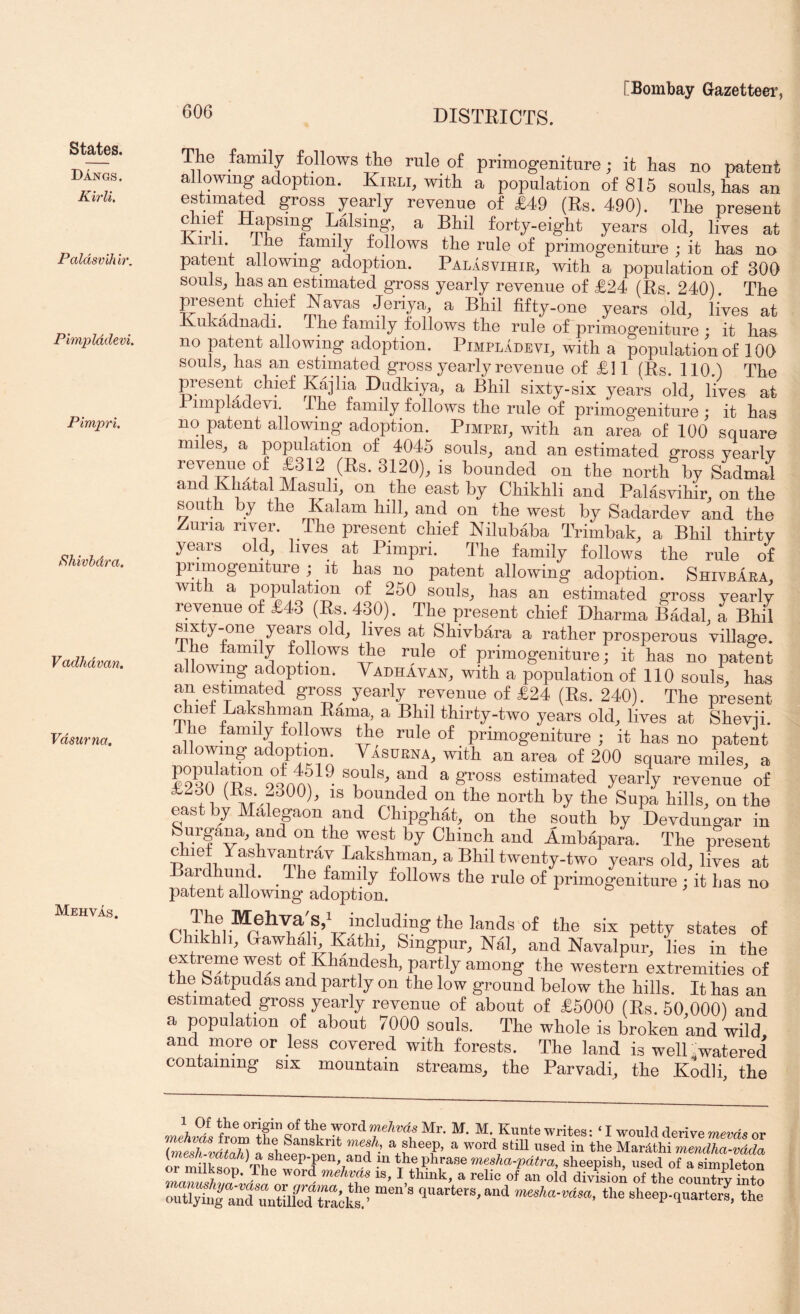Dangs. Kirli, Paldsvihb'. Pimplddevi. Pimpri, ^hivhdra. Vadhdvan. Vdsurna. Mehvas. [Bombay Gazetteei’; 606 DISTRICTS. The family follows the rule of primogeniture; it has no patent allowing adoption. Kirli, with a population of 815 souls, has an estimated gross yearly revenue of £49 (Rs. 490). The present Raising, a Bhil forty-eight years old, lives at Kirii Ihe family follows the rule of primogeniture ; it has na patent allowing adoption. Palasvihir, with a population of 300 souls, has an estimated gross yearly revenue of £24 (Rs. 240). The Resent chief Kavas Jeriya, a Bhil fifty-one years o’ld, lives at Kukadnadi. The family follows the rule of primogeniture ; it has no patent allowing adoption. Pimpladevi, with a population of 100 souls, has an estimated gross yearly revenue of £11 (Rs. 110.) The present chief Kajlia Diidkiya, a Bhil sixty-six years old, lives at Pimpladevi. The family follows the rule of primogeniture ; it has no patent allowing adoption. Pimpri, with an area of 100 square miles, a population of 4045 souls, and an estimated gross vearlv revenue of f 12 (Rs. 3120), is hounded on the north by Sadmal and Khatal Masuh, on the east by Chikhli and Palasvihir, on the south by the Kalam hill, and on the west by Sadardev and the Zuria river. The present chief Nilubaba Trimbak, a Bhil thirty years old, lives at Pimpri. The family follows the rule of primogeniture ; ^ it has no patent allowing adoption. ShivpAra, with a population of 250 souls, has an estimated gross yearly revenue of £43 (Rs. 430). The present chief Dharma Badal, a Bhil sixty-one years old, lives at Shivbara a rather prosperous village. The family follows the rule of primogeniture; it has no patent allowing adoption. Vadhavan, with a population of 110 souls, has an estimated gross yearly revenue of £24 (Rs. 240). The present chief Lakshman Rama, a Bhil thirty-two years old, lives at Shevii. 1 he family follows the rule of primogeniture ; it has no patent allowing adoption Vasurna, with an area of 200 square miles, a yqqn ^ 8’^oss estimated yearly revenue of £230 (Rs pOO), IS bounded on the north by the Supa hills, on the east by Malegaon and Ghipghat, on the south by Devdungar in Surgana, and on the west by Chinch and Ambapara. The present chief Yashvantrav Lakshman, a Bhil twenty-two years old, lives at Bardhund. ^ The family follows the rule of primogeniture ; it has no patent allowing adoption. the six petty states of Chikhh, Gawhah Kathi, Smgpur, Nal, and Navalpur, lies in the eyreme west of Khandesh, partly among the western extremities of the batpudas and partly on the low ground below the hills. It has an estimated gross yearly revenue of about of £5000 (Es. 50 0001 and a population of about 7000 souls. The whole is broken and wild and more or less covered with forests. The laud is well .watered containing six mountain streams, the Parvadi, the Kodli, the M. Kuatewrites: ‘ I would derive or 1 shfen n™ Tr,u ’ MarMhi merulha-vdda OT m iKon Ap ■ ■^‘ ^d-'pdlra, sheepish, used of a simpleton J T ® of “ o'd division of the country into outlyi.^^ anTrtUkd Sks.- ““ ' the sheep.quarters, the