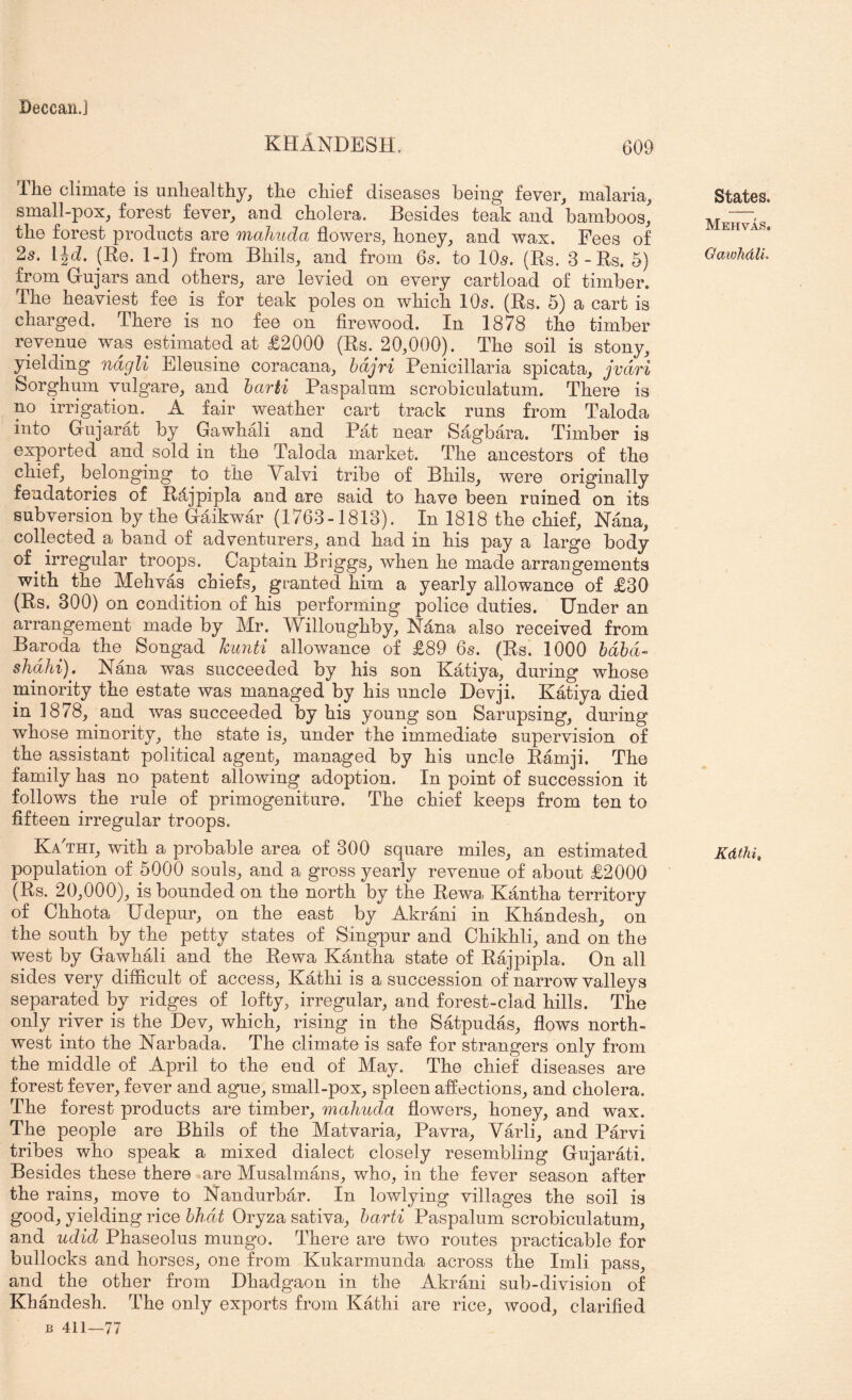 Deccaii.J KHANDESH. 609 The climate is unhealthy, the chief diseases being fever, malaria, small-pox, forest fever, and cholera. Besides teak and bamboos, the forest products are mahuda flowers, honey, and wax. Fees of 25. IJd. (Be. 1-1) from Bhils, and from 6s. to 10s. (Rs. 3-Rs. 5) from G-ujars and others, are levied on every cartload of timber. The heaviest fee is for teak poles on which IO5. (Rs. 5) a cart is charged. There is no fee on firewood. In 1878 the timber revenue was estimated at £2000 (Rs. 20,000). The soil is stony, yielding ndg^li Bleusine coracana, bdjrz Penicillaria spicata, jvdri Sorghum vulg'are, and barh Paspalum scrobiculatum. There is no irrigation. A fair weather cart track runs from Taloda into Grujarat by Gawhali and Pat near Sagbara. Timber is exported and sold in the Taloda market. The ancestors of the chief, belonging to the V^alvi tribe of Bhils, were originally feudatories of Rdjpipla and are said to have been ruined on its subversion by the Gaikwar (1763-1813). In 1818 the chief, Nana, collected a band of adventurers, and had in his pay a large body of ^ irregular troops. Captain Briggs, when he made arrangements with the Mehvas chiefs, granted him a yearly allowance of £30 (Rs. 300) on condition of his performing police duties. Under an arrangement made by Mr. Willoughby, Ndna also received from Baroda the Songad hunti allowance of £89 65. (Rs. 1000 hdhd- shdhi). Nana was succeeded by his son Katiya, during whose minority the estate was managed by his uncle Devji. Katiya died in 1878, and was succeeded by his young son Sarupsing, during whose minority, the state is, under the immediate supervision of the assistant political agent, managed by his uncle Ramji. The family has no patent allowing adoption. In point of succession it follows the rule of primogeniture. The chief keeps from ten to fifteen irregular troops. Ka'thi, with a probable area of 300 square miles, an estimated population of 5000 souls, and a gross yearly revenue of about £2000 (Rs. 20,000), is bounded on the north by the Rewa Kantha territory of Chhota Udepur, on the east by Akrani in Khandesh, on the south by the petty states of Singpur and Chikhli, and on the west by Gawhali and the Rewa Kantha state of Rajpipla. On all sides very difficult of access, Kathi is a succession of narrow valleys separated by ridges of lofty, irregular, and forest-clad hills. The only river is the Dev, which, rising in the Satpudas, flows north- west into the Narbada. The climate is safe for strangers only from the middle of April to the end of May. The chief diseases are forest fever, fever and ague, small-pox, spleen affections, and cholera. The forest products are timber, mahuda flowers, honey, and wax. The people are Bhils of the Matvaria, Pavra, Varli, and Parvi tribes who speak a mixed dialect closely resembling Gujarati. Besides these there are Musalmans, who, in the fever season after the rains, move to Nandurbar. In lowlying villages the soil is good, yielding rice bhdt Oryza sativa, barti Paspalum scrobiculatum, and udid Phaseolus mungo. There are two routes practicable for bullocks and horses, one from Kukarmunda across the Imli pass, and the other from Dhadgaon in the Akrani sub-division of Khandesh. The only exports from Kathi are rice, wood, clarified B 411—77 States. Mehvas. Oawhdli. Kdthi,