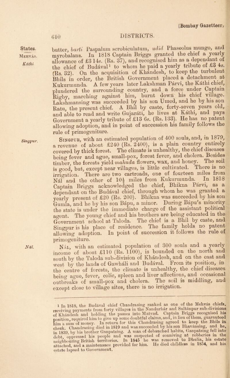 [Bombay Gazetteer, States, Mehvas, Kdthi Singpur. Ndl. 010 DISTRICTS. butter^ harti Paspalum scrobiculatum, udid Phaseolus muDgo^ and myrobalans. In 1818 Captain Briggs grantod tliG cPief a yoarly allowancG of £3 14s. (Rs. 37), and rGCOgnisGd Pirn as a dGpGndant of tpG cPiof of BndavaP to wPom Pg paid a yGarly triPutG of £3 4s. (Rs. 32), On tpG acquisition of KPandosP, to koop tpG turPulont Bhils in ordor, tPG BritisP GovornniGnt placed a detaePment at Kukurmunda, A. few years later LaksPnian Parvi, tPe BlatPi cPief, plundered tPe surrounding country, and a force under Captain Rigby, marePing against Pirn, burnt down Pis cPief village. LaksPmansing was succeeded by Pis son Timed, and Pe by Pis son Ratu, tPe present cPief. A BPil by caste, forty-seven years old, and able to read and write Gujarati, Pe lives at KatPi, and pays Government a yearly tribute of £13 6s. (Rs. 133). He Pas no patent allowing adoption, and in point of succession Pis family follows tPe rule of primogeniture. SiNGPUE, witP an estimated population of 400 souls, and, in 1879, a revenue of about £240 (Rs. 2400), is a plain country entirely covered by tPick forest. TPe climate is unPealtPy, tPe cPief diseases being fever and ague, small-pox, forest fever, and cPolera. Besides timber, the forests yield mahuda flowers, wax, and honey. The soil is good, but, except near villages, is little cultivated. There is no irrigation. There are two cartroads, on© of fourteen m.iles from N41 and the other of lOJ miles from Kukurmunda. ^ In 1818 Captain Briggs acknowledged the chief, BPikna Barvi, as a dependant on the Budaval chief, through whom Pe was granted a yearly present of £20 (Rs. 200). BPikna was succeeded by Pis son Gumla, and Pe by Pis son Bapu, a minor. During Bapu^s minority the state is under the immediate charge of the assistant political agent. TPe young chief and Pis brothers are being educated in the Government school at Taloda. TPe chief is a BPil by caste, and Singpur is Pis place of residence. TPe family holds no patent allowing adoption. In point of succession it follows the rule of primogeniture. Nal, with an estimated population of 300 souls and a yearly income of about £110 (Rs. 1100), is bounded on the north and south by the Taloda sub-division of KPandesP, and on the east and west by the lands of GawPali and Budaval. From its position, in the centre of forests, the climate is unhealthy, the chief diseases being ague, fever, colic, spleen and liver affections, and occasional outbreaks of small-pox and cPolera. TPe soil is middling, and except close to village sites, there is no irrigation. 1 In 1818 the Buddval chief Chandrasing ranked as one of the Mehvds chiefs, receiving payments from forty villages in the Nandurbdr and Sultanpur sub-divisions of KhAndesh and holding the passes into Matvad. Captain Briggs recognised his position required him to give up some doubtful claims, and, in lieu of them, guaranteed him a sum of money. In return for this Chandrasing agreed to keep the Bhils m check. Chandrasing died in 1819 and was succeeded by his son Bhavdnsing, and ^ he, in 1839 by bis brother Ganpatsing. A man of debauched habits, Ganpatsing fell into debt oppressed his people and was suspected of conniving at robberies in the neigWiouring British territories. In 1845 he was removed to Dhulia, his estate attached, and a maintenance provided for him. He died childless in 1854, and his estate lapsed to Government.