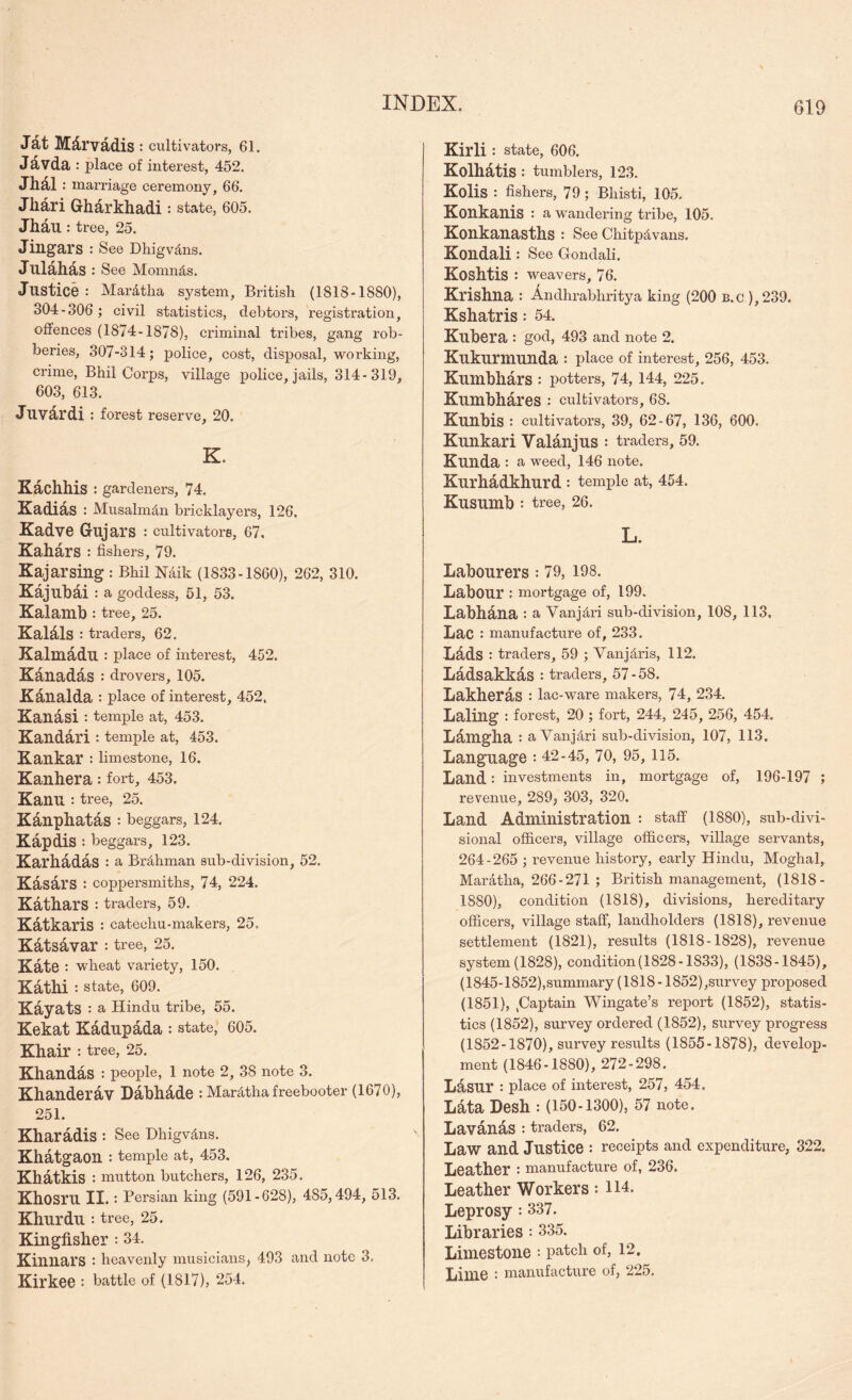 Jdt Mdrvadis ; cultivators, 61. Jdvda : place of interest, 452. Jhdl : marriage ceremony, 66. Jhari Gharkhadi : state, 605. Jhau : tree, 25. Jingars : See Dhigvdns. Julahas : See Momnds. Justice : Mardtha system, British (1818-1880), 304-306; civil statistics, debtors, registration, offences (1874-1878), criminal tribes, gang rob- beries, 307-314; police, cost, disposal, working, crime, Bhil Corps, village police, jails, 314-319, 603, 613. Juvdrdi : forest reserve, 20. K. Kachhis : gardeners, 74. Xadids : Musalm^n bricklayers, 126, Kadve Gujars : cultivators, 67, Kahars •• fishers, 79. Kajarsing : Bhil Naik (1833-1860), 262, 310. Kajubai: a goddess, 51, 53. Kalamb : tree, 25. KaUls : traders, 62. Kalniddu : place of interest, 452. Kanadas : drovers, 105. Kdualda : place of interest, 452. Kanasi : temple at, 453. Kanddri : temple at, 453. Kankar ; limestone, 16. Kanhera: fort, 453, Kanu : tree, 25. Kanphatas : beggars, 124. Kapdis : beggars, 123. Karhadas : a Brahman sub-division, 52. Kasars : coppersmiths, 74, 224. Katbars : traders, 59. Kdtkaris : catechu-makers, 25. Katsavar : tree, 25. Kate: wheat variety, 150. Kdthi : state, 609. Kayats : a Hindu tribe, 55. Kekat Kadupada : state, 605. Khair : tree, 25. Kbaudas : people, 1 note 2, 38 note 3. Kbanderav Dabbdde : Mardtha freebooter (1670), 251. Kbaradis : See Dhigvdns. Kbatgaon : temple at, 453, Kbatkis : mutton butchers, 126, 235. Kbosru II.: Persian king (591-628), 485,494, 513. Kburdu : tree, 25. Kingfisher: 34. Kinnars : heavenly musicians, 493 and note 3. Kirkee : battle of (1817), 254. Kirli : state, 606. Kolbdtis : tumblers, 123. Kolis : fishers, 79; Bhisti, 105. Konkanis : a wandering tribe, 105. Konkanasths : See Chitp4vans. Kondali: See Condali. Kosbtis : weavers, 76. Krishna : Andhrabhritya king (200 b.c ),239. Kshatris: 54. Kubera : god, 493 and note 2. Kukurmunda : place of interest, 256, 453. Kumbhars : potters, 74, 144, 225. Kumbhdres : cultivators, 68. Kunbis : cultivators, 39, 62-67, 136, 600. Kunkari Valanjus : traders, 59. Kunda : a weed, 146 note. Kurhadkburd : temple at, 454. Kusumb : tree, 26. L. Labourers : 79, 198. Labour : mortgage of, 199. Labhana : a Vanjdri sub-division, 108, 113, Lac : manufacture of, 233. Lads : traders, 59 ; Vanjdris, 112. Ladsakkas : traders, 57-58. Lakheras : lac-ware makers, 74, 234. Laling : forest, 20 ; fort, 244, 245, 256, 454. Ldmgha : a Vanjdri sub-division, 107, 113. Language : 42-45, 70, 95,115. Land: investments in, mortgage of, 196-197 ; revenue, 289^ 303, 320. Land Administration : staff (1880), sub-divi- sional officers, village officers, village servants, 264-265 ; revenue history, early Hindu, Moghal, Mardtha, 266-271 ; British management, (1818- 1880), condition (1818), divisions, hereditary officers, village staff, landholders (1818), revenue settlement (1821), results (1818-1828), revenue system (1828), condition(1828-1833), (1838-1845), (1845-1852),summary (1818 -1852),survey proposed (1851), ,Captain Wingate’s report (1852), statis- tics (1852), survey ordered (1852), survey progress (1852-1870), survey results (1855-1878), develop- ment (1846-1880), 272-298. Lasur : place of interest, 257, 454, Ldta Desh : (150-1300), 57 note. Havanas : traders, 62. Law and Justice : receipts and expenditure, 322. Leather : manufacture of, 236. Leather Workers: 114. Leprosy: 337. Libraries: 335. Limestone : patch of, 12. Lime : manufacture of, 225,