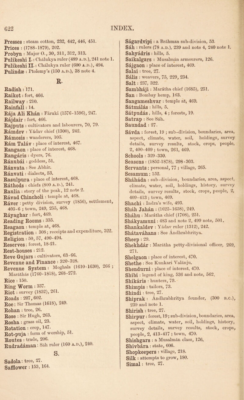 Presses : steam cotton, 232, 442, 446, 451. Prices : (1788-1879), 202. Probyn : Major O., 30, 311, 312, 313. Pulikeshi I*: Chdlukya ruler (489 a.d.), 241 note 1. Pulikesbi IL: CMlukya ruler (600 a.d.), 494. Pulindae : Ptolemy’s (150 a.d.), 38 note 4. R. Radish: 171. Raikot: fort, 466. Railway: 210. Rainfall: 14. Rdja Ali Khdn : F^ruki (1576-1596), 247. Rdjdair : fort, 466. Rajputs : cultivators and labourers, 70, 79. Rdmdev : Yddav chief (1300), 242, Rdmosis : wanderers, 105. Rdm Taldv : place of interest, 467. Rangaon : place of interest, 468. Rangaris : dyers, 76. Rdnubdi : goddess, 51, Rdnvata : See Abhir. Rdlivati : dialects, 53, Rasulpura : place of interest, 468. Rdthods : chiefs (800 A.D.), 241. Raulia : story of the peak, 12 note 2. Rdvad Chincholi : temple at, 468. Raver : petty division, survey (1856), settlemeiit, 405-6 ; town, 249, 255, 468. Rayaghar : fort, 469. Reading Rooms: 335. Reagaon *. temple at, 468. Registration : 308; receipts and expenditure, 322, Religion : 50, 57, 490-494, Reserves; forest, 18-21. Rest-houses : 212. Reve Gujars • cultivators, 63-66. Revenue and Finance : 320-328. Revenue System: Moghals (1610-1630), 266 ; Mardthds (1760-1818), 268-272. Rice : 150. Ring Worm •• 337. Riot : survey (1852), 261. Roads : 207, 602. Roe: Sir Thomas (1618), 249. Rohan *. tree, 26. Rose : Sir Hugh, 263. Rosha ; grass oil, 23. Rotation : crop, 147. Rot-puja : form of worship, 51. Routes : trade, 206. Rudraddman: Sdh ruler (I60 a.d,), 240. s. Sadola: tree, 27. Safflower: 153, 164. Sagardvipi : a Brdhman sub-division, 53- Sdh : rulers (78 a.d.), 239 and note 4, 240 note 1. Sahyadris: hills, 5. Saikalgars : Musalm^n armourers, 126, Sdjgaon : place of interest, 469. Salai : tree, 27. Salis : weavers, 75, 229, 234. Salt : 237, 322. Sambhaji : Mardtha chief (1685), 251. San : Bombay hemp, 163. Sangameshvar : temple at, 469. Satmdlas : hills, 5. Satpudas , hills, 4 ; forests, 19. Satrap : See Sdh. Saundad: 27. Sdvda : forest, 19 ; sub-division, boundaries, area, aspect, climate, water, soil, holdings, survey details, survey results, stock, crops, people, 2, 400-409 ; town, 261, 469. Schools : 329-330. Seasons : (1852-1878), 298-303. Servants : personal, 77 ; village, 265. Sesamum: 152. Shdhada ; sub-division, boundaries, area, aspect, climate, water, soil, holdings, history, survey details, survey results, stock, crops, people, 2, 409-413 ; town, 469. Shachi : Indra’s wife, 493. Shah Jahdn : (1625-1658), 249, Shdhu : Mardtha chief (1708), 251, Shakyamuni : 483 and note 2, 499 note, 501. Shankaldev •• Yddav ruler (1312), 242. Shatavahans : See Andhrabhritya. Sheep : 29. Shekhdar : Mardtha petty-divisional officer, 269, 271. Shelgaon : place of interest, 470. Shethe : See Kunkari Valdnju. Shendurni : place of interest, 470. Shibi : legend of king, 536 and note, 562. Shikaris : hunters, 79. Shimpis : tailors, 73. Shindi : tree, 27. Shiprak : Andhrabhritya founder, (300 b.c.), 239 and note 1. Shirish : tree, 27. Shirpur : forest, 19; sub-division, boundaries, area, aspect, climate, water, soil, holdings, history, survey details, survey results, stock, crops, people, 2, 413-417 ; town, 470. Shishgars : a Musalmdn class, 126. Shivbara: state, 606. Shopkeepers : village, 218. Silk : attempts to grow, 180. Simal : tree, 27.