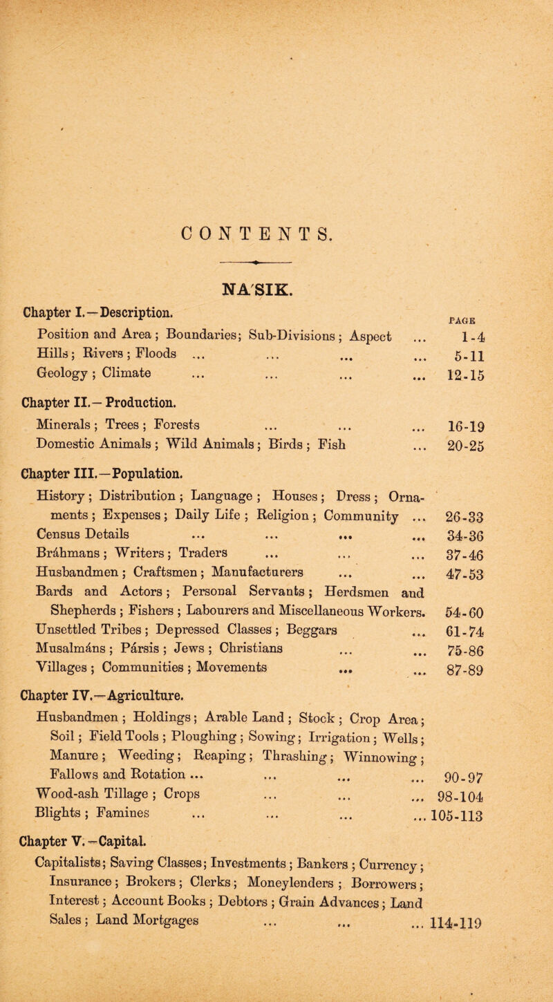 CONTENTS. NASIK. Chapter I.—Description. Position and Area; Boundaries; Sub-Divisions; Aspect Hills; Rivers ; Floods ... Geology ; Climate Chapter II.— Production. Minerals ; Trees ; Forests Domestic Animals ; Wild Animals; Birds ; Fish Chapter III.—Population. History ; Distribution ; Language ; Houses ; Dress ; Orna- ments ; Expenses; Daily Life ; Religion; Community ... Census Details ... ... ... Br&hmans; Writers; Traders Husbandmen; Craftsmen; Manufacturers Bards and Actors; Personal Servants; Herdsmen and Shepherds ; Fishers ; Labourers and Miscellaneous Workers. Unsettled Tribes; Depressed Classes; Beggars Musalm^ns ; Parsis ; Jews; Christians Villages; Communities ; Movements ... Chapter IV.—Agriculture. Husbandmen ; Holdings; Arable Land ; Stock ; Crop Area; Soil; Field Tools ; Ploughing ; Sowing; Irrigation; Wells; Manure ; Weeding; Reaping ; Thrashing; Winnowing ; Fallows and Rotation ... • • • « • • Wood-ash Tillage ; Crops Blights ; Famines Chapter V. — Capital. Capitalists; Saving Classes; Investments; Bankers ; Currency; Insurance ; Brokers ; Clerks; Moneylenders ; Borrowers ; Interest; Account Books ; Debtors ; Grain Advances; Land Sales; Land Mortgages PAGE 1-4 5-11 12-15 16-19 20-25 26-33 34-36 37-46 47-53 54-60 61-74 75-86 87-89 90-97 98-104 105-113 114-119 »i *