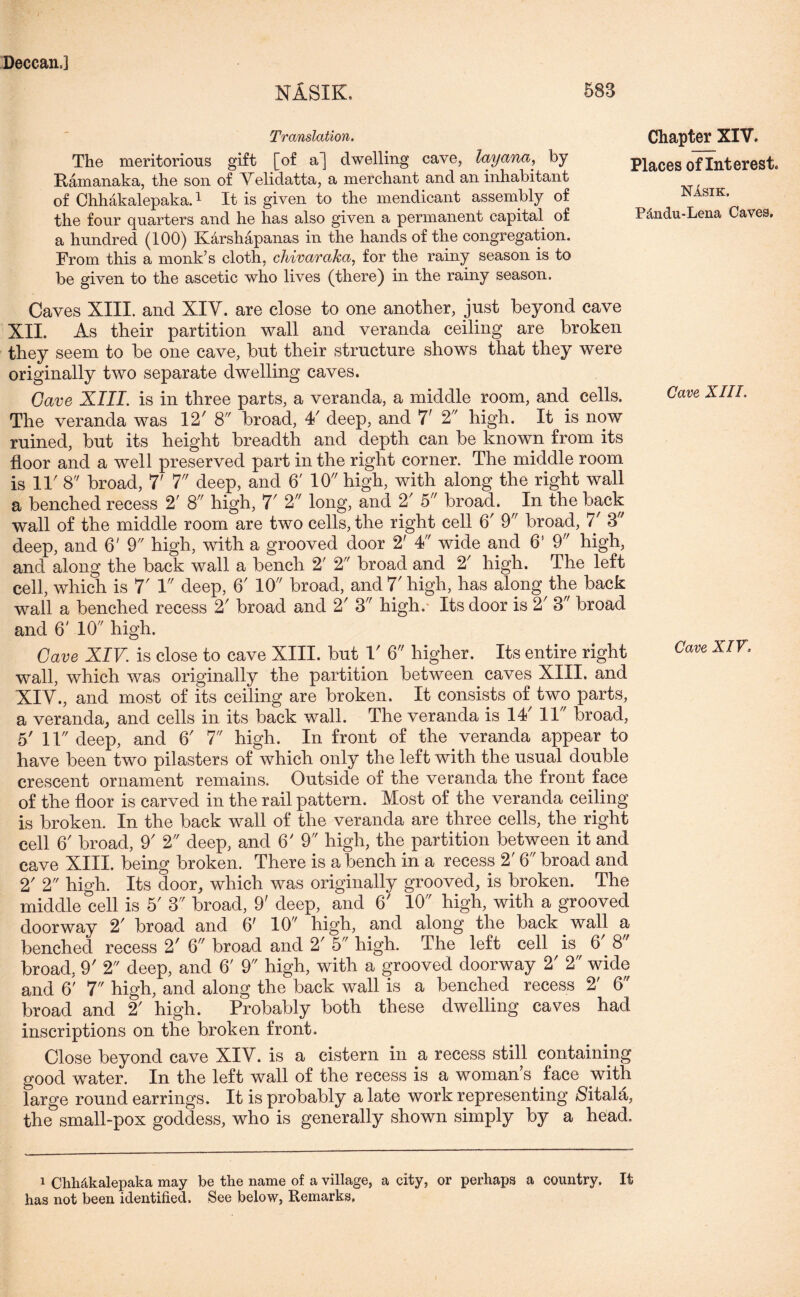 NASIK. 583 Translation. The meritorious gift [of a] dwelling cave, layana, by Hamanaka, the son of Velidatta, a merchant and an inhabitant of Chhakalepaka.1 It is given to the mendicant assembly of the four quarters and he has also given a permanent capital of a hundred (100) K&rshapanas in the hands of the congregation. From this a monk’s cloth, chivaraka, for the rainy season is to be given to the ascetic who lives (there) in the rainy season. Chapter XIV. Places of Interest. NAsik. PAndu-Lena Caves. Caves XIII. and XIV. are close to one another, just beyond cave XII. As their partition wall and veranda ceiling are broken they seem to be one cave, but their structure shows that they were originally two separate dwelling caves. Gave XIII. is in three parts, a veranda, a middle room, and cells. The veranda was 12' 8 broad, 4/ deep, and 7' 2 high. It is now ruined, but its height breadth and depth can be known from its floor and a well preserved part in the right corner. The middle room is IP 8 broad, 7' 7 deep, and 6' 10 high, with along the right wall a benched recess 2' 8 high, 7' 2 long, and 2' 5 broad. In the hack wall of the middle room are two cells, the right cell 6' 9 broad, 7' 3 deep, and 6' 9 high, with a grooved door 2' 4 wide and 6’ 9 high, and along the back wall a bench 2' 2 broad and 2' high. The left cell, which is 7' 1 deep, 6' 10 broad, and 7' high, has along the back wall a benched recess 2' broad and 2r 3 high. Its door is 2' 3 broad and 6' 10 high. Gave XIV. is close to cave XIII. but 1' 6 higher. Its entire right wall, which was originally the partition between caves XIII. and XIV., and most of its ceiling are broken. It consists of two parts, a veranda, and cells in its back wall. The veranda is 14' 11 broad, 5' 11 deep, and 6' 7 high. In front of the veranda appear to have been two pilasters of which only the left with the usual double crescent ornament remains. Outside of the veranda the front face of the floor is carved in the rail pattern. Most of the veranda ceiling is broken. In the back wall of the veranda are three cells, the right cell 6' broad, 9' 2 deep, and 6' 9 high, the partition between it and cave XIII. being broken. There is a bench in a recess 2' 6 broad and 2' 2 high. Its door, which was originally grooved, is broken. The middle cell is 5' 3 broad, 9' deep,. and 6' 10 high, with a grooved doorway 2' broad and 6' 10 high, and along the back wall a benched recess 2' 6 broad and 2' 5 high. The left cell is 6 8' broad, 9' 2 deep, and 6' 9 high, with a grooved doorway 2' 2 wide and 6' 7 high, and along the back wall is a benched recess 2' 6 broad and 2! high. Probably both these dwelling caves had inscriptions on the broken front. Close beyond cave XIV. is a cistern in a recess still containing good water. In the left wall of the recess is a woman s face with large round earrings. It is probably a late work representing Sitala, the small-pox goddess, who is generally shown simply by a head. Cave, XIII. Cave XIV 1 Chhakalepaka may be the name of a village, a city, or perhaps a country. It has not been identified. See below, Remarks.