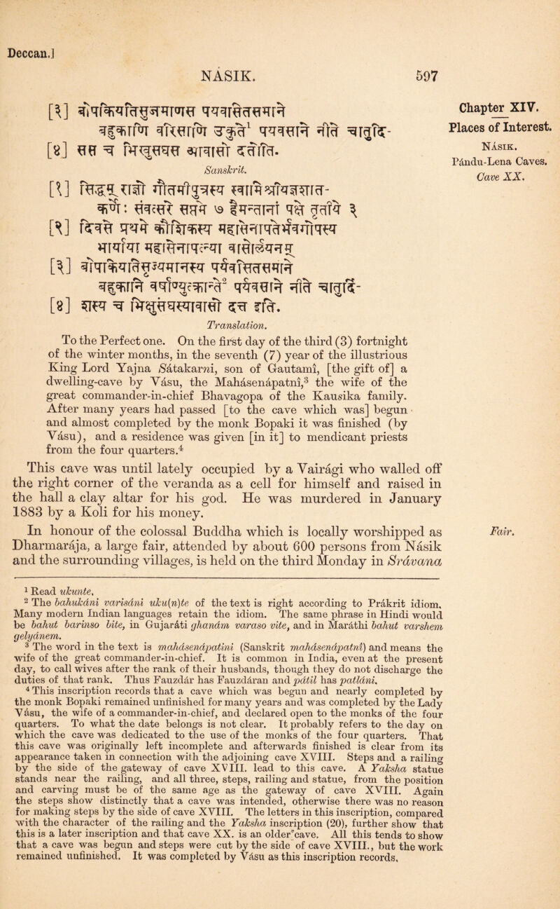 NASIK. 597 [\] ^qfWcqpPTPTO qqqRcTtRR STgefilfa <ker[OI T'JrT1 qqqUR #} [8] US ^ PU^RU ^RIOT SRlfa. Sanskrit. p] rebuff uiwq^q ?qrm^Rwrcr- ^r: cak ^ I’triht # <Rfq 3 ft] fsrqh qvq 4row q^KHrqkkqjTiqer mqfqr *ifr%?rPTeRi qraiaq^q ft] %I%JT[%HJ«UTrW T^RcT^mR qpirft ^'fra3f^[R2 qq-TOR ^rjfv [a] =q fkipRcuver 3R rrft. Translation. To the Perfect one. On the first day of the third (3) fortnight of the winter months, in the seventh (7) year of the illustrious King Lord Yajna $atakami, son of Gautami, [the gift of] a dwelling-cave by Vasu, the Mahasenhpatm,3 the wife of the great commander-in-chief Bhavagopa of the Kausika family. After many years had passed [to the cave which was] begun and almost completed by the monk Bopaki it was finished (by Vasu), and a residence was given [in it] to mendicant priests from the four quarters.4 This cave was until lately occupied by a Vairagi who walled off the right corner of the veranda as a cell for himself and raised in the hall a clay altar for his god. He was murdered in January 1883 by a Koli for his money. In honour of the colossal Buddha which is locally worshipped as Dharmaraja, a large fair, attended by about 600 persons from Nasik and the surrounding villages, is held on the third Monday in Sravana 1 Read ukunte. 2 The bahukani varisdni uku[n)te of the text is right according to Prakrit idiom. Many modern Indian languages retain the idiom. The same phrase in Hindi would be bahut barinso bite, in Gujar&ti ghanam varaso vite, and in Mardtlii bahut varshem gelydnem. 3 The word in the text is mahdsendpatini (Sanskrit m.ahasenapatni) and means the wife of the great commander-in-chief. It is common in India, even at the present day, to call wives after the rank of their husbands, though they do not discharge the duties of that rank. Thus Fauzdclr has Fauzd&ran and pdtil has patlani. 4 This inscription records that a cave which was begun and nearly completed by the monk Bopaki remained unfinished for many years and was completed by the Lady Vasu, the wife of a commander-in-chief, and declared open to the monks of the four quarters. To what the date belongs is not clear. It probably refers to the day on which the cave was dedicated to the use of the monks of the four quarters. That this cave was originally left incomplete and afterwards finished is clear from its appearance taken in connection with the adjoining cave XVIII. Steps and a railing by the side of the gateway of cave XVIII. lead to this cave. A Yaksha statue stands near the railing, and all three, steps, railing and statue, from the position and carving must be of the same age as the gateway of cave XVIII. Again the steps show distinctly that a cave was intended, otherwise there was no reason for making steps by the side of cave XVIII. The letters in this inscription, compared with the character of the railing and the Yaksha inscription (20), further show that this is a later inscription and that cave XX. is an older'cave. All this tends to show that a cave was begun and steps were cut by the side of cave XVIII., but the work remained unfinished. It was completed by VAsu as this inscription records, Chapter XIV. Places of Interest. Nasik. P&ndu-Lena Caves. Cave XX. Fair,