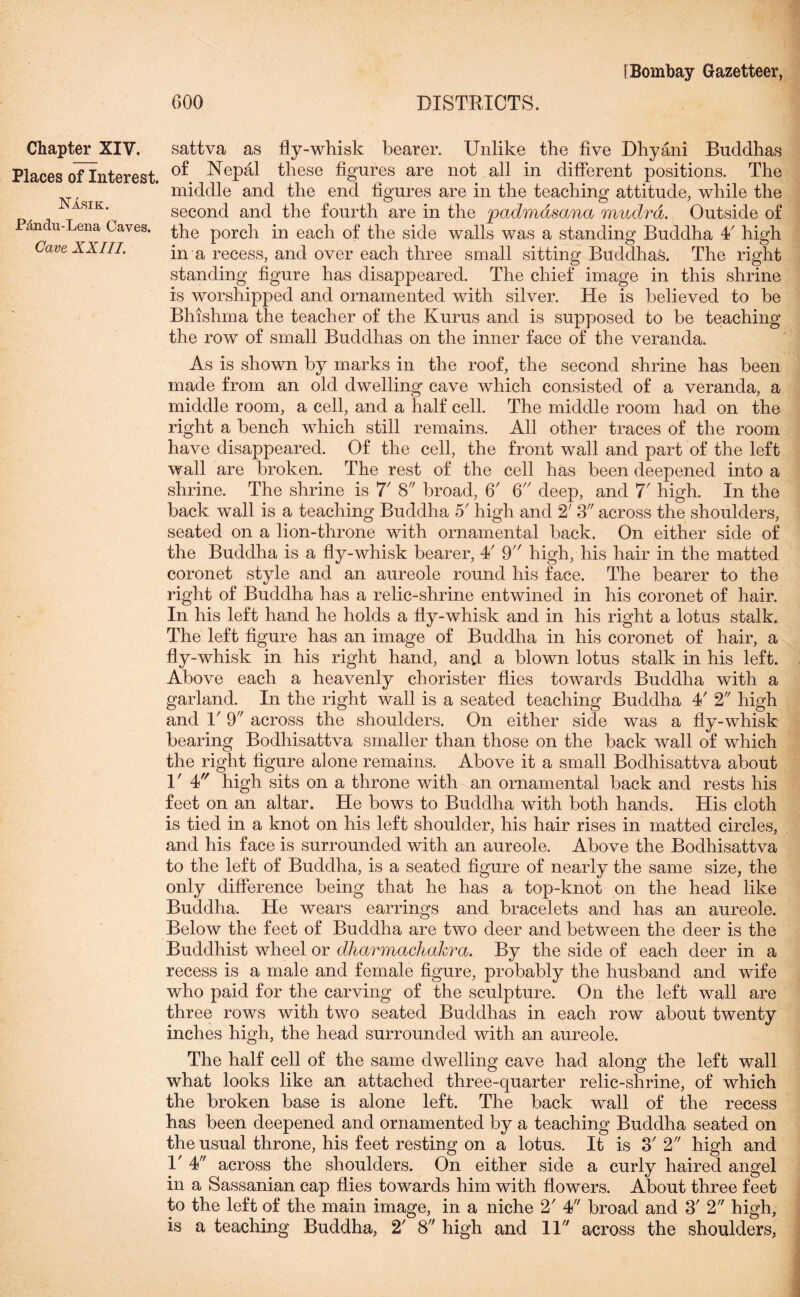 Places of Interest. Nasik. Pcindu-Lena Oaves. Cave XX III. [Bombay Gazetteer, GOO DISTRICTS. of Nepal these figures are not all in different positions. The middle and the end figures are in the teaching attitude, while the second and the fourth are in the padmdsana mudrd. Outside of the porch in each of the side walls was a standing Buddha 4/ high in a recess, and over each three small sitting Buddhas. The right standing figure has disappeared. The chief image in this shrine is worshipped and ornamented with silver. He is believed to he Bhishma the teacher of the Kurus and is supposed to be teaching the row of small Buddhas on the inner face of the veranda. As is shown by marks in the roof, the second shrine has been made from an old dwelling cave which consisted of a veranda, a middle room, a cell, and a half cell. The middle room had on the right a bench which still remains. All other traces of the room have disappeared. Of the cell, the front wall and part of the left wall are broken. The rest of the cell has been deepened into a shrine. The shrine is 7' 8 broad, 6' 6 deep, and 7' high. In the back wall is a teaching Buddha 5' high and 2' 3 across the shoulders, seated on a lion-throne with ornamental back. On either side of the Buddha is a fly-whisk bearer, 4' 9 high, his hair in the matted coronet style and an aureole round his face. The bearer to the right of Buddha has a relic-shrine entwined in his coronet of hair. In his left hand he holds a fly-whisk and in his right a lotus stalk. The left figure has an image of Buddha in his coronet of hair, a fly-whisk in his right hand, and a blown lotus stalk in his left. Above each a heavenly chorister flies towards Buddha with a garland. In the right wall is a seated teaching Buddha 4' 2 high and D 9 across the shoulders. On either side was a fly-whisk bearing Bodhisattva smaller than those on the back wall of which the right figure alone remains. Above it a small Bodhisattva about V 4 high sits on a throne with an ornamental back and rests his feet on an altar. He bows to Buddha with both hands. His cloth is tied in a knot on his left shoulder, his hair rises in matted circles, and his face is surrounded with an aureole. Above the Bodhisattva to the left of Buddha, is a seated figure of nearly the same size, the only difference being that he has a top-knot on the head like Buddha. He wears earrings and bracelets and has an aureole. Below the feet of Buddha are two deer and between the deer is the Buddhist wheel or dharmachakra. By the side of each deer in a recess is a male and female figure, probably the husband and wife who paid for the carving of the sculpture. On the left wall are three rows with two seated Buddhas in each row about twenty inches high, the head surrounded with an aureole. The half cell of the same dwelling cave had along the left wall what looks like an attached three-quarter relic-shrine, of which the broken base is alone left. The back wall of the recess has been deepened and ornamented by a teaching Buddha seated on the usual throne, his feet resting on a lotus. It is 3' 2 high and V 4 across the shoulders. On either side a curly haired angel in a Sassanian cap flies towards him with flowers. About three feet to the left of the main image, in a niche 2' 4 broad and 3' 2 high, is a teaching Buddha, 2' 8 high and ID across the shoulders,