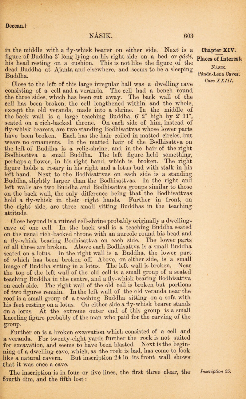 NASIK. 603 in the middle with a fly-whisk bearer on either side. Next is a figure of Buddha 3' long lying on his right side on a bed or gddi, his head resting on a cushion. This is not like the figure of the dead Buddha at Ajanta and elsewhere, and seems to be a sleeping Buddha. Close to the left of this large irregular hall was a dwelling cave consisting of a cell and a veranda. The cell had a bench round the three sides, which has been cut away. The back wall of the cell has been broken, the cell lengthened within and the whole, except the old veranda, made into a shrine. In the middle of the back wall is a large teaching Buddha, 6r 2 high by 2' 11, seated on a rich-backed throne. On each side of him, instead of fly-whisk bearers, are two standing Bodhisattvas whose lower parts have been broken. Each has the hair coiled in matted circles, but wears no ornaments. In the matted hair of the Bodhisattva on the left of Buddha is a relic-shrine, and in the hair of the right Bodhisattva a small Buddha. The left figure held something, perhaps a flower, in his right hand, which is broken. The right figure holds a rosary in his right and a lotus bud with stalk in his left hand. Next to the Bodhisattvas on each side is a standing Buddha, slightly larger than the Bodhisattvas. In the right and left walls are two Buddha and Bodhisattva groups similar to those on the back wall, the only difference being that the Bodhisattvas hold a fly-whisk in their right hands. Further in front, on the right side, are three small sitting Buddhas in the teaching attitude. Chapter XIV, Places of Interest. Nasik. Pdndu-Lena Caves. Cave XXIII* Close beyond is a ruined cell-shrine probably originally a dwelling- cave of one cell. In the back wall is a teaching Buddha seated on the usual rich-backed throne with an aureole round his head and a fly-whisk bearing Bodhisattva on each side. The lower parts of all three are broken. Above each Bodhisattva is a small Buddha seated on a lotus. In the right wall is a Buddha, the lower part of which has been broken off. Above, on either side, is a small image of Buddha sitting in a lotus. The left wall is broken. Near the top of the left wall of the old cell is a small group of a seated teaching Buddha in the centre, and a fly-whisk bearing Bodhisattva on each side. The right wall of the old cell is broken but portions of two figures remain. In the left wall of the old veranda near the roof is a small group of a teaching Buddha sitting on a sofa with his feet resting on a lotus. On either side a fly-whisk bearer stands on a lotus. At the extreme outer end of this group is a small kneeling figure probably of the man who paid for the carving of the group. Further on is a broken excavation which consisted of a cell and a veranda. For twenty-eight yards further the rock is not suited for excavation, and seems to have been blasted. Next is the begin- ning of a dwelling cave, which, as the rock is bad, has come to look like a natural cavern. But inscription 24 in its front wall shows that it was once a cave. The inscription is in four or five lines, the first three clear, the Inscription 25. fourth dim, and the fifth lost: