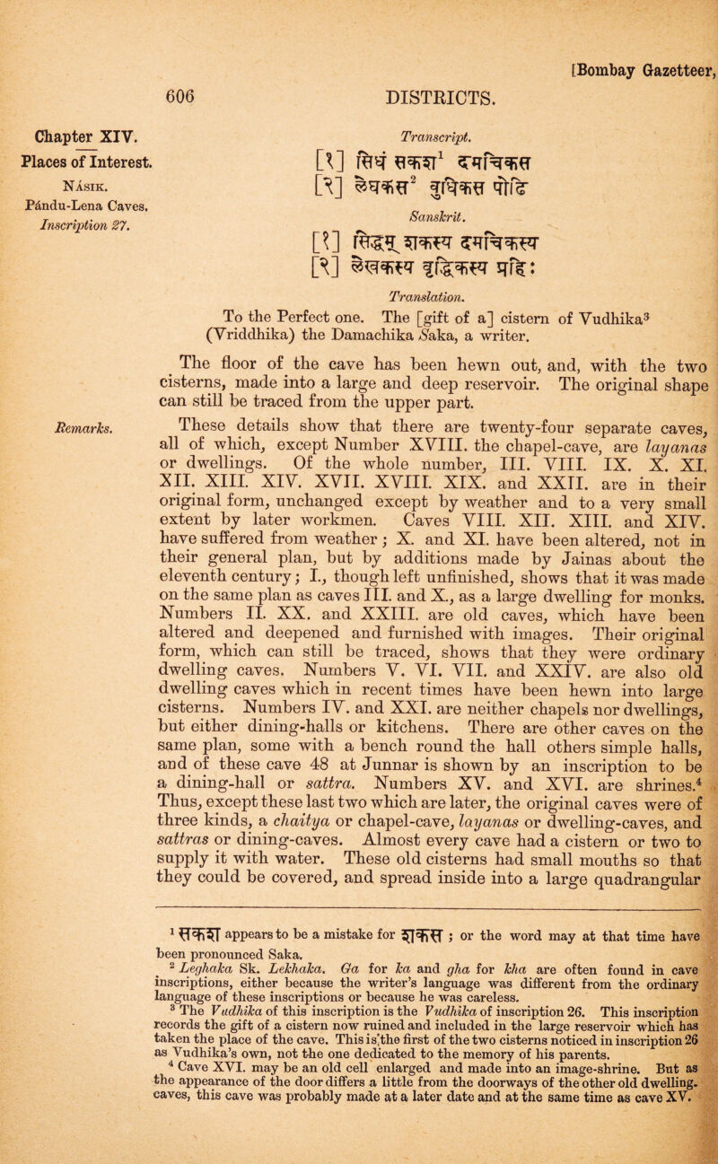 DISTRICTS. Transcript. [*] raw flSKST1 2 3TirrW^fT ft] jjr^fra qtiV Sanskrit. J] rags^qrar swNwrar ft] fr^rrar qf?: Translation. To the Perfect one. The [gift of a] cistern of Vudhika3 (Vriddhika) the Damachika $aka, a writer. The floor of the cave has been hewn out, and, with the two cisterns, made into a large and deep reservoir. The original shape can still be traced from the upper part. Remarks. These details show that there are twenty-four separate caves, all of which, except Number XVIII. the chapel-cave, are layanas or dwellings. Of the whole number, III. VIII. IX. X. XI. XII. XIII. XIV. XVII. XVIII. XIX. and XXII. are in their original form, unchanged except by weather and to a very small extent by later workmen. Caves VIII. XII. XIII. and XIV. have suffered from weather; X. and XI. have been altered, not in their general plan, but by additions made by Jainas about the eleventh century; I, though left unfinished, shows that it was made on the same plan as caves III. and X., as a large dwelling for monks. Numbers II. XX. and XXIII. are old caves, which have been altered and deepened and furnished with images. Their original form, which can still be traced, shows that they were ordinary dwelling caves. Numbers V. VI. VII. and XXIV. are also old dwelling caves which in recent times have been hewn into large cisterns. Numbers IV. and XXI. are neither chapels nor dwellings, but either dining-halls or kitchens. There are other caves on the same plan, some with a bench round the hall others simple halls, and of these cave 48 at Junnar is shown by an inscription to be a dining-hall or sattra. Numbers XV. and XVI. are shrines.4 Thus, except these last two which are later, the original caves were of three kinds, a chaitya or chapel-cave, layanas or dwelling-caves, and sattras or dining-caves. Almost every cave had a cistern or two to supply it with water. These old cisterns had small mouths so that they could be covered, and spread inside into a large quadrangular 606 Chapter XIV. Places of Interest. Nasik. P&ndu-Lena Caves. Inscription 27. 1 appears to be a mistake for ; or the word may at that time have been pronounced Saka. 2 Leghaka Sk. Lekhaka. Oa for ka and glia for kha are often found in cave inscriptions, either because the writer’s language was different from the ordinary language of these inscriptions or because he was careless. 3 The Vadhika of this inscription is the Vudhika of inscription 26. This inscription records the gift of a cistern now ruined and included in the large reservoir which has taken the place of the cave. This is’the first of the two cisterns noticed in inscription 26 as Vudhika’s own, not the one dedicated to the memory of his parents. 4 Cave XVI. may be an old cell enlarged and made into an image-shrine. But as the appearance of the door differs a little from the doorways of the other old dwelling, caves, this cave was probably made at a later date and at the same time as cave XV.