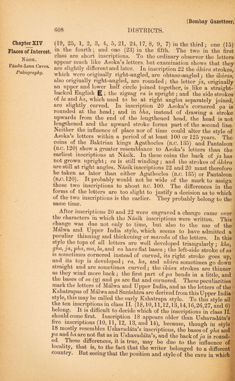 608 DISTRICTS. Chapter XIV Places of Interest. Nasik. Pdndu-Lena Caves, Paleography. (19, 25; 1; 2; 3, 4; 5, 21; 24, 17, 8; 9, 7) in the third; one (15) in the fourth ; and one (23) in the fifth. The two in the first class are short inscriptions. To the ordinary observer the letters appear much like Asoka’s letters, but examination shows that they are slightly different and later. In inscription 22 the djcdra strokes, which were originally right-angled, are obtuse-angled; the ikdras, also originally right-angled, are rounded; the letter ja, originally an upper and lower half circle joined together, is like a straight- backed English E ; the zigzag ra is upright; and the side strokes of la and ha, which used to be at right angles separately joined, are slightly curved. In inscription 20 Asoka’s cornered ga is rounded at the head; and in bha, instead of drawing a stroke upwards from the end of the lengthened head, the head is not lengthened and the upward stroke forms part of the second line. Neither the influence of place nor of time could alter the style of Asoka’s letters within a period of at least 100 or 125 years. The coins of the Baktrian kings Agathocles (b.C. 135) and Pantaleon (b.c. 120) show a greater resemblance to Asoka’s letters than the earliest inscriptions at Nasik. In these coins the back of ja has not grown upright; ra is still winding ; and the strokes of akdra are still at right angles. Nasik inscriptions 22 and 20 must therefore be taken as later than either Agathocles (b.c. 135) or Pantaleon (b.c. 120). It probably would not be wide of the mark to assign these two inscriptions to about B.c. 100. The differences in the forms of the letters are too slight to justify a decision as to which of the two inscriptions is the earlier. They probably belong to the same time. After inscriptions 20 and 22 were engraved a change came over the characters in which the Nasik inscriptions were written. This change was due not only to time, but also to the use of the Malwa and Upper India style, which seems to have admitted a peculiar thinning and thickening or maroda of the letters. In this style the tops of all letters are well developed triangularly; kha, gh.a, ja, pha, ma, la, and va have flat bases ; the left-side stroke of sa is sometimes cornered instead of curved, its right stroke goes up, and. its top is developed; ra, ka, and ukdra sometimes go down stiaight and are sometimes curved; the ikara strokes are thinner as they wind more back; the first part of pa bends in a little, and the bases of sa (^[) and ga are flat and cornered. These peculiarities mark the letters of Malwa and Upper India, and as the letters of the Kshatrapas of Malwa and Surashtra are derived from this Upper India style, this may be called the early Kshatrapa style. To this style all the ten inscriptions in class II. (18,10,11,12,13,14,16,26,27, and 6) belong. It is difficult to decide which of the inscriptions in class II. should come first. Inscription 18 appears older than Ushavadata’s five inscriptions (10, 11, 12, 13, and 14), because, though in style 18 mostly resembles Ushava data’s inscriptions, the bases of gha and pa and ha are not flat as m Ushavadata’s, and the back of ja is round- ed. These differences, it is true, may be due to the influence of locality, that is, to the fact that the writer belonged to a different country. But seeing that the position and style of the cave in which