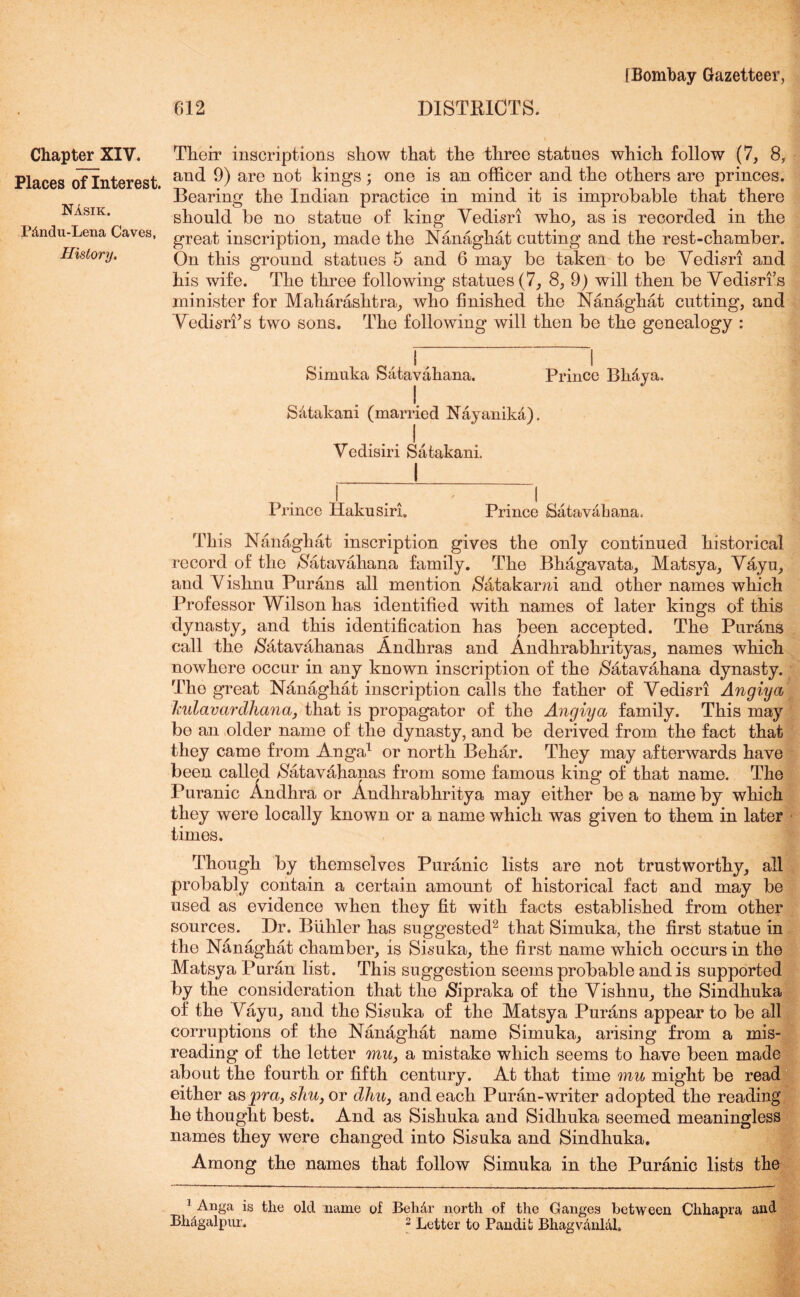 Places of Interest. Nasik. P&ndu-Lena Caves, History. 612 DISTRICTS. [Bombay Gazetteer, and 9) are not kings; one is an officer and the others are princes. Bearing the Indian practice in mind it is improbable that there should be no statue of king Vedisri who, as is recorded in the great inscription, made the Nanaghat cutting and the rest-chamber. On this ground statues 5 and 6 may be taken to be Vedisri and his wife. The three following statues (7, 8, 9) will then be Vedisrfs minister for Maharashtra, who finished the Nanaghat cutting, and Vedisri’s two sons. The following will then be the genealogy : Simuka Satavahana. I Scitakani (married Nayanika). Prince Bh&ya. Vcdisiri Satakani, i Prince Hakusiri. Prince Satavahana. This Nanaghat inscription gives the only continued historical record of the Satavahana family. The Bhagavata, Matsya, Vayu, and V ishnu Purans all mention Satakami and other names which Professor Wilson has identified with names of later kings of this dynasty, and this identification has been accepted. The Purans call the Satavahanas Andhras and Andhrabhrityas, names which nowhere occur in any known inscription of the Satavahana dynasty. The great Nanaghat inscription calls the father of Vedisri Angiya ladavardhana, that is propagator of the Angiya family. This may bo an older name of the dynasty, and be derived from the fact that they came from Anga1 or north Behar. They may afterwards have been called Satav&hanas from some famous king of that name. The Puranic Andhra or Andhrabhritya may either be a name by which they were locally known or a name which was given to them in later times. Though by themselves Puranic lists are not trustworthy, all probably contain a certain amount of historical fact and may be used as evidence when they fit with facts established from other sources. Dr. Buhler has suggested2 that Simuka, the first statue in the Nanaghat chamber, is Sisuka, the first name which occurs in the Matsya Puran list. This suggestion seems probable and is supported by the consideration that the $ipraka of the Vishnu, the Sindhuka of the Vayu, and the Sisuka of the Matsya Purans appear to be all corruptions of the Nanaghat name Simuka, arising from a mis- reading of the letter mu, a mistake which seems to have been made about the fourth or fifth century. At that time mu might be read either as jpra, shu, or dhu, and each Puran-writer adopted the reading he thought best. And as Sishuka and Sidhuka seemed meaningless names they were changed into Sisuka and Sindhuka. Among the names that follow Simuka in the Puranic lists the 1 Anga is the old name of Behdr north of the Ganges between Chhapra and Bhtigalpur. 2 Letter to Pandit Bhagvdnlal, G* ■