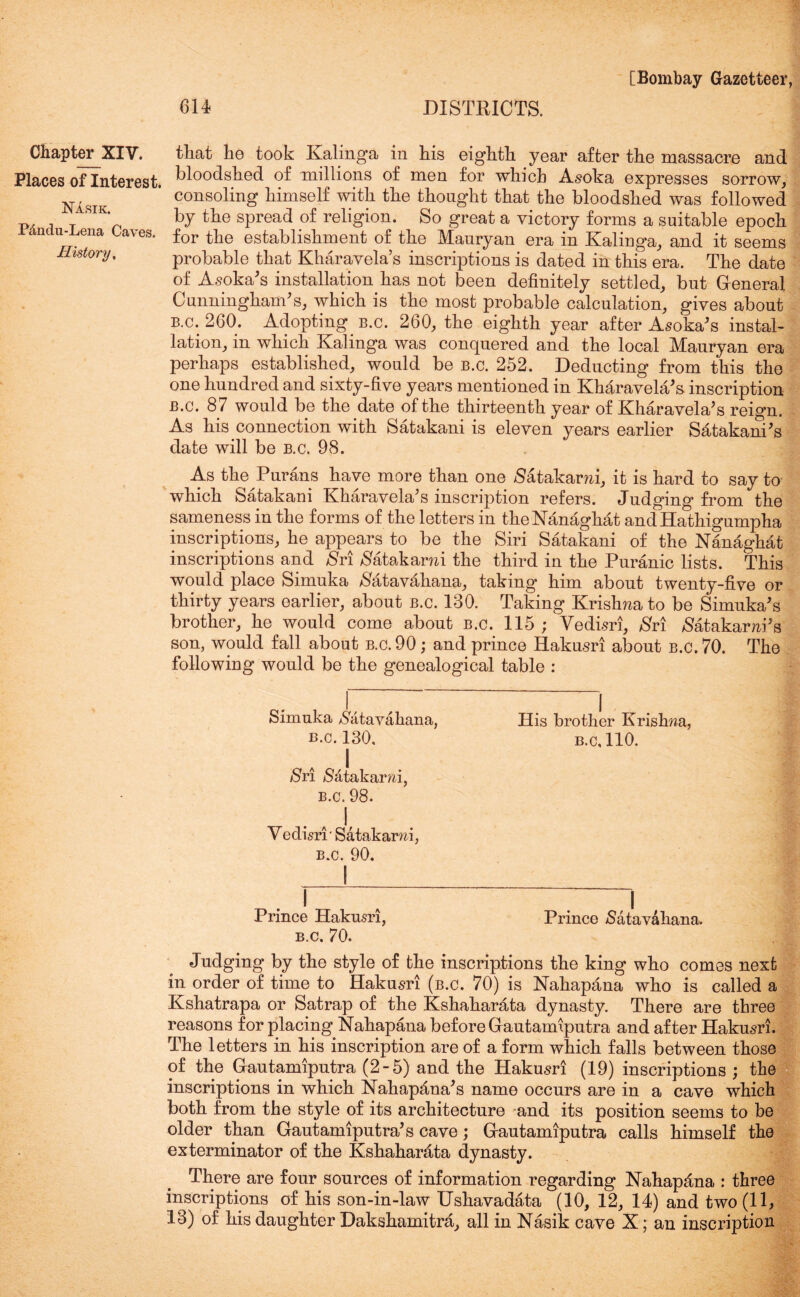 Places of Interest. Nasik. P<lndu-Lena Caves. History, [Bombay Gazetteer, 614 DISTRICTS. bloodshed of millions of men for which Asoka expresses sorrow, consoling himself with the thought that the bloodshed was followed by the spread of religion. So great a victory forms a suitable epoch for the establishment of the Manryan era in Kalinga, and it seems probable that Kharavela’s inscriptions is dated in this era. The date of Asoka's installation has not been definitely settled, but General Cunningham's, which is the most probable calculation, gives about B.c.260. Adopting b.c. 260, the eighth year after Asoka's instal- lation, in which Kalinga was conquered and the local Mauryan era perhaps established, would be b.c. 252. Deducting from this the one hundred and sixty-five years mentioned in Kharavela's inscription b.c. 87 would be the date of the thirteenth year of Kharavela's reign. As his connection with Satakani is eleven years earlier Satakani's date will be b.c. 98. As the Purans have more than one /Satakarm, it is hard to say to which Satakani Kharavela's inscription refers. Judging from the sameness in the forms of the letters in theNanaghat andHathigumpha inscriptions, he appears to be the Siri Satakani of the Nanaghat inscriptions and Sri $atakami the third in the Puranic lists. This would place Simuka #atavahana, taking him about twenty-five or thirty years earlier, about b.c. 130. Taking Krishna to be Simuka's brother, he would come about B.c. 115 ; Vedisri, Sri $atakarm's son, would fall about b.c. 90; and prince Hakusri about b.c. 70. The following would be the genealogical table : Simuka $atavakana, His brother Krishna, b.c. 130. b.c, 110. Sri Satakami, B.c. 98. V edisri' Satakarni, b.c. 90. Prince Hakusri, Prince /Satavahana. b.c. 70. Judging by the style of the inscriptions the king who comes next in order of time to Hakusri (b.c. 70) is Nahapana who is called a Kshatrapa or Satrap of the Kshaharata dynasty. There are three reasons for placing Nahapana before Gautamiputra and after Hakusri. The letters in his inscription are of a form which falls between those of the Gautamiputra (2-5) and the Hakusri (19) inscriptions ; the inscriptions in which Nahapfina's name occurs are in a cave which both from the style of its architecture and its position seems to be older than Gautamiputra's cave; Gautamiputra calls himself the exterminator of the Kshaharata dynasty. There are four sources of information regarding Hahapfina : three inscriptions of his son-in-law Ushavadata (10, 12, 14) and two (11, 13) of his daughter Dakshamitra, all in Nasik cave X; an inscription