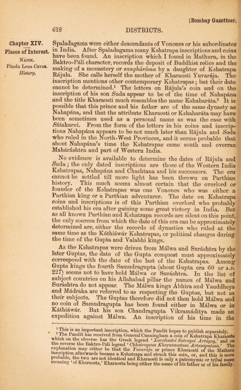 Places of Interest. NIsik. P&ndu Lena Caves. History. [Bombay Gazetteer* 618 DISTRICTS. in India. After Spaladagama many Kshatrapa inscriptions and coins have been found. An inscription which I found in Mathura* in the Baktro-Pali character, records the deposit of Buddhist relics and the making of a monastery or sanghdrdma by a daughter of Kshatrapa Rajula. She calls herself the mother of Kharaosti Yuvaraja. The inscription mentions other contemporary Kshatrapas; but their date cannot be determined.1 The letters on Rajula’s coin and on the inscription of his son $uda appear to be of the time of Nahapana and the title Kharaosti much resembles the name Kshaharata.2 It is possible that this prince and his father are of the same dynasty as Nahapana* and that the attribute Kharaosti or Kshaharata may have been sometimes used as a personal name as was the case with /Satakarm. From the form of the letters in his coins and inscrip- tions Nahapana appears to be not much later than Rajula and $uda who ruled in the North-West Provinces* and it seems probable that about Nahapana's time the Kshatrapas came south and overran Maharashtra and part of Western India. No evidence is available to determine the dates of Rajula and $uda • the only dated inscriptions are those of the Western India Kshatrapas* Nahapana and Chashtana and his successors. The era cannot be settled till more light has been thrown on Parthian history. This much seems almost certain that the overlord or founder of the Kshatrapas was one Yonones who was either a Parthian king or a Parthian adventurer. The date on Kshatrapa coins and inscriptions is of this Parthian overlord who probably established his era after gaining some great victory in India. But as all known Parthian and Kshatrapa records are silent on this point, the only sources from which the date of this era can be approximately determined are, either the records of dynasties who ruled at the same time as the Kathiawar Kshatrapas* or political changes during the time of the Gupta and Yalabhi kings. As the Kshatrapas were driven from Malwa and Surashtra by the later Guptas* the date of the Gupta conquest must approximately correspond with the date of the last of the Kshatrapas. Among Gupta kings the fourth Samudragupta (about Gupta era 60 or a.d. 227) seems not to have held Malwa or Surashtra. In the list of subject countries on his Allahabad pillar the names of Malwa and Surashtra do not appear. The Mjflwa kings Abhira and Yauddheya and Madraka are referred to as respecting the Guptas* but not as their subjects. The Guptas therefore did not then hold Malwa and no coin of Samudragupta has been found either in Malwa or in Kathiawar. But his son Chandragupta Vikramaditya made an expedition against Malwa. An inscription of his time in the 2 rTnnsY an important inscription, which the Pandit hopes to publish separately. Ihe Pandit has received from General Cunningham a coin of Kshatrapa Kharaosta which on the obverse has the Greek legend ‘ Xarahustd Satrapd Artayov,’ and on the reverse the Baktro-P&li legend ‘ Ghhatrapasa Kharavaostasa Artasaputasa.’’ The explanation may either be that the Yuvaraja or prince Kharaosti of the Mathura inscription afterwards became a Kshatrapa and struck this coin, or, and this is more probable, the two are not identical and Kharaosti is only a patronymic or tribal name eanmg oi Kharaosta, ’ Kharaosta being either the name of his father or of his family.