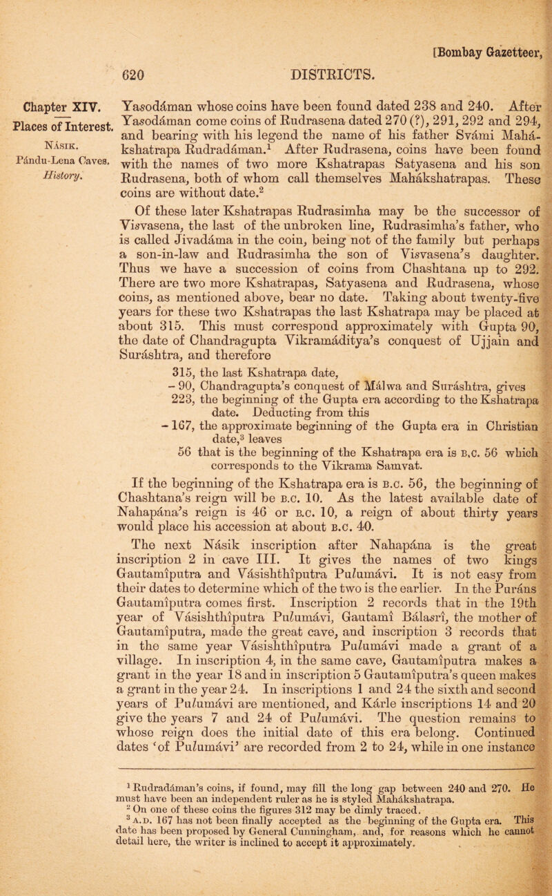 Chapter^ XIV. Places of Interest. Nasik. Pdndu-Lena Caves, History. Yasod4man whose coins have been found dated 238 and 240. After Yasodfiman come coins of Rudrasena dated 270 (?), 291, 292 and 294, and bearing with his legend the name of his father Svami Maha- kshatrapa Rudradaman.1 After Rudrasena, coins have been found with the names of two more Kshatrapas Satyasena and his son Rudrasena, both of whom call themselves Mahakshatrapas. These coins are without date.2 Of these later Kshatrapas Rudrasimha may be the successor of Visvasena, the last of the unbroken line, Rudrasimha s father, who is called Jivadama in the coin, being not of the family but perhaps a son-in-law and Rudrasimha the son of Visvasena^s daughter. Thus we have a succession of coins from Chashtana up to 292. There are two more Kshatrapas, Satyasena and Rudrasena, whose coins, as mentioned above, bear no date. Taking about twenty-five years for these two Kshatrapas the last Kshatrapa may be placed at about 315. This must correspond approximately with Gupta 90, the date of Ckandragupta YikramAditya’s conquest of Ujjain and Surashtra, and therefore 315, the last Kshatrapa date, - 90, Chandragupta’s conquest of Mdlwa and Surdshtra, gives 223, the beginning of the Gupta era according to the Kshatrapa date. Deducting from this -167, the approximate beginning of the Gupta era in Christian date,3 leaves 56 that is the beginning of the Kshatrapa era is B,C. 56 which corresponds to the Yikrama Sam vat. If the beginning of the Kshatrapa era is b.c. 56, the beginning of Chashtana’s reign will be b.c. 10. As the latest available date of Nahapdna',s reign is 46 or b.c. 10, a reign of about thirty years would place his accession at about b.c. 40. The next Nasik inscription after Nahap&na is the great inscription 2 in cave III. It gives the names of two kings Gautamiputra and Yasishthiputra Pu^umavi. It is not easy from their dates to determine which of the two is the earlier. In the Purans Gautamiputra comes first. Inscription 2 records that in the 19th year of Yasishthiputra Pu^umavi, Gautami Balasri, the mother of Gautamiputra, made the great cave, and inscription 3 records that in the same year Yasishthiputra Pu^umavi made a grant of a village. In inscription 4, in the same cave, Gautamiputra makes a grant in the year 18 and in inscription 5 Gautamiputra s queen makes a grant in the year 24. In inscriptions 1 and 24 the sixth and second years of Puhimavi are mentioned, and Karle inscriptions 14 and 20 give the years 7 and 24 of Pu^umavi. The question remains to whose reign does the initial date of this era belong. Continued dates cof PuZumavP are recorded from 2 to 24, while in one instance 1 Rudraddman’s coins, if found, may fill the long gap between 240 and 270. He must have been an independent ruler as he is styled Mahdkshatrapa. 3 On one of these coins the figures 312 may be dimly traced. 3 a. d. 167 has not been finally accepted as the beginning of the Gupta era. This date has been proposed by General Cunningham, and, for reasons which he cannot detail here, the writer is inclined to accept it approximately.