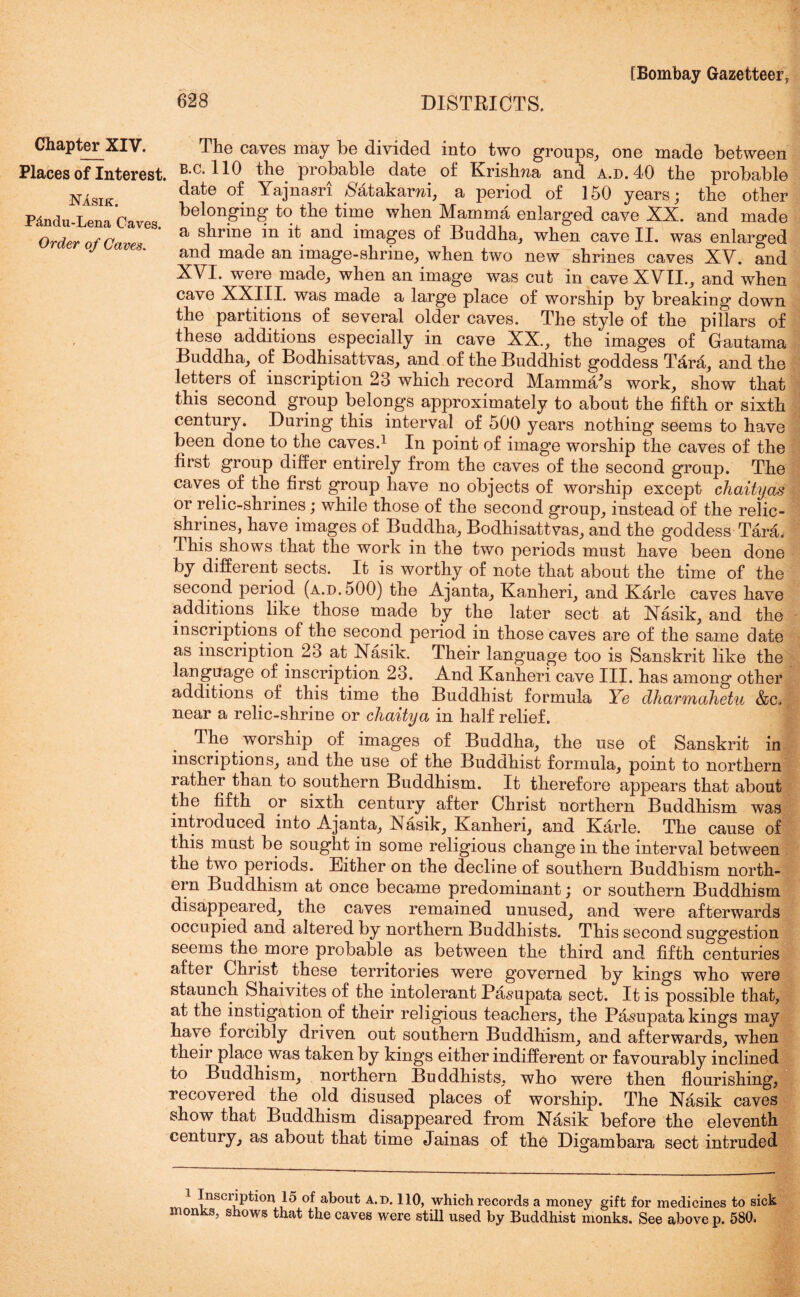 Chapter XIV. Places of Interest. NAsik. Pdndu-Lena Caves. Order of Caves. The caves may be divided into two groups, one made between B.c. 110 the probable date of Krishna and a.d. 40 the probable date of Yajnasri /Satakarni, a period of 150 years; the other belonging to the time when Mamma enlarged cave XX. and made a shrine in it and images of Buddha, when cave II. was enlarged and made an image-shrine, when two new shrines caves XV. and XVI. were made, when an image was cut in cave XVII., and when cave XXIII. was made a large place of worship by breaking down the partitions of several older caves. The style of the pillars of these additions especially in cave XX., the images of Gautama Buddha, of Bodhisattvas, and of the Buddhist goddess T£ra, and the letters of inscription 23 which record Mamma’s work, show that this second group belongs approximately to about the fifth or sixth century. During this interval of 500 years nothing seems to have been done to the caves.1 In point of image worship the caves of the first group differ entirely from the caves of the second group. The caves of the first group have no objects of worship except chaityas or relic-shrines; while those of the second group, instead of the relic- shrines, have images of Buddha, Bodhisattvas, and the goddess Tara. This shows that the work in the two periods must have been done by different sects. It is worthy of note that about the time of the second period (a.d. 500) the Ajanta, Kanheri, and Kfirle caves have additions like those made by the later sect at Nasik, and the inscriptions of the second period in those caves are of the same date as inscription 23 at Nasik. Their language too is Sanskrit like the language of inscription 23. And Kanheri cave III. has among other additions of this time the Buddhist formula Ye dharmahetu &c, near a relic-shrine or chaitya in half relief. The worship of images of Buddha, the use of Sanskrit in inscriptions, and the use of the Buddhist formula, point to northern rather than to southern Buddhism. It therefore appears that about the fifth or sixth century after Christ northern Buddhism was introduced into Ajanta, Nasik, Kanheri, and Karle. The cause of this must be sought in some religious change in the interval between the two periods. Either on the decline of southern Buddhism north- ern Buddhism at once became predominant; or southern Buddhism disappeared, the caves remained unused, and were afterwards occupied and altered by northern Buddhists. This second suggestion seems the more probable as between the third and fifth centuries after Christ these territories were governed by kings who were staunch Shaivites of the intolerant Pasupata sect. It is possible that, at the instigation of their religious teachers, the Pasupata kings may have forcibly driven out southern Buddhism, and afterwards, when their place was taken by kings either indifferent or favourably inclined to Buddhism, northern Buddhists, who were then flourishing, recovered the old disused places of worship. The Nasik caves show that Buddhism disappeared from Nasik before the eleventh century, as about that time Jainas of the Digambara sect intruded 1 ^nscr^P^ori lo about a.d. 110, which records a money gift for medicines to sick monks, shows that the caves were still used by Buddhist monks. See above p. 580.