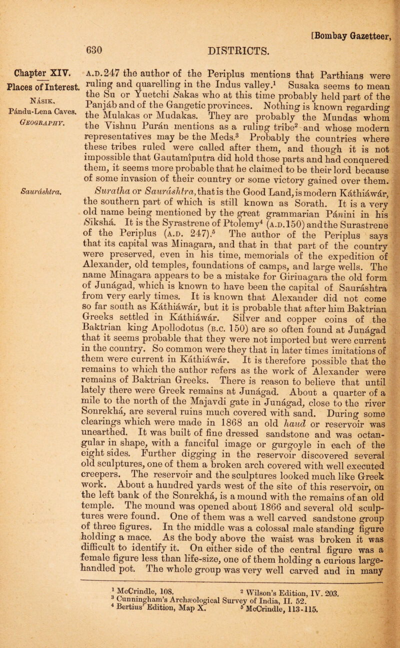 Chapter^ XIV. Places of Interest. Nasik. P&ndu-Lena Caves. Geography. Saurashtra. a.d.247 tlie author of the Periplus mentions that Parthians were ruling and quarelling in the Indus valley.1 Susaka seems to mean the Su or Yuetchi /bakas who at this time probably held part of the Panjab and of the Gangetic provinces. Nothing is known regarding the Mulakas or Mudakas. They are probably the Mundas whom the Vishnu Puran mentions as a ruling tribe2 and whose modern representatives may be the Meds.3 Probably the countries where these tribes ruled were called after them, and though it is not impossible that Gautamiputra did hold those parts and had conquered them, it seems more probable that he claimed to be their lord because of some invasion of their country or some victory gained over them. Suvctihct or ScLurcLshtvci,tl[i<itis the Good Land, is modern Kathiawar, the southern part of which is still known as Sorath. It is a very old name being mentioned by the great grammarian Panini in his $iksha. It is the Syrastrene of Ptolemy4 (a.d.150) andthe Surastrene of the Periplus (a.d. 247).5 The author of the Periplus says that its capital was Minagara, and that in that part of the country were preserved, even in his time, memorials of the expedition of Alexander, old temples, foundations of camps, and large wells. The name Minagara appears to be a mistake for Girinagara the old form of Junagad, which is known to have been the capital of Saurashtra from very early times. It is known that Alexander did not come so far south as Kathiawar, but it is probable that after him Baktrian Greeks settled in Kathiawar. Silver and copper coins of the Baktrian king Apollodotus (b.c. 150) are so often found at Junagad that it seems probable that they were not imported but were current in the country. So common were they that in later times imitations of them were current in Kathiawar. It is therefore possible that the remains to which the author refers as the work of Alexander were remains of Baktrian Greeks. There is reason to believe that until lately there were Greek remains at Junagad. About a quarter of a mile to the north of the Majavdi gate in Junag’ad, close to the river Sonrekha, are several ruins much covered with sand. During some clearings which were made in 1868 an old hand or reservoir was unearthed. It was built of fine dressed sandstone and was octan- gular in shape, with a fanciful image or gurgoyle in each of the eight sides. Further digging in the reservoir discovered several old sculptures, one of them a broken arch covered with well executed creepers. The reservoir and the sculptures looked much like Greek work. About a hundred yards west of the site of this reservoir, on the left bank of the Sonrekha, is a mound with the remains of an old temple. The mound was opened about 1866 and several old sculp- tures were found. One of them was a well carved sandstone group of three figures. In the middle was a colossal male standing figure holding a mace. As the body above the waist was broken it was difficult to identify it. On either side of the central figure was a female figure less than life-size, one of them holding a curious large- handled pot. The whole group was very well carved and in many 1 McCrindle, 108. 2 Wilson’s Edition, IV. 203. . Cunningham’s Archaeological Survey of India, II. 52. Bertius’ Edition, Map X. » McCrindle, 113 -115.