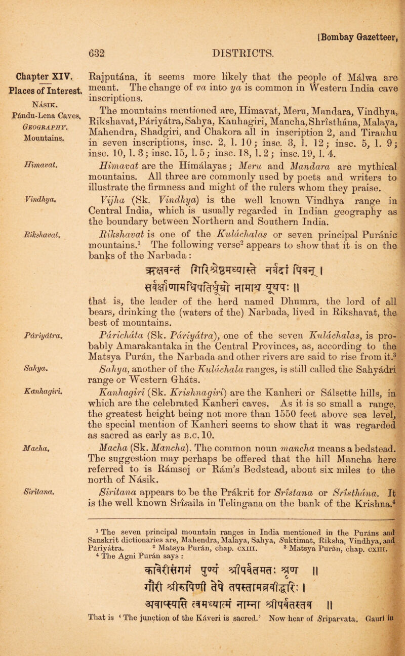 Places of Interest. Nasik. P&ndu-Lena Caves. Geography. Mountains. Himavat. Vindhya. Rikshavat. Pariyatra. Sahya. Kanhagiri. Macha, Siritana. [Bombay Gazetteer, 632 DISTRICTS. meant. The change of va into ya is common in Western India cave inscriptions. The mountains mentioned are, Himavat, Meru, Mandara, Vindhya, Rikshavat, Pariyatra, Sahya, Kanhagiri, Mancha, Shristhana, Malaya, Mahendra, Shadgiri, and Chakora all in inscription 2, and Tiraahu in seven inscriptions, insc. 2, 1. 10; insc. 3, 1. 12; insc. 5, 1. 9; insc. 10, 1. 3; insc. 15, 1. 5; insc. 18, 1. 2 ; insc. 19, 1. 4. Himavat are the Himalayas; Meru and Mandara are mythical mountains. All three are commonly used by poets and writers to illustrate the firmness and might of the rulers whom they praise. Vijha (Sk. Vindhya) is the well known Vindhya range in Central India, which is usually regarded in Indian geography as the boundary between Northern and Southern India. Rikshavat is one of the Kuldchalas or seven principal Puranic mountains.1 The following verse2 appears to show that it is on the banks of the Narbada : jRWcf i nwWrqi^qrMrar qrcp-r qqq: n that is, the leader of the herd named Dhnmra, the lord of all bears, drinking the (waters of the) Narbada, lived in Rikshavat, the best of mountains. Pdrichata (Sk. Pariyatra), one of the seven Kuldchalas, is pro- bably Amarakantaka in the Central Provinces, as, according to the Matsya Puran, the Narbada and other rivers are said to rise from it.3 Sahya, another of the Kuldchala ranges, is still called the Sahyadri range or Western Ghdts. Kanhagiri (Sk. Krishnagiri) are the Kanheri or Salsette hills, in which are the celebrated Kanheri caves. As it is so small a ranee, the greatest height being not more than 1550 feet above sea level, the special mention of Kanheri seems to show that it was regarded as sacred as early as b.c. 10. Macha (Sk. Mancha). The common noun mancha means a bedstead. The suggestion may perhaps be offered that the hill Mancha here referred to is Ramsej or Ram’s Bedstead, about six miles to the north of Nasik. Siritana appears to be the Prakrit for Sristana or Sristliana. It is the well known Srisaila in Telingana on the bank of the Krishna.4 1 The seven principal mountain ranges in India mentioned in the Pur&ns and Sanskrit dictionaries are, Mahendra, Malaya, Sahya, $uktimat, Piksha, Vindhya, and Pdriy&tra. 2 Matsya Pur&n, chap. cxm. 3 Matsya Puran, chap. cxm. 4 The Agni Pur&n says : wqhflnif q°4 ^iqqeRer: w n vj e. did ’sfterVft eft ^qecTRjRngqe: i That is « The junction of the K&veri is sacred.’ Now hear of tfriparvata. Gaurl in