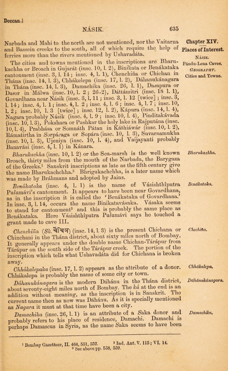nAsik 635 Narbada and Mabi to tbe north are not mentioned, nor the Vaitarna Chapter XIV. and Bassein creeks to the south, all of which require the help of places of Interest, ferries more than the rivers mentioned by Ushavadata. NIsik The cities and towns mentioned in the inscriptions are Bharu- p^ndu-Lena Caves, kachha or Broach in Gujarat (insc. 10, 1. 2), Binikata or Benakataka Geography. cantonment (insc. 3, 1. 14; insc. 4, 1. 1), Chenchiua or Chichan in cities and Towns. Thana (insc. 14, 1. 3), Chhakelepa (insc. 17, 1. 2), Dahanukanagara in Thana (insc. 14,1. 3), Damachika (insc. 26, 1. 1), Dasapura or Dasor in Malwa (insc. 10, 1. 2; 26-2), Dattamitri (insc. 18 1. 1), Goyardhana near Nasik (insc. 3,1. 11 ; insc. 3, 1. 12 [twice] ; insc. 3, 1. 14; insc. 4, 1. 1; insc. 4,1. 2; insc. 4, 1. 6 ; insc. 4, 1. 7 ; insc. 10, 1. 2; insc. 10, 1. 3 [twice] ; insc. 12, 1. 2), Kapura (insc. 14, 1. 4), Nagara probably Nasik (insc. 4, 1. 9 ; insc. 10, 1. 4), Pinditakavada (insc. 10, 1. 3), Pokshara or Pushkar the holy lake in Rajput ana (insc. 10,1.4), Prabkasa or Somnath Patan in Kathiawar (insc. 10, 1. 2), Ramatirtha in $orparaga or Sopara (insc. 10, 1. 3), Suvamamukha (insc. 10, 1. 3), Ujeniya (insc. 10, 1. 4), and Yaijayanti probably Banayasi (insc. 4, 1. 1) in Kanara. Bharukachha (insc. 10, 1. 2) or the Sea-marsh is the well known BharuJcachha. Broach, thirty miles from the mouth of the Narbada, the Barygaza of the Greeks.1 Sanskrit inscriptions as late as the fifth century give the name Bharukachchha.2 Bhrigukachchha, is a later name which was made by Brahmans and adopted by Jains. Benakataka (insc. 4, 1. 1) is the name of Vasishthiputra BendJcataka. Puiumavks cantonment. It appears to have been near Govardhana, as in the inscription it is called the (Benakataka of Goyardhana. In insc. 3, 1. 14, occurs the name Binikatavasaka. Vasaka seems to stand for cantonment3 and this is probably the same place as Benakataka. Here Yasishthiputra Pu^umavi says he touched a grant made to cave III. Chenchina (8k. ^N^T) (insc. 14,1. 3) is the present Chichana or Chechifia. Chinchani in the Thana district, about sixty miles north of Bombay. It generally appears under the double name Chichan-Tarapur from Tarapur on the south side of the Tarapur creek. The portion of the inscription which tells what Gshavadata did for Chichana is broken away. Chhakalepaha (insc. 17, 1. 2) appears as the attribute of a donor. Chhdkalepa. Chhakalepa is probably the name of some city or town. Dahanukanagara i3 the modern Dahanu in the Thana district, Ddhdnukdnagara. about seventy-eight miles north of Bombay. The ka at the end an addition without meaning, as the inscription is in Sanskrit. The current name then as now was Dahanu. As it is specially mentione as Nagara it must at that time have been a city. Damachika (insc. 26, 1. 1) is an attribute of a ^aka donor and Damachika. probably refers to his place of residence, Damachi. Damachi is perhaps Damascus in Syria, as the name $aka seems to have been 1 Bombay Gazetteer, II. 464, 551, 552. 2 Ind. Ant.V, 115; VI. 14.