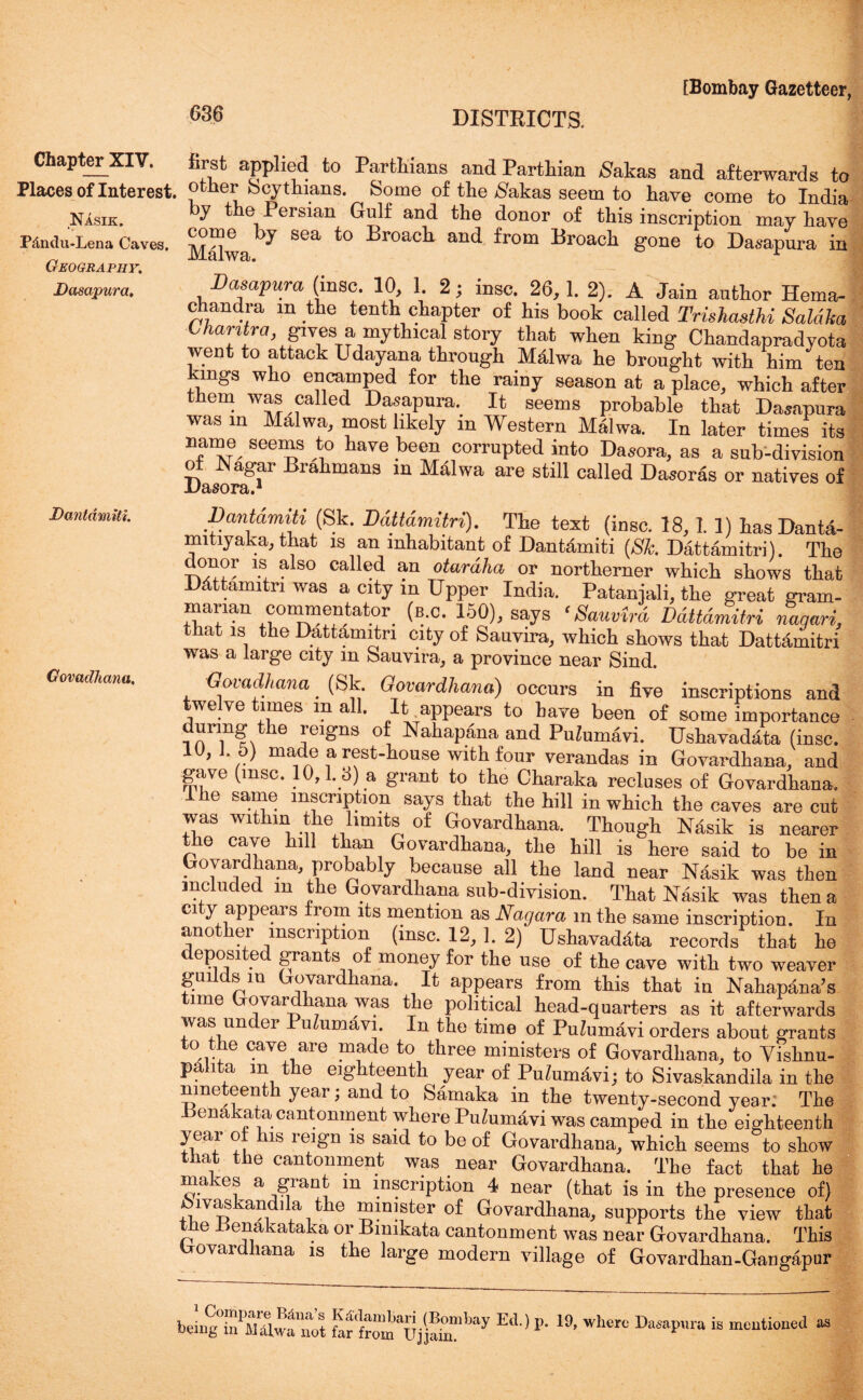 686 Chapter XIV. first applied to Partisans and Parthian Sahas and afterwards to Places of Interest, other bcythians. Some of the #akas seem to have come to India Nasik. b? the, Persian Gulf and the donor of this inscription may have P&ndu-Lena Caves. b? sea to Lroach and from Broach gone to Dasapura in Geography. Dasapura. Dasapura (insc. 10, 1. 2; insc. 26,1. 2). A Jain author Hema- chandra m the tenth chapter of his book called Trishasthi Saldka Chantra, gives a mythical story that when king Chandapradyota went to attack Udayana through MMwa he brought with him ten kings who encamped for the rainy season at a place, which after them was called Dasapura. It seems probable that Dasapura was in Malwa, most likely in Western Malwa. In later times its name seems to have been corrupted into Dasora, as a sub-division of Nagar Brahmans in Malwa are still called Dasoras or natives of Dantamiti. Govadhana. Dantamiti (Sk. Ddttdmitri). The text (insc. 18,1. 1) hasDanta- mitiyaka, that is an inhabitant of Dantamiti (Sk Dattamitri). The . 80 caHed an otardha or northerner which shows that Dattamitri was a city in Upper India. Pataniali, the great gram- manan commentator (b.c. 150), says ‘Sauvird Ddttdmitri nagari, that is the Dattamitri city of Sauvira, which shows that Dattamitri was a large city m Sauvira, a province near Sind. Govadhana _ (Sk. Govardhana) occurs in five inscriptions and twelve times m all. It appears to have been of some importance uring the reigns of Nahapana and PuZumavi. Ushavadata (insc. 10, J. 5) made a rest-house with four verandas in Govardhana, and gave (msc. 10,1.8) a grant to the Charaka recluses of Govardhana. Ihe same inscription says that the hill in which the caves are cut was within the limits of Govardhana. Though Nasik is nearer the cave hill than Govardhana, the hill is here said to be in Govardhana, probably because all the land near Nasik was then included m the Govardhana sub-division. That Nasik was then a city appears from its mention as Nagara in the same inscription. In another inscription (insc. 12, 1. 2) Ushavadata records that he eP°,sl ^ grants of money for the use of the cave with two weaver guilds m Govardhana. It appears from this that in Nahapana’s time Govardhana was the political head-quarters as it afterwards was under PuZumavi. In the time of PuZumavi orders about grants to the cave are made to three ministers of Govardhana, to Vishnu- pa i a in e eighteenth year of Pn/umavi; to Sivaskandila in the nineteenth year; and to Samaka in the twenty-second year: The Penakata cantonment where PuZumavi was camped in the eighteenth year o is leign is said to be of Govardhana, which seems to show that the cantonment was near Govardhana. The fact that he makes a grant in inscription 4 near (that is in the presence of) mvaskandila the minister of Govardhana, supports the view that ttie tfenakataka or Bimkata cantonment was near Govardhana. This Govardhana is the large modern village of Govardhan-Gangapur bdng°SPMawfntt fer“ujj!rbay P’ '9’ WWc DaSap’lra its miuutmcu