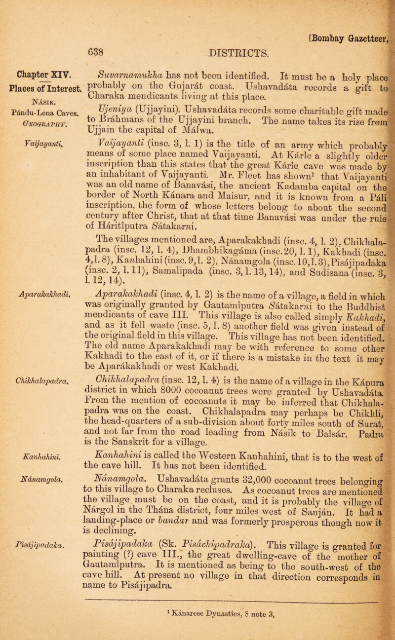 Chapter XIV. SuvarnamuJcJia has not heon identified. It must bo a holy placo Places of Interest. Pr°kably on the Gujarat coast. Ushavaddta records a gift to Charaka mendicants living at this place. JN A. S1 h § m r w • 9 ^ ^ Pdndu-Lena Caves. Ujeniya (Ujjayini). Ushavadata records some charitable gift made Geography to Brahmans of the Ujjayini branch. The name takes its rise from Ujjain the capital of Malwa. Vaijayanti, Vaijayanti (insc. 3, 1. 1) is the title of an army which probably means of some place named Vaijayanti. At Karle a slightly older inscription than this states that the great Karle cave was made by an inhabitant of Vaijayanti.. Mr. Fleet has shown1 that Vaijayanti was an old name of Banavasi, the ancient Kadamba capital on the border of North Kanara and Maisur, and it is known from a Pali inscription, the form of whose letters belong to about the second century after Christ, that at that time Banavasi was under the rule of Haritiputra /Satakarm. t;, i. rNd-LLctuigoia lynsc. iu,i. 6), risajipadaka vinsc. 2, 1.11), Samalipada (insc. 3,1.13,14), and Sudisana (insc. 3, 1.12,14). V AparaJcaJchadi. ChiJchalapadra. Kanhahini. Nanamgola. Pisdj ipadaJca. AparaJcaJchadi (insc. 4, 1. 2) is the name of a village, a field in which was originally granted by Gautamiputra Natakarm to the Buddhist mendicants of cave III. This village is also called simply KaJchadi, and as it fell waste (insc. 5,1. 8) another field was given instead of the original field in this village. This village has not been identified. The old name Aparakakhadi may be with reference to some other Kakhadi to the east of it, or if there is a mistake in the text it may be Aparakakhadi or west Kakhadi. . GhiJchalapadra (insc. 12,1. 4) is the name of a village in the Kapura distuct in which 8000 cocoanut trees were granted by Ushavadata. From the mention of cocoanuts it may be inferred that Chikhala- padra was on the coast. Chikhalapadra may perhaps be Chikhli, the head-quarters of a sub-division about forty miles south of Surat, and not far from the road leading from Nasik to Balsar. Padra is the Sanskrit for a village. KanhaJiini is called the Western Kanhahini, that is to the west of the cave hill. It has not been identified. Nanamgola. Ushavadata grants 32,000 cocoanut trees belonging to this village to Charaka recluses. As cocoanut trees are mentioned the village must be on the coast, and it is probably the village of Nargol in the Thana district, four miles west of Sanjan. It had a landing-place or bandar and was formerly prosperous though now it is declining. PisajipadaJca (Sk. PisacJupadraJca). This village is granted for painting (?) cave III., the great dwelling-cave of the mother of Gautamiputra. It is mentioned as being to the south-west of the cave hill. At present no village in that direction corresponds in name to Pisajipadra.
