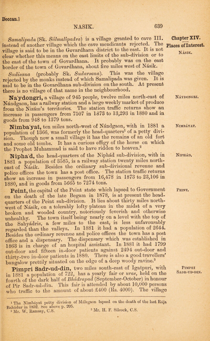 NASIK. 689 Samalipada (Sk. Sdhnalipadra) is a village granted to cave III. Chapter XIV. instead of another village which the cave mendicants rejected.. The piaces of Interest, village is said to be in the Govardhana district to the east.. It is not clear whether this means on the east limits of the sub-division or to the east of the town of Grovardhana. It probably was on the east border of the town of Govardhana, about five miles west of Nasik. Sudisctna (probably Sk. Sudarsana). This was the village rejected by the monks instead of which Samalipada was given. It is said to be in the Grovardhana sub-division on the south. At present there is no village of that name in the neighbourhood. Na'ydongri, a village of 945 people, twelve miles north-east of Nandgaon, has a railway station and a large weekly market of produce from the Nizam’s territories. The station traffic returns show an increase in passengers from 7507 in 1373 to 13,293 in 1880 and in goods from 948 to 1379 tons. Nimbayat, ten miles north-west of Nandgaon, with in 1881 a population of 1366, was formerly the head-quarters1 of a petty divi- sion. Though now a small village it has the remains of an old fort and some old tombs. It has a curious effigy of the horse on which the Prophet Muhammad is said to have ridden to heaven.2 Mpha'd, the head-quarters of the Niphad sub-division, with in 1881 a population of 3585, is a railway station twenty miles north- east of Nasik. Besides the ordinary sub-divisional revenue and police offices the town has a post office. The station traffic returns show an increase in passengers from 16,478 in 1873 to 23,106 in 1880, and in goods from 5665 to /274 tons. Peint, the capital of the Peint state which lapsed to Government on the death of the late Begam in 1878, is at present the head- quarters of the Peint sub-division. It lies about thirty miles north- west of Nasik, on a tolerably lofty plateau in the midst of a very broken and wooded country, notoriously feverish and otherwise unhealthy. The town itself being nearly on a level with the top of the Sahyadris, a few miles to the east, is less unfavourably regarded than the valleys. In 1881. it had a population of 2644. Besides the ordinary revenue and police offices the town has a post office and a dispensary. The dispensary which was established in 1863 is in charge of an hospital assistant. In 1881 it had 1799 out-door and fifteen in-door patients against 2494 out-door and thirty-two in-door patients in 1880. There is also a good travellers’ bungalow prettily situated on the edge of a deep woody ravine. Pimpri Sadr-ud-din, two miles south-east of Igatpuri, with in 1881 a population of 722, has a yearly fair or uras} held on the fourth of the dark half oiBhddrapad (September-October) in honour of Pir Sadr-ud-din. This fair is attended by about 10,000 persons who traffic to the amount of about £400 (Ps. 4000). The village NIydongri. Nimbayat. Niphad, Peint. Pimpri Sadr-ud-din. 1 The Nimb&vat petty division of M&legaon lapsed on the death of the last Rdja Bah&dur in 1852. See above p. 205. 2 Mr. W, Ramsay, C.S.