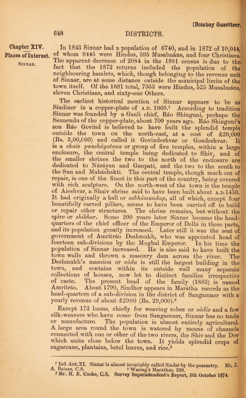 Places of Interest. SiNNAR. [Bombay Gazetteer, 648 DISTRICTS. I In 1843 Sinnar had a population of 6740, and in 1872 of 10,044, of whom 9445 were Hindus, 595 Musalmans, and four Christians! The apparent decrease of 2084 in the 1881 census is due to the fact that the 1872 returns included the population of the neighbouring hamlets, which, though belonging to the revenue unit of Sinnar, are at some distance outside the municipal limits of the town itself. Of the 1881 total, 7363 were Hindus, 525 Musalmans, eleven Christians, and sixty-one Others. The earliest historical mention of Sinnar appears to be as Sindiner in a copper-plate of a.d. 1069.1 According to tradition Sinnar was founded by a Gauli chief, Rao Shinguni, perhaps the Seunendu of the copper-plate, about 700 years ago. Rao Shinguni’s son Rao Govind is believed to have built the splendid temple outside the town on the north-east, at a cost of £20,000 (Rs. 2,00,000) and called it Govindeshvar or Gondeshvar. It is a shaiv panchayatana or group of five temples, within a large enclosure, the central temple being dedicated to Shiv, and of the smaller shrines the two to the north of the enclosure are dedicated to Narayan and Ganpati, and the two to the south to the Sun and Mahashakti. The central temple, though much out of repair, is one of the finest indhis part of the country, being covered with rich sculpture. On the north-west of the town is the temple of Aieshvar, a Shaiv shrine said to have been built about a.d. 1450. It had originally a hall or sabhdmandap, all of which, except four beautifully carved pillars, seems to have been carried off to build or. repair other structures. The shrine remains, but without the spire or shihhar. Some 200 years later Sinnar became the head- quarters of the chief officer of the Emperor of Delhi in these parts, and its population greatly increased. Later still it was the seat of government of Amritrao Deshmukh, who was appointed head of fourteen sub-divisions by the Moghal Emperor. In his time the population of Sinnar increased. He is also said to have built the town walls and thrown a masonry dam across the river. The Deshmukh’s mansion or vdda is still the largest building in the town, and contains within its outside wall many separate collections of houses, now let to distinct families irrespective of caste. The present head of the family (1883) is named Amritrao. About 1790, Sindher appears in Maratha records as the head-quarters of a sub-division in the district of Sangamner with a yearly revenue of about £2900 (Rs. 29,000).2 Except 173 looms, chiefly for weaving robes or sddis and a few silk-weavers who have come from Sangamner, Sinnar has no trade or manufacture. The population is almost entirely agricultural. A large area round the town is watered by means of channels connected with one or other of the two rivers, the Shiv and the Dev which unite close below the town. It yields splendid crops of sugarcane, plantains, betel leaves, and rice.3 1 Ind. Ant. XI. Sinnar is almost invariably called Sindarby the peasantry. Mr, J. A. Baines, C.S. 2 Waring’s Mar&th&s, 239,