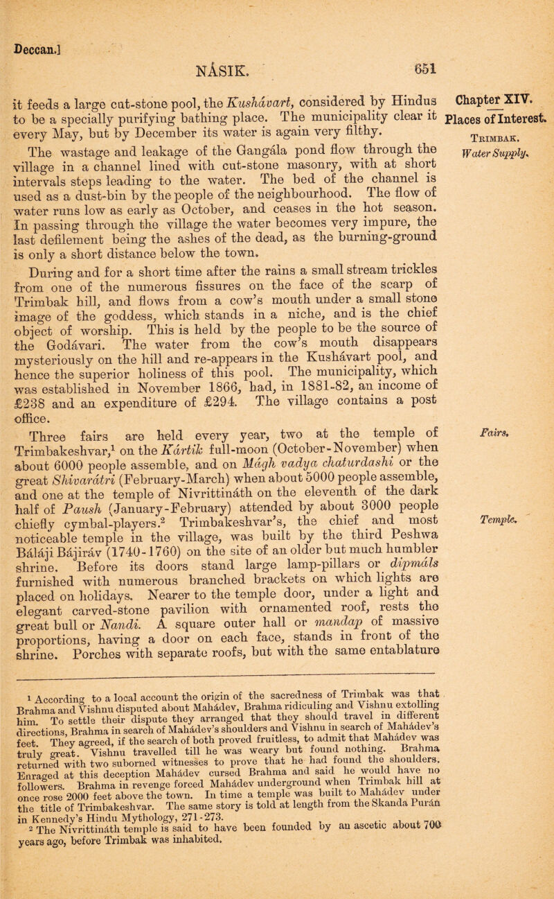 NASIfL 651 it feeds a large cat-stone pool, tlie Kushavart, considered by Hindus to be a specially purifying batliing place. The municipality clear it every May, but by December its water is again very filthy. The wastage and leakage of the Gangala pond flow through the village in a channel lined with cut-stone masonry, with at short intervals steps leading to the water. The bed of the channel is used as a dust-bin by the people of the neighbourhood. The flow of water runs low as early as October, and ceases in the hot season. In passing through the village the water becomes very impure, the last defilement being the ashes of the dead, as the burning-ground is only a short distance below the town. During and for a short time after the rains a small stream trickles from one of the numerous fissures on the face of the scarp of Trimbak hill, and flows from a cow’s mouth under a small stone image of the goddess, which stands in a niche, and is the chief object of worship. This is held by the people to be the source of the Godavari. The water from the cow’s mouth disappears mysteriously on the hill and re-appears in the Kushavart pool, and hence the superior holiness of this pool. The municipality, which was established in November 1866, had, in 1881-82, an income of £238 and an expenditure of £294 The village contains a post office. Three fairs are held every year, two at the temple of Trimbakeshvar,1 on the Kdrtik full-moon (October-November) when about 6000 people assemble, and on Mdgh vadya chaturdashi or the great Shivardtri (February-March) when about 5000 people assemble, and one at the temple of Nivrittinath on the eleventh of the dark half of Faush (January-February) attended by about 3000 people chiefly cymbal-players.2 TrimbakeshvarJs, the chief . and most noticeable temple in the village, was built by the third Peshwa Balaji Bajirav (1740-1760) on the site of an older but much humbler shrine. Before its doors stand large lamp-pillars or. dipmdls furnished with numerous branched brackets on which lights are placed on holidays. Nearer to the temple door, under a light and elegant carved-stone pavilion with ornamented roof, rests the great bull or Nandi. A square outer hall or mandap of massive proportions, having a door on each face, stands in fiont of the shrine. Porches with separate roofs, but with tne same entablature 1 According to a local account the origin of' the sacredness of Trimbak was that Brahma and Vishnu disputed about Mah&dev, Brahma ridiculing and Vishnu extolling him. To settle their dispute they arranged that they should travel in different directions, Brahma in search of Mah&dev’s shoulders and Vishnu m search of Mahadev s feet They agreed, if the search of both proved fruitless, to admit that Mahadev was truly great. Vishnu travelled till he was weary but found nothing. Brahma returned with two suborned witnesses to prove that he had found the shoulders. Enraged at this deception MaMdev cursed Brahma and said he would have no followers. Brahma in revenge forced MaMdev underground when trimbak hill at once rose 2000 feet above the town. In time a temple was built to Mahddev under the title of Trimbakeshvar. The same story is told at length from the okanda I urdn in Kennedy’s Hindu Mythology, 271-273. . , , 7Ar. 2 The Nivrittindth temple is said to have been founded ny an ascetic about 700 years ago, before Trimbak was inhabited. Chapter XIV, Places of Interest. Trimbak. Water Supply* Fairs, Temple.