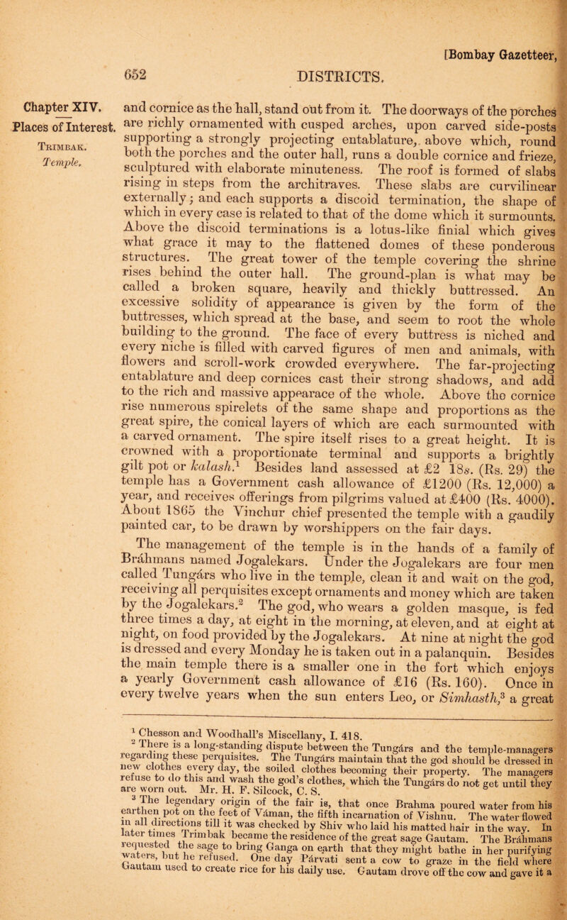 Chapter XIV. Places of Interest. Trimbak. Temple. and cornice as the hall, stand out from it. The doorways of the porches are richly ornamented with cusped arches, upon carved side-posts supporting a strongly projecting entablature,, above which, round both the porches and the outer hall, runs a double cornice and frieze, sculptured with elaborate minuteness. The roof is formed of slabs rising in steps from the architraves. These slabs are curvilinear externally; and each supports a discoid termination, the shape of which in every case is related to that of the dome which it surmounts. Above the discoid terminations is a lotus-like finial which gives what grace it may to the flattened domes of these ponderous stiuctuies. fl he great tower of the temple covering the shrine rises behind the outer hall. The ground-plan is what may be called, a broken square, heavily and thickly buttressed. An excessive solidity of appearance is given by the form of the buttresses, which spread at the base, and seem to root the whole building to the ground. The face of every buttress is niched and every niche is filled with carved figures of men and animals, with flowers and scroll-work crowded everywhere. The far-projecting entablature and deep cornices cast their strong shadows, and add to the rich and massive appearace of the whole. Above the cornice rise numerous spirelets of the same shape and proportions as the great spire, the conical layers of which are each surmounted with a carved ornament. The spire itself rises to a great height. It is crowned with a proportionate terminal and supports a brightly gilt pot or kalash.1 * Besides land assessed at £2 18s. (Rs. 29) the temple has a Government cash allowance of £1200 (Rs. 12,000) a year, and receives offerings from pilgrims valued at £400 (Rs. 4000). About 1865 the Vinchur chief presented the temple with a gaudily painted car, to be drawn by worshippers on the fair days. The management of the temple is in the hands of a family of Brahmans named Jogalekars. Under the Jogalekars are four men called.Tungars who live in the temple, clean it and wait on the god, receiving all perquisites except ornaments and money which are taken by the Jogalekars. The god, who wears a golden masque, is fed three times a day, at eight in the morning, at eleven, and at eight at night, on food provided by the Jogalekars. At nine at night the god is diessed and every Monday he is taken out in a palanquin. Besides the main temple there is a smaller one in the fort which enjoys a yearly Government cash allowance of £16 (Rs. 160). Once‘in cvciy twelve years when the sun enters Leo, or SiTnhasth,3 * a great 1 Chesson and Woodhall’s Miscellany, I. 418. There is a long-standing dispute between the Tung&rs and the temple-managers regarding these perquisites. The Tungdrs maintain that the god should be dressed in rpfL?1?thfS +tcGry diay’ tbe s0lle(l clothes becoming their property. The managers are worn out M*hTSikofkf C ^ ^ d° ot «et until ** 3 The legendary origin of the’ fair is, that once Brahma poured water from his earthen pot on the feet of Vdman, the fifth incarnation of Vishnu. The water flowed m ail directions till it was checked by Shiv who laid his matted hair in the way. In fl1!? nmbak became the residence of the great sage Gautam. The Brdhmans WA r °i , , e sa^e °i bring Ganga on earth that they might bathe in her purifying ’ e refused. One day Pdrvati sent a cow to graze in the field where Gautam used to create rice for his daily use. Gautam drove off the cow and gave it a