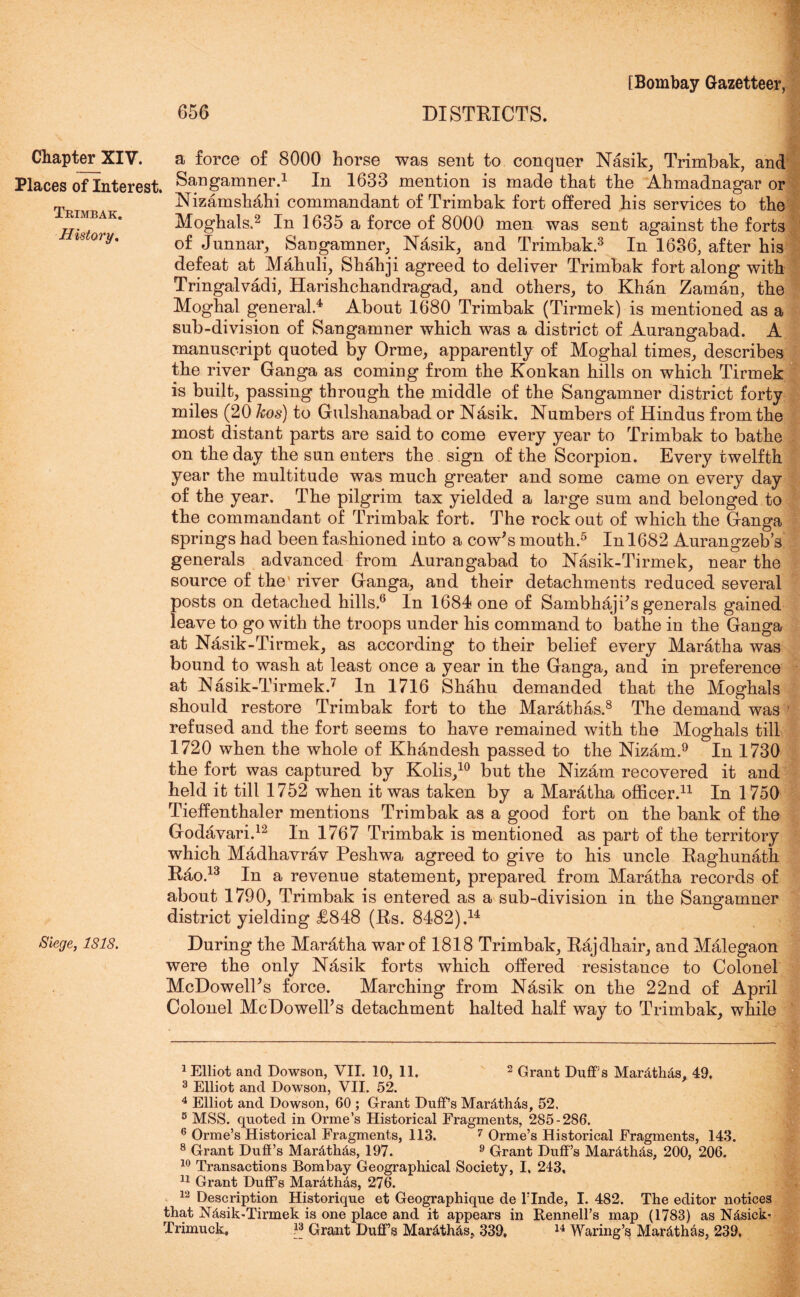 656 DISTRICTS. Chapter XIV. a force of 8000 horse was sent to conquer Nasik, Trimbak, and Places oflnterest. Sangamner.1 In 1633 mention is made that the Ahmadnagar or Nizamshdhi commandant of Trimbak fort offered his services to the RiMBAK. Moghals.2 In 1635 a force of 8000 men was sent against the forts is°ri/. of Junnar, Sangamner, Nasik, and Trimbak.3 In 1636, after his defeat at Mahuli, Shahji agreed to deliver Trimbak fort along with Tringalvadi, Harishchandragad, and others, to Khan Zaman, the Moghal general.4 About 1680 Trimbak (Tirmek) is mentioned as a sub-division of Sangamner which was a district of Aurangabad. A manuscript quoted by Orme, apparently of Moghal times, describes the river Ganga as coming from the Konkan hills on which Tirmek is built, passing through the middle of the Sangamner district forty miles (20 kos) to Gulshanabad or Nasik. Numbers of Hindus from the most distant parts are said to come every year to Trimbak to bathe on the day the sun enters the sign of the Scorpion. Every twelfth year the multitude was much greater and some came on every day of the year. The pilgrim tax yielded a large sum and belonged to the commandant of Trimbak fort. The rock out of which the Ganga springs had been fashioned into a cow's mouth.5 In 1682 Aurangzeb’s generals advanced from Aurangabad to Nasik-Tirmek, near the source of the river Ganga, and their detachments reduced several posts on detached hills.6 In 1684 one of Sambhaji's generals gained leave to go with the troops under his command to bathe in the Ganga at Nasik-Tirmek, as according to their belief every Maratha was bound to wash at least once a year in the Ganga, and in preference at Nasik-Tirmek.7 In 1716 Shahu demanded that the Moghals should restore Trimbak fort to the Marathas.8 The demand was refused and the fort seems to have remained with the Moghals till 1720 when the whole of Khandesh passed to the Nizam.9 In 1730 the fort was captured by Kolis,10 but the Nizam recovered it and held it till 1752 when it was taken by a Maratha officer.11 In 1750 Tieffenthaler mentions Trimbak as a good fort on the bank of the Godavari.12 In 1767 Trimbak is mentioned as part of the territory which Madhavrav Peshwa agreed to give to his uncle Raghunath Rao.13 In a revenue statement, prepared from Maratha records of about 1790, Trimbak is entered as a sub-division in the Sangamner district yielding £848 (Rs. 8482).14 Siege, 1818. During the Maratha war of 1818 Trimbak, Rajdhair, and Malegaon were the only Nasik forts which offered resistance to Colonel McDowell's force. Marching from Nasik on the 22nd of April Colonel McDowell's detachment halted half way to Trimbak, while I Elliot and Dowson, VII. 10, 11. 2 Grant Duff's Mardth&s, 49. 3 Elliot and Dowson, VII. 52. 4 Elliot and Dowson, 60 ; Grant Duff’s Mar&tMs, 52. 5 MSS. quoted in Orme’s Historical Fragments, 285-286. 6 Orme’s Historical Fragments, 113. 7 Orme’s Historical Fragments, 143. 8 Grant Duff’s Mardth&s, 197. 9 Grant Duff’s Mar&th&s, 200, 206. 10 Transactions Bombay Geographical Society, I. 243, II Grant Duff’s Mardthds, 276. 12 Description Historique et Geographique de l’lnde, I. 482. The editor notices that Nhsik'Tirmek is one place and it appears in Bennell’s map (1783) as Ndsick* Trimuck, 13 Grant Duff’s Mar£th&s, 339, 14 Waring’s Mar&thas, 239.