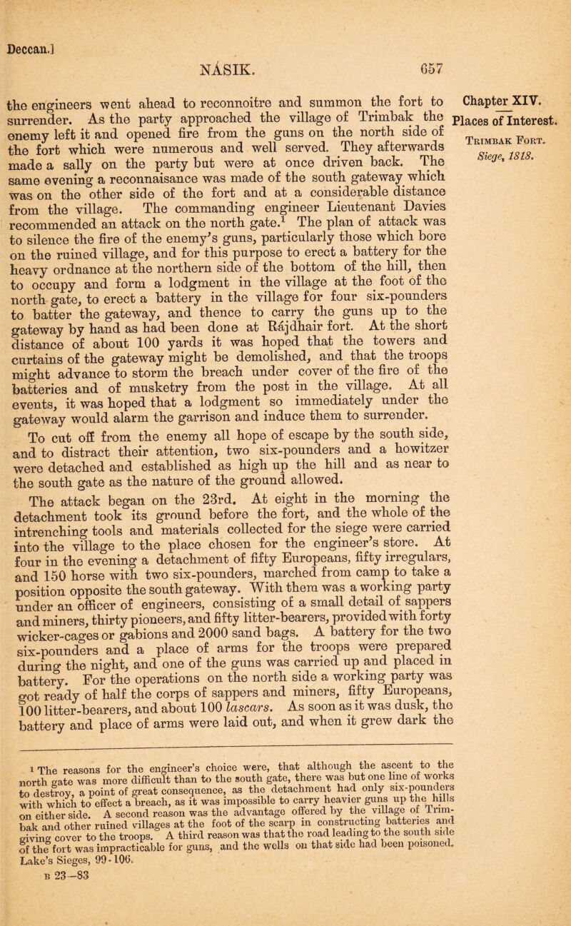 nAsik, 657 the engineers went ahead to reconnoitre and summon the fort to Chapter XIV. surrender. As the party approached the village of Trimbak the pieces of Interest. enemy left it and opened fire from the guns on the north side of Trimbak ForTo the fort which were numerous and well served. They afterwards ^ made a sally on the party but were at once driven back. The ierje' same evening a reconnaisance was made of the south gateway which Was on the other side of the fort and at a considerable distance from the village. The commanding engineer Lieutenant Davies recommended an attack on the north gate.1 The plan of attack was to silence the fire of the enemy's guns, particularly those which bore on the ruined village, and for this purpose to erect a battery for the heavy ordnance at the northern side of the bottom of the hill, then to occupy and form a lodgment in the village at the foot of the north gate, to erect a battery in the village for four six-pounders to batter the gateway, and thence to carry the guns up to the gateway by hand as had been done at Riajdhair fort. At the short distance of about 100 yards it was hoped that the towers and curtains of the gateway might be demolished, and that the troops might advance to storm the breach under cover of the fire of the batteries and of musketry from the post in the village. At all events, it was hoped that a lodgment so immediately under the gateway would alarm the garrison and induce them to surrender. To cut off from the enemy all hope of escape by the south side, and to distract their attention, two six-pounders and a howitzer were detached and established as high up the hill and as near to the south gate as the nature of the ground allowed. The attack began on the 23rd. At eight in the morning the detachment took its ground before the fort, and the whole of the intrenching tools and materials collected for the siege were carried into the village to the place chosen for the engineer's store. At four in the evening a detachment of fifty Europeans, fifty irregulars, and 150 horse with two six-pounders, marched from camp to take a position opposite the south gateway. With them was a working party under an officer of engineers, consisting of a small detail of sappers and miners, thirty pioneers, and fifty litter-bearers, provided with forty wicker-cages or gabions and 2000 sand bags. A battery for the two six-pounders and a place of arms for the troops were prepared durmg the night, and one of the guns was carried up and placed m battery. For the operations on the north side a working party was got ready of half the corps of sappers and miners, fifty Europeans, ^00 litter-bearers, and about 100 IciscQjTs. As soon as it was dusk, tho battery and place of arms were laid out, and when it giew dark the 1 The reasons for the engineer’s choice were, that although the ascent to the north sate was more difficult than to the south gate, there was but one line of works to destroy, a point of great consequence, as the detachment had only six-pounders with which to effect a breach, as it was impossible to carry heavier guns up the hills on either side. A second reason was the advantage offered by the village of Irnn- bak and other ruined villages at the foot of the scarp in constructing batteries and eivina cover to the troops. A third reason was that the road leading to the south side of the fort was impracticable for guns, and the wells on that side had been poisoned. Lake’s Sieges, 99 -10(5, b 23-