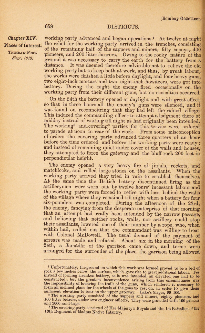 Chapter XIV. Places of Interest. Thimbak Fort. Siege, 1818. [Bombay Gazetteer, 658 DISTRICTS. J working party advanced and began operations.1 At twelve at night the relief for the working party arrived in the trenches, consisting of the remaining half of the sappers and miners, fifty sepoys,. 400 pioneers, and 200 litter-bearers. Owing to the rocky nature of the ground it was necessary to carry the earth for the battery from a distance. It was deemed therefore advisable not to relieve the old working party but to keep both at work, and thus, by great labour, the works were finished a little before daylight, and four heavy guns, two eight-inch mortars and two eight-inch howitzers, were got into battery. During the night the enemy fired occasionally on the working party from their different guns, but no casualties occurred. On the 24th the battery opened at daylight and with great effect, so that in three hours all the enemy’s guns were silenced, and it was found on reconnoitring that they had left the ruined village. This induced the commanding officer to attempt a lodgment there at midday instead of waiting till night as had originally been intended. The working2 and,covering3 parties for this service were ordered to parade at noon in rear of the work. From some misconception of orders the covering party advanced three quarters of an hour before the time ordered and before the working party were ready; and instead of remaining quiet under cover of the walls and houses, they attempted to force the gateway and the bluff rock 200 feet in . perpendicular height. The enemy opened a very heavy fire of jinjals, rockets, and matchlocks, and rolled large stones on the assailants. When the working party arrived they tried in vain to establish themselves. At the same time the British battery discontinued firing as the artillerymen were worn out by twelve hours* incessant labour and the working party were forced to retire with loss behind the walls of the village where they remained till night when a battery for four six-pounders was completed. During the afternoon of the 23rd, the enemy, fancying from the desperate enterprise of that morning that an attempt had really been intended by the narrow passage, and believing that neither rocks, walls, nor artillery could stop their assailants, lowered one of their number by a rope, who, when within hail, called out that the commandant was willing to treat with Colonel McDowell. The usual demand of the payment of arrears was made and refused. About six in the morning of the 24th, a Jam4dar of the garrison came down, and terms were arranged for the surrender of the place, the garrison being allowed 1 Unfortunately, the ground on which this work was formed proved to be a bed of rock a few inches below the surface, which gave rise to great additional labour. For instead of forming a sunken battery, as it was intended, an elevated one had to be constructed; but the greatest inconvenience arising from this circumstance was the impossibility of lowering the trails of the guns, which rendered it necessary to form an inclined plane for the wheels of the guns to rest on, in order to give them sufficient elevation to bear on the upper gateway. Lake’s Sieges, 99-106. “ The working party consisted of the sappers and miners, eighty pioneers, and 100 litter-bearers, under two engineer officers. They were provided with 100 gabions and 2000 sand-bags. _ c?verinS party consisted of Her Majesty’s Royals and the 1st Battalion of the 13th Regiment of Madras Native Infantry.