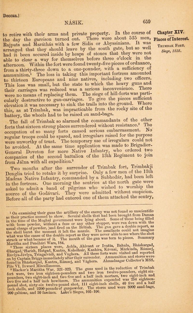 NASIK. 659 to retire wit'll their arms and private property. In the course of Chapter XIV. the day the garrison turned out. There were about 535 men, piaces of Interest. Rajputs and Marathas with a few Sidis or Abyssinians. It was Teimbak Fort- arranged that they should leave by the south gate, but so well is is. had it been secured inside by heaps of stones that they were not able to clear a way for themselves before three o'clock in the afternoon. Within the fort were found twenty-five pieces of ordnance, from a thirty-three down to a one-pounder, with a sufficiency of ammunition.1 The loss in taking this important fortress amounted to thirteen Europeans and nine natives, including two officers. This loss was small, but the state to which the heavy guns and their carriag*es was reduced was a serious inconvenience. There were no means of replacing them. The siege of hill-forts was parti- cularly destructive to gun-carriages. To give the pieces sufficient elevation it was necessary to sink the trails into the ground. Where this, as at Trimbak, was impracticable from the rocky site of the battery, the wheels had to be raised on sand-bags. The fall of Trimbak so alarmed the commandants of the other forts that sixteen strong places surrendered without resistance.2 The occupation of so many forts caused serious embarrassment. No regular troops could be spared, and irregulars raised for the purpose were unworthy of trust. The temporary use of irregulars could not be avoided. At the same time application was made to Brigadier- General Doveton for more Native Infantry, who ordered two companies of the second battalion of the 13th Regiment to 30m from Jalna with all expedition.3 Two months after the surrender of Trimbak fort, Tnmbakji Denglia tried to retake it by surprise. Only a few men of the 13th Madras Native Infantry, commanded by a Subhedar, had been lett in the fortress. One morning the sentries at the north gate were asked to admit a band of pilgrims who wished to worship the source of the Godavari. They were admitted without suspicion. Before all of the party had entered one of them attacked the sentry. 1 On examining their guns the artillery of the enemy was not found so unscientmo as their practice seemed to show. Several shells that had been brought from Daman in the time of the Moghal government were lying about. Some of these being filled with loose powder, without a fuze or any other stopper, were run down with the usual charge of powder, ’and fired on the British. The gun gave a double report, as the shell burst the moment it left the muzzle. The assailants could not imagine what was the cause of the double report as they were never able to see where the shot struck or what became of it. The mouth of the gun was torn to pieces. Summary Mar&tha and Pendh&ri Wars, 184, T, , . -r,-, , , 2 These sixteen places were, Achla, Ahivant or Ivatta, Bahula, Bhdskargad, Ghargad,Parish, Hatgad, Kantra, Koledhair, Kanhira, K&vnai, Mdrkmda, Rdmsej, B4vlya-J4vlya, Tringalviidi, and Ydghera. All these forts were visited and reported on by Captain Briggs immediately after their surrender. Ammunition and stores we re found in BMskargad, Kantra, Bfimsej, and Vdghera. Ahmadnagar Collector s MSS. File VI, Inward Miscellaneous. „ . 7 c m • 1 . 3 Blacker’sMardtha War, 321-323. The guns used m the reduction of Trimbak fort were, two iron eighteen-pounders and two iron twelve-pounders, eight six- pounders, two eight-inch and two five and a half inch mortars, two eight-mch and two five and a half inch howitzers. The ammunition expended was 254 eighteen- pound shot, sixty-six twelve-pound shot, 111 eight-inch shells, 4° five and a half inch shells, and 2200 pounds of gunpowder. The stores used were 8000 sand-bags, 200 gabions, and 50 fascines. Lake’s Sieges, 105-106.