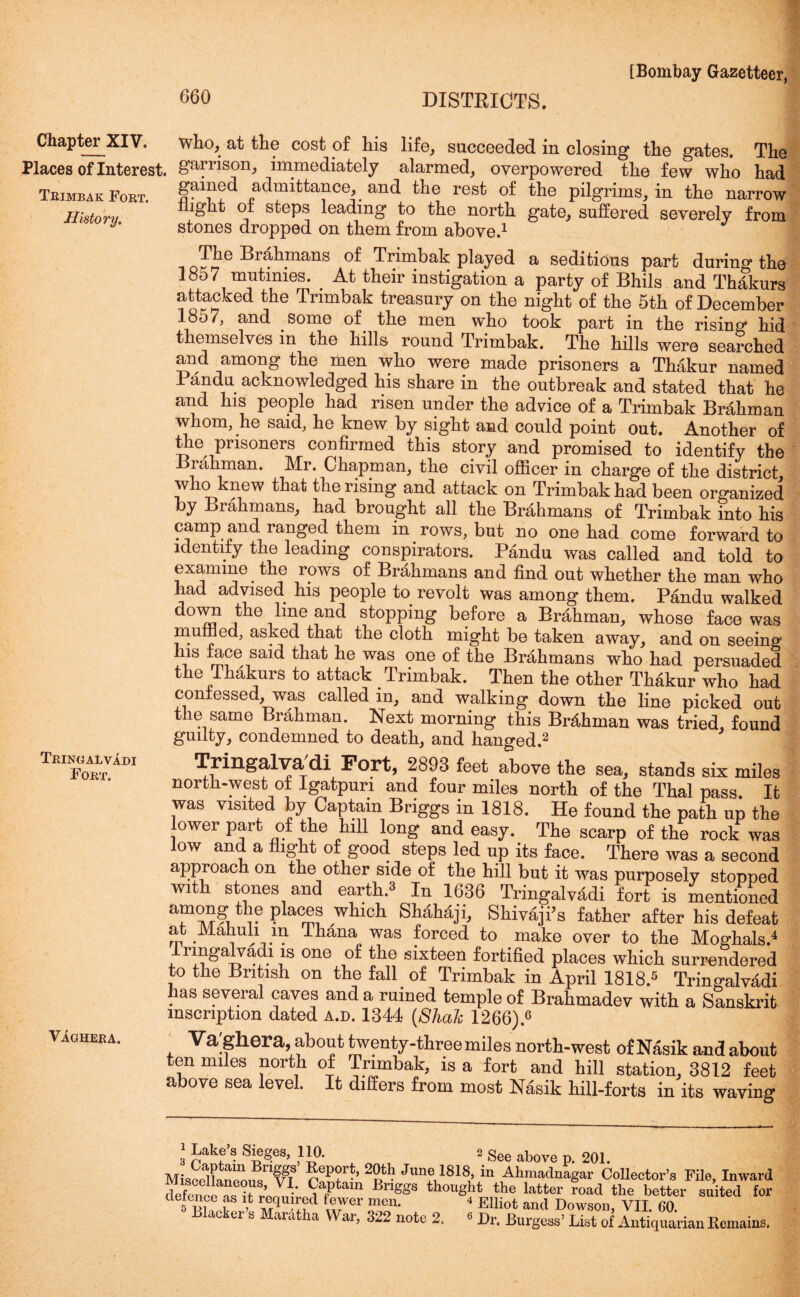 Chapter XIV. who, at the cost of his life, succeeded in closing the gates. The Places of Interest, garrison, immediately alarmed, overpowered the few who had Teimbak Fokt. §ai?!d admittance and the rest of the pilgrims, in the narrow History night of steps leading to the north gate, suffered severely from stones dropped on them from above.1 0Tj?e Bral\mans Trimbak played a seditious part during the 18o7 mutinies. At their instigation a party of Bhils and Thakurs attacked the Trimbak treasury on the night of the 5th of December 1857, and some of the men who toSk part in the rising hid themselves m the hills round Trimbak. The hills were searched and among the men who were made prisoners a Thakur named 1 andu acknowledged his share in the outbreak and stated that he and his people had risen under the advice of a Trimbak Brahman whom, he said, he knew by sight and could point out. Another of the prisoners confirmed this story and promised to identify the Biahman. Mr. Chapman, the civil officer in charge of the district who knew that the rising and attack on Trimbak had been organized by Brahmans, had brought all the Brahmans of Trimbak into his camp and ranged them in rows, but no one had come forward to identify the leading conspirators. Pandu was called and told to examine. the rows of Brahmans and find out whether the man who had advised his people to revolt was among them. Pandu walked down the line and stopping before a Brahman, whose face was muffled, asked that the cloth might be taken away, and on seeing Ins face said that he was one of the Brahmans who had persuaded the Thakurs to attack Trimbak. Then the other Thakur who had confessed, was called in, and walking down the line picked out the same Brahman. Next morning this Brahman was tried, found guilty, condemned to death, and hanged.2 Tkinoalvab1 Tringalvadi Port, 2893 feet above the sea, stands six miles north-west of Igatpuri and four miles north of the Thai pass. It was visited by Captain Briggs in 1818. He found the path up the ower part of the hill long and easy. The scarp of the rock was low and a flight of good steps led up its face. There was a second approach on the other side of the hill but it was purposely stopped with stones and earth.s In 1636 Tringalvadi fort is mentioned Taa?,1:6 Pkc™ Which SMh4ii> Shivaji’s father after his defeat at IVlahuh m ihana was forced to make over to the Moghals.4 rmgalyadi is one of the sixteen fortified places which surrendered to the British on the fall of Trimbak in April 1818.5 Tringalvadi has several caves and a ruined temple of Bralimadev with a Sanskrit inscription dated a.d. 1344 (Shale 1266).6 Vaciiieea. Va;ghera, about twenty-three miles north-west of Nasik and about ten miles north of Trimbak, is a fort and hill station, 3812 feet above sea level. It differs from most Nasik hill-forts in its waving Lake 8 Siegea, 110. 2 See agove p. 201. MiaedLnee.f/'fi8 T? Jun° 1818> in Ahmadnagar Collector's File, Inward defence 9a,Ptam BriSSs thought the latter road the better suited for 5 Si ? required fewer men. 4 Elliot and Dowson, VII 60 Blacker s Mardtha War, 322 note 2. « Dr. Burgess’ List of Antiquarian Remains.