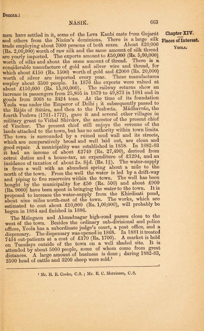 NASIK. G63 men have settled in it, some of the Leva Kanbi caste f^om Gujarat and others from the Nizamis dominions. There is a large silk trade employing about 7000 persons of both sexes. About £20,000 (R)S. 2,00,000) worth of raw silk and the same amount of silk thread are yearly imported. The exports amount to £50,000 (Rs. 5,00,000) worth of silks and about the same amount of thread. There is a considerable manufacture of gold and silver wire and thread, for which about £150 (Rs. 1500) worth of gold and £2000 (Rs. 20,000) worth of silver are imported every year. These manuiactures employ about 3500 people. In 1876 the exports were valued at about £150,000 (Rs. 15,00,000). The railway returns show an increase in passengers from 25,805 in 1879 to 49,873 in 1881 and in goods from 3068 to 3424 tons. At the time of its foundation Yeola was under the Emperor of Delhi; it subsequently passed to the Raj4s of Safcara, and then to the Peshwas, Madhavrao, the fourth Peshwa (1761-1772), gave it and several other villages in military grant to Vithal Shivdev, the ancestor of the present chief of Vinchur. The present chief still enjoys the revenue of the lands attached to the town, but has no authority within town limits. The town is surrounded by a ruined mud wall and its streets, which are comparatively broad and well laid out, are clean and good repair. A municipality was established in 1858. In 1882-83 it had an income of about £2749 (Rs. 27,490), derived from octroi duties and a house-tax, an expenditure of £1294, and an incidence of taxation of about 2s. S^d. (Rs. If). The water-supply is from a well with an abundant spring about a mile to the north of the town. From the well the water is led by a drift-way and piping to five reservoirs within the town. The well has been bought by the municipality for £50 (Rs. 500) and about £900 (Rs. 9000) have been spent in bringing the water to the town. It is proposed to increase the water-supply from the Khirdisati pond, about nine miles north-east of the town. The works, which are estimated to cost about £10,000 (Rs. 1,00,000), will probably be begun in 1884 and finished in 1886. The Malegaon and Ahmadnagar high-road passes close to the west of the town. Besides the ordinary sub-divisional and police offices, Yeola has a subordinate judge's court, a post office, and a dispensary. The dispensary was opened in 1868. In 1881 it treated 7434 out-patients at a cost of £170 (Rs. 1700). A market is held on Tuesdays outside of the town on a well shaded site. It is attended by about 5000 people, some of whom come . from great distances. A large amount of business is done ; during 1882-83, 2500 head of cattle and 3200 sheep were sold.1 i Mr. H. R. Cooke, C.S. ; Mr. E. C. Morrieson, C.S. Chapter XIV. Places of Interest. Yeola,