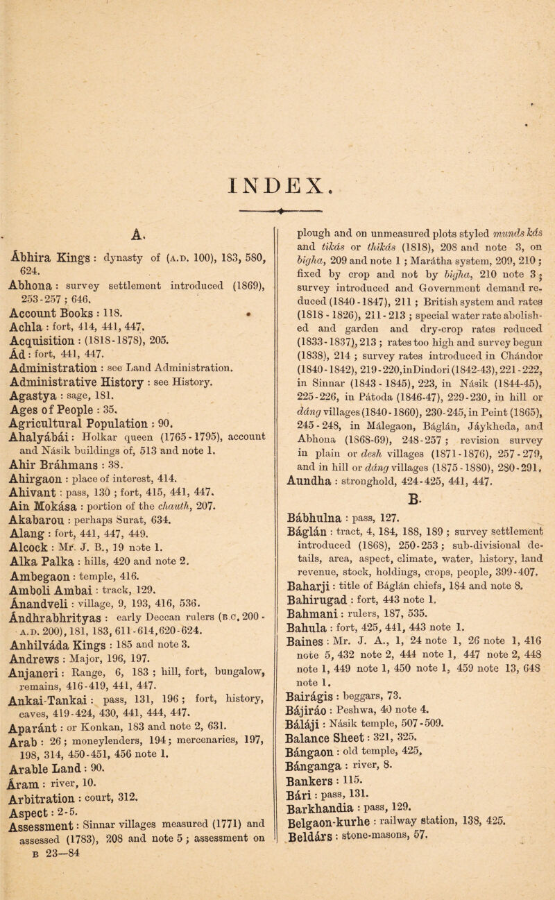 INDEX. 4- A. Abhira King’s : dynasty of (a.d. 100), 183, 580, 624. Abhona : survey settlement introduced (1869), 253-257 ; 646, Account Books : 118. • Acbla : fort, 414, 441, 447. Acquisition: (1818-1878), 205. Ad : fort, 441, 447. Administration : see Land Administration, Administrative History : see History. Agastya : sage, 181. Ages of People : 35. Agricultural Population: 90, Ahalyabai : Holkar queen (1765 -1795), account and N&sik buildings of, 513 and note 1. Ahir Brahmans : 38. Ahirgaon : place of interest, 414. Ahivant : pass, 130 ; fort, 415, 441, 447. Ain Mokasa : portion of the chauth, 207. AkabarOU : perhaps Surat, 634. Alang : fort, 441, 447, 449. Alcock : Mr. J. B., 19 note 1. Alka Palka : hills, 420 and note 2. Ambegaon : temple, 416. Amboli Ambai : track, 129. Anandveli : village, 9, 193, 416, 536. Andhrabhrityas : early Deccan rulers (n o. 200 - a.d. 200), 181, 183, 611-614,620-624. Anhilvada Kings : 185 and note 3. Andrews : Major, 196, 197. Alljaneri : Range, 6, 183 ; hill, fort, bungalow, remains, 416-419, 441, 447. Ankai-Tankai : pass, 131, 196; fort, history, caves, 419-424, 430, 441, 444, 447. Aparailt : or Konkan, 183 and note 2, 631. Arab: 26; moneylenders, 194; mercenaries, 197, 198, 314, 450-451, 456 note 1. Arable Land: 90. Aram : river, 10. Arbitration: court, 312. Aspect : 2-5. Assessment: Sinnar villages measured (1771) and assessed (1783), 208 and note 5 ; assessment on B 23—84 plough and on unmeasured plots styled muncls Ms and tiJcas or thihds (1818), 208 and note 3, on bigha, 209 and note 1 ; Mar&tha system, 209, 210 ; fixed by crop and not by bigha, 210 note 3 * survey introduced and Government demand re- duced (1840-1847), 211 ; British system, and rates (1818 -1826), 211- 213 ; special water rate abolish- ed and garden and dry-crop rates reduced (1833-1837), 213 ; rates too high and survey begun (1838), 214 ; survey rates introduced in Ch&ndor (1840 -1842), 219 - 220,inDindori (1842-43), 221 - 222, in Sinnar (1843 - 1845), 223, in N&sik (1844-45), 225-226, in Patoda (1846-47), 229-230, in hill or dang villages (1840 -1860), 230- 245, in Peint (1865), 245-248, in M&legaon, B&gl&n, J&ykheda, and Abhona (1868-69), 248-257 ; revision survey in plain or desk villages (1871-1876), 257-279, and in hill or dang villages (1875-1880), 280-291. Aundha : stronghold, 424-425, 441, 447. B. Babhulna : pass, 127. Baglan : tract, 4, 184, 188, 189 ; survey settlement introduced (1868), 250-253; sub-divisional de» tails, area, aspect, climate, water, history, land revenue, stock, holdings, crops, people, 399-407. Baharji : title of Bagl&n chiefs, 184 and note 8. Bahirugad : fort, 443 note 1. Bakmani : rulers, 187, 535. Bahula : fort, 425, 441, 443 note 1. Baiues '• Mr. J. A., 1, 24 note 1, 26 note 1, 416 note 5, 432 note 2, 444 note 1, 447 note 2, 448 note 1, 449 note 1, 450 note 1, 459 note 13, 648 note 1. Bairdgis: beggars, 73. Bajirao : Peshwa, 40 note 4. Balaji : N&sik temple, 507-509. Balance Sheet: 321, 325. Bangaon : Old temple, 425. Banganga: river, 8. Bankers: 115. Bari: pass, 131. Barkhandia: pass, 129. Belgaon-kurhe : railway station, 138, 425. Beldars : stone-masons, 57.