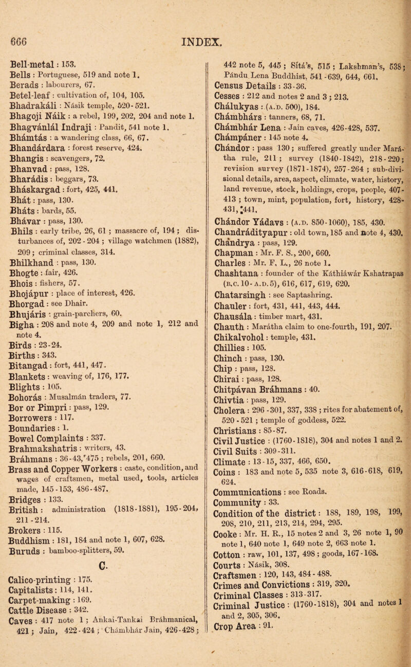 Bell-metal: 153. Bells : Portuguese, 519 and note 1. Berads : labourers, 67. Betel-leaf: cultivation of, 104, 105. Bhadrakali : Ndsik temple, 520-521. Bhagoji Itfaik : a rebel, 199, 202, 204 and note 1. Bhagv&nlal Indraji : Pandit, 541 note 1. Bhamtas : a wandering class, 66, 67. Bhanddrdara : forest reserve, 424. Bhangis : scavengers, 72. Bhanvad: pass, 128. Bharadis : beggars, 73. Bhaskargad: fort, 425, 441. Bhat : pass, 130. Bhdts : bards, 55. Bhavar: pass, 130. Bhils : early tribe, 26, 61 ; massacre of, 194 ; dis- turbances of, 202 - 204 ; village watchmen (1882), 209 ; criminal classes, 314. Bhilkhand : pass, 130. Bhogte : fair, 426. Bhois : fishers, 57. Bhojapnr : place of interest, 426. Bhorgad: see Dhair. Bhujdris : grain-parchers, 60. Bigha : 208 and note 4, 209 and note 1, 212 and note 4. Birds : 23-24. Births: 343. Bitangad: fort, 441, 447. Blankets : weaving of, 176, 177. Blights : 105. Bohoras '• Musalmdn traders, 77. Bor or Pimpri: pass, 129. Borrowers: H7. Boundaries: l. Bowel Complaints : 337. Brahmakshatris: writers, 43. Brahmans : 36-43/475 ; rebels, 201, 660. Brass and Copper Workers : caste, condition, and wages of craftsmen, metal used, tools, articles made, 145-153, 486-487. Bridges : 133. British: administration (1818-1881), 195-204> 211 -214. Brokers : 115. Buddhism : 181, 184 and note 1, 607, 628. Buruds : bamboo-splitters, 59. C- Calico-printing: 175. Capitalists: 114, 141. Carpet-making: 169. Cattle Disease: 342. Caves : 417 note 1 ; Ankai-Tankai Brdhmanical, 421 ; Jain, 422 - 424 ; Chdmbhdr Jain, 426-428; 442 note 5, 445 ; Sitd’s, 515; Lakshman’s, 538; Pdndu Lena Buddhist, 541-639, 644, 661, Census Details: 33-36. Cesses : 212 and notes 2 and 3 ; 213. Chalukyas :.(a.d. 500), 184. Chamhhdrs : tanners, 68, 71. Chambhdr Lena : Jain caves, 426-428, 537. Champaner : 145 note 4. Chandor : pass 130 ; suffered greatly under Mar- tha rule, 211; survey (1840-1842), 218-220; revision survey (1871-1874), 257-264 ; sub-divi- sional details, area, aspect, climate, water, history, land revenue, stock, holdings, crops, people, 407- 413 ; town, mint, population, fort, history, 428* 431, *441, Ch&ndor Y&davs : (a.d. 850-1060), 185, 430. Chandradityapur : old town, 185 and note 4, 430, Chandrya: pass, 129. Chapman : Mr. F. S., 200, 660. Charles : Mr. F, L,, 26 note 1. Chashtana : founder of the Kdthidwdr Kshatrapas (b.c.10-a.d.5), 616, 617, 619, 620. Chatarsingh : see Saptashring. Chauler : fort, 431, 441, 443, 444. Chausala : timber mart, 431. Chauth : Mardtha claim to one-fourth, 191, 207. Chikalvohol: temple, 431. Chillies: 105. Chinch : pass, 130. Chip : pass, 128. Chirai : pass, 128. Chitpavan Brahmans: 40. Chivtia : pass, 129. Cholera : 296 -301, 337, 338 ; rites for abatement of, 520 - 521 ; temple of goddess, 522. Christians : 85-87. Civil Justice : (1760-1818), 304 and notes 1 and 2. Civil Suits : 309-311. Climate : 13-15, 337, 466, 650. Coins : 183 and note 5, 535 note 3, 616-618, 619, 624. Communications: see Roads. Community: 33. Condition of the district: 188, 189, 198, 199, 208, 210, 211, 213, 214, 294, 295. Cooke : Mr. H. R., 15 notes 2 and 3, 26 note 1, 90 note 1, 640 note 1, 649 note 2, 663 note 1. Cotton : raw, 101, 137, 498; goods, 167-168. Courts : Ndsik, 308. Craftsmen : 120, 143, 484 - 488. Crimes and Convictions *. 319, 320. Criminal Classes •• 313-317. Criminal Justice :■ (1760-1818), 304 and notes 1 and 2, 305, 306. Crop Area: 91.