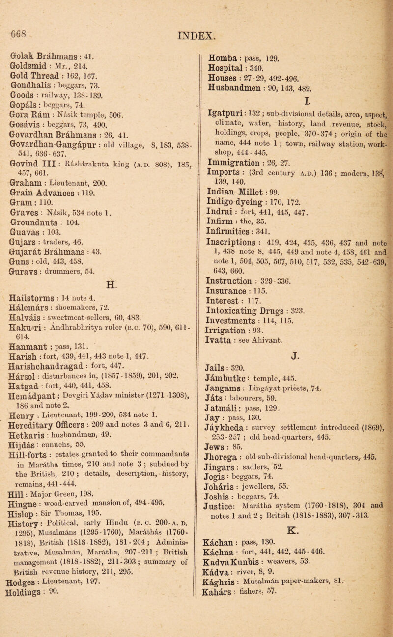 Golak Brdhmans: 41. Goldsmid : Mr., 214. Gold Thread : 162, 167. Gondhalis : beggars, 73. Goods : railway, 138-139. Gopals : beggars, 74. Gora Earn : Nasik temple, 506. Gosavis : beggars, 73, 490, Govardhan Brahmans : 26, 41. Govardhan-Gangapur : old village, 8,183, 538- 541, 636-637. Govind III : Rasktrakuta king (a.d. 808), 185, 457, 661. Graham : Lieutenant, 200. Grain Advances : 119. Gram: 110. Graves • N&sik, 534 note 1. Groundnuts : 104. Guavas : 103. Gujars : traders, 46. Gujarat Brahmans : 43, Guns : old, 443, 458, Guravs : drummers, 54. H. Hailstorms : 14 note 4. Hdlemars : shoemakers, 72. Halvais : sweetmeat-sellers, 60, 483. Hakusri : Andhrabhritya ruler (b.c. 70), 590, 611 - 614. Hanmant; pass, 131. Harish : fort, 439, 441, 443 note 1, 447. Harishehandragad: fort, 447. Harsol disturbances in, (1857-1859), 201, 202. Hatgad : fort, 440, 441, 458. Hemadpant; Devgiri Yddav minister (1271 -1308), 186 and note 2, Henry : Lieutenant, 199-200, 534 note I. Hereditary Officers : 209 and notes 3 and 6, 211. Hetkaris : husbandmen, 49. Hijdas: eunuchs, 55. Hill-forts: estates granted to their commandants in Mardtha times, 210 and note 3 ; subdued by the British, 210 ; details, description, history, remains, 441 -444. Hill '• Major Green, 198. Hingne : wood-carved mansion of, 494-495. Hislop : Sir Thomas, 195. History*. -Political, early Hindu (b.c. 200 - a. d. 1295), Musalmdns (1295-1760), Mardthds (1760- 1818), British (1818-1882), 181-204; Adminis- trative, Musalmdn, Mardtha, 207-211; British management (1818-1882), 211-303; summary of British revenue history, 211, 295. Hodges *• Lieutenant, 197. Holdings : 60. Homba : pass, 129. Hospital: 340. Houses : 27-29, 492-496. Husbandmen : 90, 143, 482. I. Igatpuri: 132 ; sub-divisional details, area, aspect, climate, water, history, land revenue, stock, holdings, crops, people, 370-374; origin of the name, 444 note 1 ; town, railway station, work- shop, 444 - 445. Immigration : 26, 27. Imports : (3rd century a.d.) 136 ; modern, 138* 139, 140. Indian Millet: 99. Indigo-dyeing : 170, 172. Indrai: fort, 441, 445, 447. Infirm: the, 35. Infirmities: 341. Inscriptions : 419, 424, 435, 436, 437 and note 1, 438 note 8, 445, 449 and note 4, 458, 461 and note 1, 504, 505, 507, 510, 517, 532, 535, 542-639, 643, 660. Instruction : 329 -336. Insurance : 115. Interest: 117. Intoxicating Drugs : 323. Investments : 114, 115. Irrigation : 93. Ivatta : see Ahivant. J. Jails: 320. Jambutke: temple, 445. Jangams : Lingdyat priests, 74. Jats : labourers, 59. Jatmdli: pass, 129. Jay : pass, 130. Jaykheda: survey settlement introduced (1869), 253-257 ; old head-quarters, 445. Jews : 85. Jhorega : old sub-divisional head-quarters, 445. Jingars : sadlers, 52. Jogis : beggars, 74. Joharis : jewellers, 55. Josllis : beggars, 74. Justice: Mardtha system (1760-1818), 304 and notes 1 and 2 ; British (1818-1883), 307 -313. K. K&chan: pass, 130. Kachna : fort, 441, 442, 445-446. KadvaKunbis : weavers, 53. Kadva: river, 8, 9. Kaghzis : Musalmdn paper-makers, 81, Kahars : Ushers, 57.