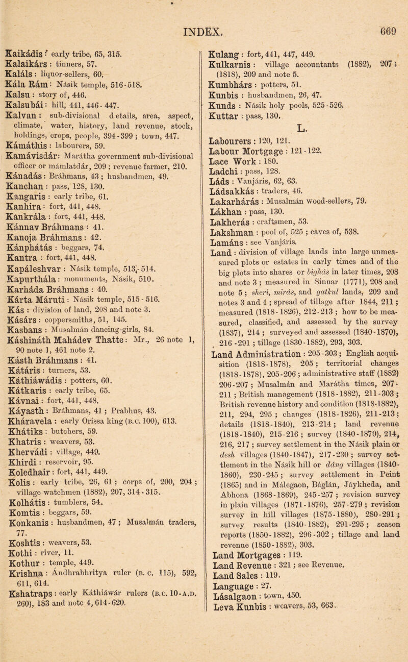 Kaikadis * early tribe, 65, 315. Kalaikars : tinners, 57. Kalals : liquor-sellers, 60. Kala Ram: N&sik temple, 516-518. Kalsu : story of, 446. Kalsubai: hill, 441,446-447. Kalvan : sub-divisional d etails, area, aspect, climate, water, history, land revenue, stock, holdings, crops, people, 394 - 399 ; town, 447. Kamathis : labourers, 59. Kamdvisdar: Mar&tha government sub-divisional | officer or m&mlatddr, 209 ; revenue farmer, 210. Kanadas: Brdhmans, 43; husbandmen, 49. Kanchan: pass, 128, 130. Kangaris : early tribe, 61. Kanhira-- fort, 441, 448. Kankrala : fort, 441, 448. Kannav Brahmans : 41. Kanoja Brahmans: 42. Kanphatas : beggars, 74. Kantra : fort, 441, 448. Kapaleshvar : N&sik temple, 513,-514. Kapiirthala : monuments, N&sik, 510. Karhdda Brahmans: 40. Karta Maruti : N&sik temple, 515 - 516. Kas : division of land, 208 and note 3. Kasars : coppersmiths, 51, 145. Kashans : Musalman dancing-girls, 84. Kashinath Mahadev Thatte: Mr., 26 note 1, 90 note 1, 461 note 2. Kasth Brahmans: 41. Katdris : turners, 53. Kathiawadis: potters, 60. Katkaris : early tribe, 65. Kavnai : fort, 441, 448. Kayasth: Brahmans, 41 ; Prabhus, 43. Kharavela : early Orissa king (b.c. 100), 613. Khatiks: butchers, 59. Xhatris : weavers, 53. Khervadi : village, 449. Khirdi: reservoir, 95. Koledhair: fort, 441, 449. Kolis : early tribe, 26, 61 ; corps of, 200, 204 ; village watchmen (1882), 207, 314-315. Kolhatis: tumblers, 54. Komtis : beggars, 59. Konkanis : husbandmen, 47 ; Musalmffii traders, 77. Koshtis; weavers, 53. Kothi : river, 11. Kothur : temple, 449. Krishna : Andhrabhritya ruler (b. c. 115), 592, 611, 614. Kshatraps : early Kdthidwdr rulers (b.c. 10-A.D. 260), 183 and note 4,614-620. Kulang : fort, 441, 447, 449. Kulkarnis : village accountants (1882), 207 5 (1818), 209 and note 5. Kumbhars : potters, 51. Kunhis : husbandmen, 26, 47. Knnds : N&sik holy pools, 525-526. Knttar : pass, 130, L. Labourers: 120, 121. Labour Mortgage : 121 -122. Lace Work: ISO. Ladchi: pass, 128. Lads : Vanjdris, 62, 63. Ladsakkas : traders, 46. Lakarharas *• Musalman wood-sellers, 79. Ldkhan: pass, 130. Lakheras : craftsmen, 53. Lakshman : pool of, 525 ; caves of, 538. Lamans : see Yanjdris. Land : division of village lands into large unmea- sured plots or estates in early times and of the big plots into shares or bigh&s in later times, 208 and note 3 ; measured in Sinuar (1771), 208 and note 5 ; sheri, mirds, and gathul lands, 209 and notes 3 and 4 ; spread of tillage after 1844, 211 ; measured (1818-1826), 212-213 ; how to be mea- sured, classified, and assessed by the survey (1837), 214 ; surveyed and assessed (1840-1870), 216 -291 ; tillage (1830-1882), 293, 303. Land Administration : 205-303 ; English acqui- sition (1818-1878), 205; territorial changes (1818-1878), 205-206 ; administrative staff (1882) 206-207 ; Musalman and Mar&tha times, 207* 211 ; British management (1818-1882), 211-303 ; British revenue history and condition (1818-1882), 211, 294, 295 ; changes (1818-1826), 211-213; details (1818-1840), 213-214; land revenue (1818-1840), 215-216; survey (1840-1870), 214, 216, 217 ; survey settlement in the Ndsik plain or desk villages (1840-1847), 217-230 ; survey set- tlement in the N&sik hill or ddng villages (1840- 1860), 230-245 ; survey settlement in Peint (1865) and in M&legaon, B&gltin, Jdykheda, and Abhona (1868-1869), 245-257 ; revision survey in plain villages (1871-1876), 257-279 ; revision survey in hill villages (1875-1880), 280-291 ; survey results (1840-1882), 291-295 ; season reports (1850-1882), 296-302; tillage and land revenue (1850-1882), 303. Land Mortgages: H9. Land Revenue : 321; see Revenue. Land Sales : 119. Language: 27. L&salgaon: town, 450. Leva Kunbis : weavers, 53, 663.