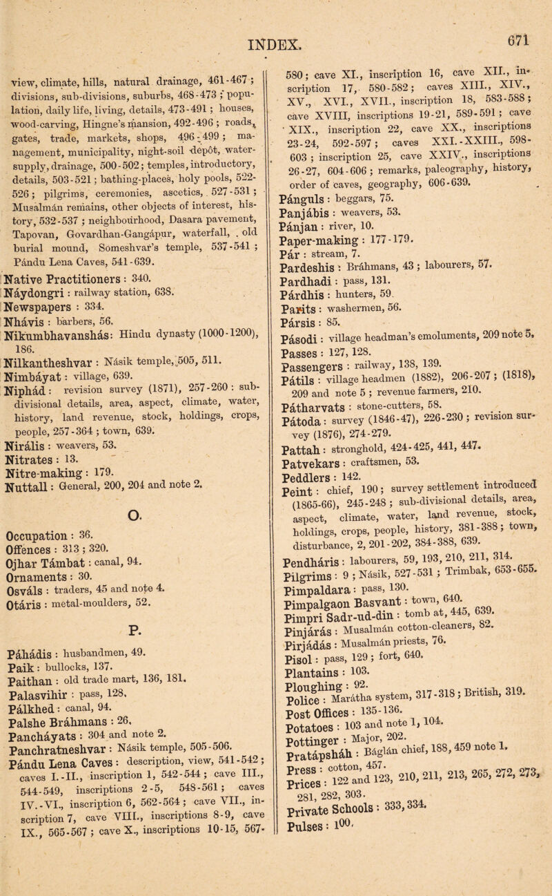 view, climate, hills, natural drainage, 461-467 ; divisions, sub-divisions, suburbs, 468-473 ; popu- lation, daily life, living, details, 473-491 ; houses, wood-carving, Hingne’s mansion, 492-496 ; roads.,, gates, trade, markets, shops, 496 - 499 ; ma- nagement, municipality, night-soil 'depot, water- supply, drainage, 500 - 502; temples, introductory, details, 503-521; bathing-places, holy pools, 522- 526; pilgrims, ceremonies, ascetics, . 527-531 ; Musalmdn remains, other objects of interest, his- tory, 532-537 ; neighbourhood, Dasara pavement, Tapovan, Govardhan-Gang&pur, waterfall, , old burial mound, Someshvar’s temple, 537-541 ; Pandu Lena Caves, 541-639. Native Practitioners: 340. Naydongri : railway station, 638. Newspapers : 334. Nhavis : barbers, 56. Niknmbhavanshas: Hindu dynasty (1000-1200), 186. Nilkantheshvar : N&sik temple,a505, 511. Nimbayat : village, 639. Niphad: revision survey (1871), 257-260: sub- divisional details, area, aspect, climate, water, history, land revenue, stock, holdings, crops, people, 257 - 364 ; town, 639. Niralis: weavers, 53. Nitrates: 13. Nitre-making: 179. NuttaU : General, 200, 204 and note 2. o. Occupation •• 36. Offences : 313 ; 320. Ojhar Tdmbat: canal, 94. Ornaments: 30. Osvdls : traders, 45 and note 4. Otaris : metal-moulders, 52. P. Pahadis : husbandmen, 49. Paik: bullocks, 137. Paithan : old trade mart, 136, 181. Palasvihir *. pass, 128, Palkhed: canal, 94. Palshe Brahmans : 26, Panchayats : 304 and note 2. Panchratneshvar: N4sik temple, 505-506. Pandu Lena Caves : description, view, 541-542 ; caves I. -II., inscription 1, 542-544; cave III., 544-549, inscriptions 2-5, 548-561 ; caves IV.-VI., inscription 6, 562-564; cave VII., in- scription 7, cave VIII., inscriptions 8-9, cave IX., 565-567 ; cave X., inscriptions 10-15, 567- 580; cave XI., inscription 16, cave XII., in- scription 17, 580-582; caves XIII., XIV., XV., XVI., XVI1-, inscription 18, 583-588; cave XVIII, inscriptions 19-21, 589-591; cave • XIX., inscription 22, cave XX., inscriptions 23-24, 592-597 ; caves XXI.-XXIII., 598- 603; inscription 25, cave XXIV., inscriptions 26-27, 604-606 ; remarks, paleography, history, order of caves, geography, 606-639. Panguls : beggars, 75. Panjabis : weavers, 53. Panjan : river, 10. Paper-making: 177-179. Par •• stream, 7. Pardeshis : Brahmans, 43 ; labourers, 57. Pardhadi: pass, 131. Pardhis : hunters, 59. Par-itS : washermen, 56. P&rsis : 85. Pasodi : village headman’s emoluments, 209 note 5, Passes : 127, 128. Passengers : railway, 138, 139. Patils : village headmen (1882), 206-207; (1818), 209 and note 5 ; revenue farmers, 210. Patharvats : stone-cutters, 58. # . Patoda: survey (1846-47), 226-230 ; revision sur- vey (1876), 274-279. Pattah : stronghold, 424-425, 441, 447. PatvekarS : craftsmen, 53. Peddlers: 142. . a , Peint : chief, 190; survey settlement introduced (1865-66), 245-248 ; sub-divisional details, area, aspect, ’climate, water, land revenue, stock, holdings, crops, people, history, 381-388; town, disturbance, 2, 201-202, 384-388, 639. Pendharis : labourers, 59, 193, 210, 211, 314. Pilgrims : 9 ; Ndsik, 527-531 ; Tnmbak, 653-655. Pimpaldara: pass, 130. Pimpalgaon Basvant; toy%64(h Pimpri Sadr-ud-din: tomb at, 445, 639. Piniaras : Musalmiin cotton-cleaners, b-. Pirjadas : Musalm^n priests, 76. Pisol: pass, 129 ; fort, 640. Plantains : 193. Ploughing: 92. British 319. Police : Mar&tha system, 317-318, Britisn, 6 Post Offices: 135-136. Potatoes : 103 and note 1, 104. PrltTpshdh : BdgUn chief, 188, 459 note 1. S^Ca'dlk 210,211,2X3,265, 272,273. 281, 282, 303. Private Schools: 333,334. Pulses = l00'