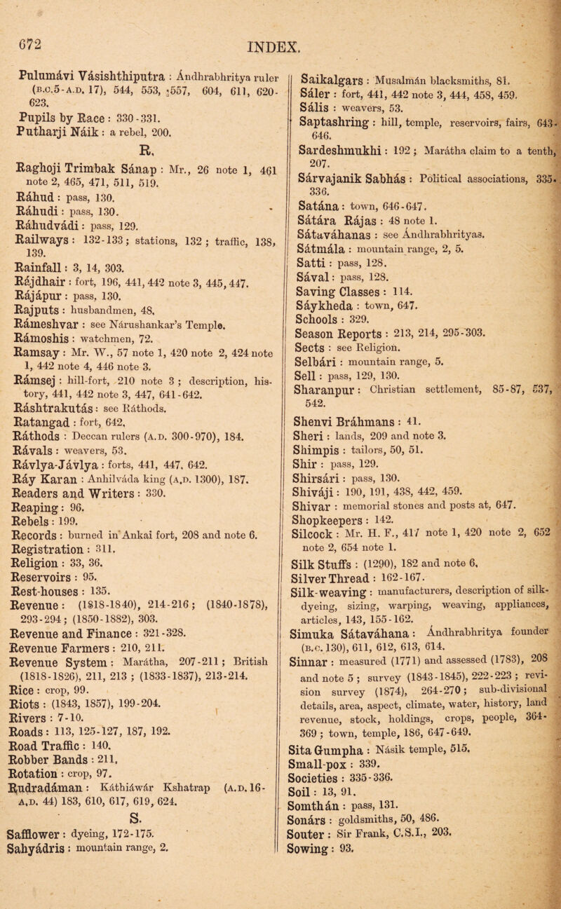 Pulumavi Vasishthiputra : Andhrabhritya ruler (B.C.5-A.D. 17), 544, 553, <557, 604, 611, 620- 623. Pupils by Pace : 330-331. Putharji Naik : a rebel, 200. R, Raghoji Trimbak SAnap : Mr., 26 note l, 461 note 2, 465, 471, 511, 519. RAhud : pass, 130. RAhudi: pass, 130. RAhudvAdi: pass, 129. Railways: 132-133; stations, 132; traffic, 138, 139. Rainfall: 3, 14, 303. Rajdhair : fort, 196, 441, 442 note 3, 445, 447. Rajapur : pass, 130. Rajputs : husbandmen, 48, Rameshvar : see Ndrushankar’s Temple. Ramoshis : watchmen, 72. Ramsay : Mr. W., 57 note 1, 420 note 2, 424 note 1, 442 note 4, 446 note 3. Ramsej : hill-fort, 210 note 3 ; description, his- tory, 441, 442 note 3, 447, 641-642. RAshtrakutAs: see Rdthods. Ratangad: fort, 642, RAthods : Deccan rulers (a.d. 300-970), 184. Ravals : weavers, 53. Ravlya-Javlya: forts, 441, 447, 642. Ray Karan : Anhilvada king (a.d. 1300), 187. Readers and Writers : 330. Reaping: 96. Rebels: 199. Records : burned in'Ankai fort, 208 and note 6. Registration: 311. Religion: 33, 36. Reservoirs: 95. Rest-houses: 135. Revenue: (1818-1840), 214-216; (1840-1878), 293-294; (1850-1882), 303. Revenue and Finance : 321-328. Revenue Farmers : 210, 211. Revenue System: Mar&tha, 207-211; British (1818-1826), 211, 213 ; (1833-1837), 213-214. Rice : crop, 99. Riots : (1843, 1857), 199-204. Rivers : 7-10. Roads: 113, 125-127, 187, 192. Road Traffic: 140. Robber Bands: 211. Rotation: crop, 97. R,udradaman : Kdthidwdr Kshatrap (A.D. 16- A,D. 44) 183, 610, 617, 619, 624. S. Safflower : dyeing, 172-175. Sahyadris : mountain range, 2. Saikalgars : Musalmdn blacksmiths, 81. Saler : fort, 441, 442 note 3, 444, 458, 459. SAlis weavers, 53. Saptashring : hill, temple, reservoirs, fairs, 643* 646. Sardeshmukhi : 192 ; Mar&tha claim to a tenth, 207. Sarvajanik SabhAs : Political associations, 335- 336. Satdna : town, 646 - 647. Satara Rajas : 48 note l. Satavahanas : see Andlirabhrityas. SAtmAla : mountain range, 2, 5. Satti : pass, 128. Saval: pass, 128. Saving Classes : 114. SAykheda : town, 647. Schools : 329. Season Reports : 213, 214, 295-303. Sects : see Religion. Selbari : mountain range, 5. Sell : pass, 129, 130. Sharanpur: Christian settlement, 85-87, 537, 542. Shenvi Brahmans: 41. Sheri : lands, 209 and note 3. Shimpis : tailors, 50, 51. Shir: pass, 129. ShirsAri: pass, 130. ShivAji : 190, 191, 438, 442, 459. Shivar : memorial stones and posts at, 647. Shopkeepers: 142. Silcock : Mr. H. F., 417 note 1, 420 note 2, 652 note 2, 654 note 1. Silk Stuffs : (1290), 182 and note 6, Silver Thread: 162-167. Silk-weaving : manufacturers, description of silk- dyeing, sizing, warping, weaving, appliances, articles, 143, 155-162. Simuka SAtavAhana: Andhrabhritya founder (b.c.130), 611, 612, 613, 614. Sinnar : measured (1771) and assessed (1783), 208 and note 5 ; survey (1843-1845), 222-223 ; revi- sion survey (1874), 264-270; sub-divisional details, area, aspect, climate, water, history, land revenue, stock, holdings, crops, people, 364- 369 ; town, temple, 186, 647-649. Sita G-umpha : Ndsik temple, 515. Small pox : 339. Societies : 335-336. Soil : 13, 91. SomthAn : pass, 131. SonArS : goldsmiths, 50, 486. Souter : Sir Frank, C.S.I., 203. Sowing: 93.