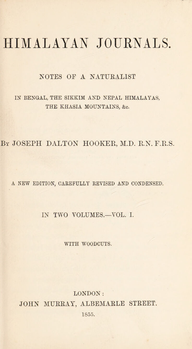 HIMALAYAN JOURNALS. NOTES OE A NATURALIST IN BENGAL, THE SIKKIM AND NEPAL HIMALAYAS, THE KHASIA MOUNTAINS, &c. By JOSEPH DALTON HOOKER, M.D. RN. F.R.S. A NEW EDITION, CAREFULLY REVISED AND CONDENSED. IN TWO VOLUMES.—YOL. I. WITH WOODCUTS. LONDON: JOHN MURRAY, ALBEMARLE STREET. 1855.