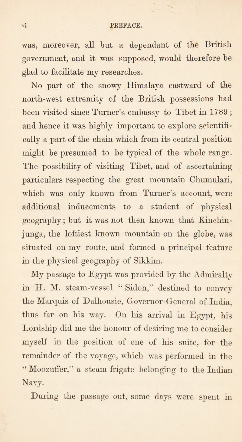 was, moreover, all but a dependant of the British government, and it was supposed, would therefore be glad to facilitate my researches. No part of the snowy Himalaya eastward of the north-west extremity of the British possessions had been visited since Turner’s embassy to Tibet in 1789 ; and hence it was highly important to explore scientifi- cally a part of the chain which from its central position might be presumed to be typical of the whole range. The possibility of visiting Tibet, and of ascertaining particulars respecting the great mountain Cliumulari, which was only known from Turner’s account, were additional Inducements to a student of physical geography; but it was not then known that Kinchin - junga, the loftiest known mountain on the globe, was situated on my route, and formed a principal feature in the physical geography of Sikkim. My passage to Egypt was provided by the Admiralty in H. M. steam-vessel “ Sidon,” destined to convey the Marquis of Dalhousie, Governor-General of India, thus far on his way. On his arrival in Egjqot, his Lordship did me the honour of desiring me to consider myself in the position of one of his suite, for the remainder of the voyage, which was performed in the “ Moozuffer,” a steam frigate belonging to the Indian Navy. During the passage out, some days were spent in