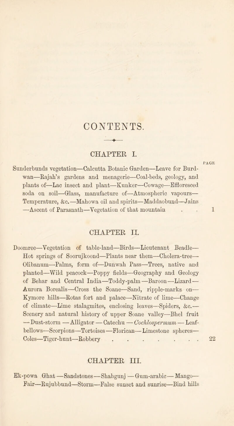 CONTENTS. CHAPTER I. PAGE Sunderbunds vegetation—Calcutta Botanic Garden—Leave for Burd- wan—Rajah’s gardens and menagerie—Coal-beds, geology, and plants of—Lac insect and plant—Kunker—Cowage—Effloresced soda on soil—Glass, manufacture of—Atmospheric vapours— Temperature, &c.—Mahowa oil and spirits—Maddaobund—Jains —Ascent of Parasnath—Vegetation of that mountain . . 1 CHAPTER II. Doomree—Vegetation of table-land—Birds—Lieutenant Beadle— Hot springs of Soorujkoond—Plants near them—Cholera-tree— Olibanum—Palms, form of—Dunwah Pass—Trees, native and planted—Wild peacock—Poppy fields—Geography and Geology of Behar and Central India—Toddy-palm—Baroon—Lizard— Aurora Borealis—Cross the Soane—Sand, ripple-marks on— Kymore hills—Rotas fort and palace—Nitrate of lime—Change of climate—Lime stalagmites, enclosing leaves—Spiders, &c.— Scenery and natural history of upper Soane valley—Bhel fruit — Dust-storm — Alligator — Catechu — Cochlospermum — Leaf- bellows—Scorpions—Tortoises —Florican— Limestone spheres— Coles—Tiger-hunt—Robbery .... ... 22 CHAPTER III. Ek-powa Ghat—Sandstones — Shahgunj —Gum-arabic—Mango— Fair—Rujubbund—Storm—False sunset and sunrise—Bind hills
