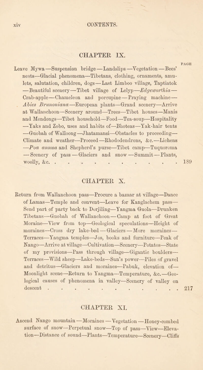 CHAPTER IX. PAGE Leave My wa —Suspension bridge — Landslips —Yegetation — Bees’ nests—Glacial phenomena—Tibetans, clothing, ornaments, amu- lets, salutation, children, dogs — Last Limboo village, Taptiatok —Beautiful scenery—Tibet village of Lelyp—Edgeworthia— Crab-apple—Chameleon and porcupine — Praying machine — Abies Brunoniana—European plants—Grand scenery—Arrive at Wallanchoon—Scenery around—Trees—Tibet houses—Manis and Mendongs—Tibet household—Food—Tea-soup—Hospitality —Yaks and Zobo, uses and habits of—Bhoteas—Yak-hair tents —Guobah of Walloong—Jhatamansi—Obstacles to proceeding— Climate and weather—Proceed—Rhododendrons, &c.—Lichens —Poa annua and Shepherd’s purse—Tibet camp—Tuquoroma — Scenery of pass—Glaciers and snow—Summit — Plants, woolly, &c. . . . . . . . . . .189 CHAPTER X. Return from Wallanchoon pass—Procure a bazaar at village—Dance of Lamas—Temple and convent—Leave for Kanglachem pass— Send part of party hack to Dorjiling—Yangma Guola—Drunken Tibetans—Guobah of Wallanchoon—Camp at foot of Great Moraine—View from top—Geological speculations—Height of moraines—Cross dry lake-bed — Glaciers — More moraines — Terraces—Yangma temples—Jos, books and furniture—Peak of Nango—Arrive at village—Cultivation—Scenery—Potatos—State of my provisions—Pass through village—Gigantic boulders— Terraces—Wild sheep—Lake-beds—Sun’s power—Piles of gravel and detritus—Glaciers and moraines—Pabuk, elevation of— Moonlight scene—Return to Yangma—Temperature, &c.—Geo- logical causes of phenomena in valley—Scenery of valley on descent ........... 217 CHAPTER XI. Ascend Nango mountain—Moraines—Vegetation—Honey-combed surface of snow—Perpetual snow—Top of pass—View—Eleva- tion-Distance of sound—Plants—Temperature—Scenery—Cliffs