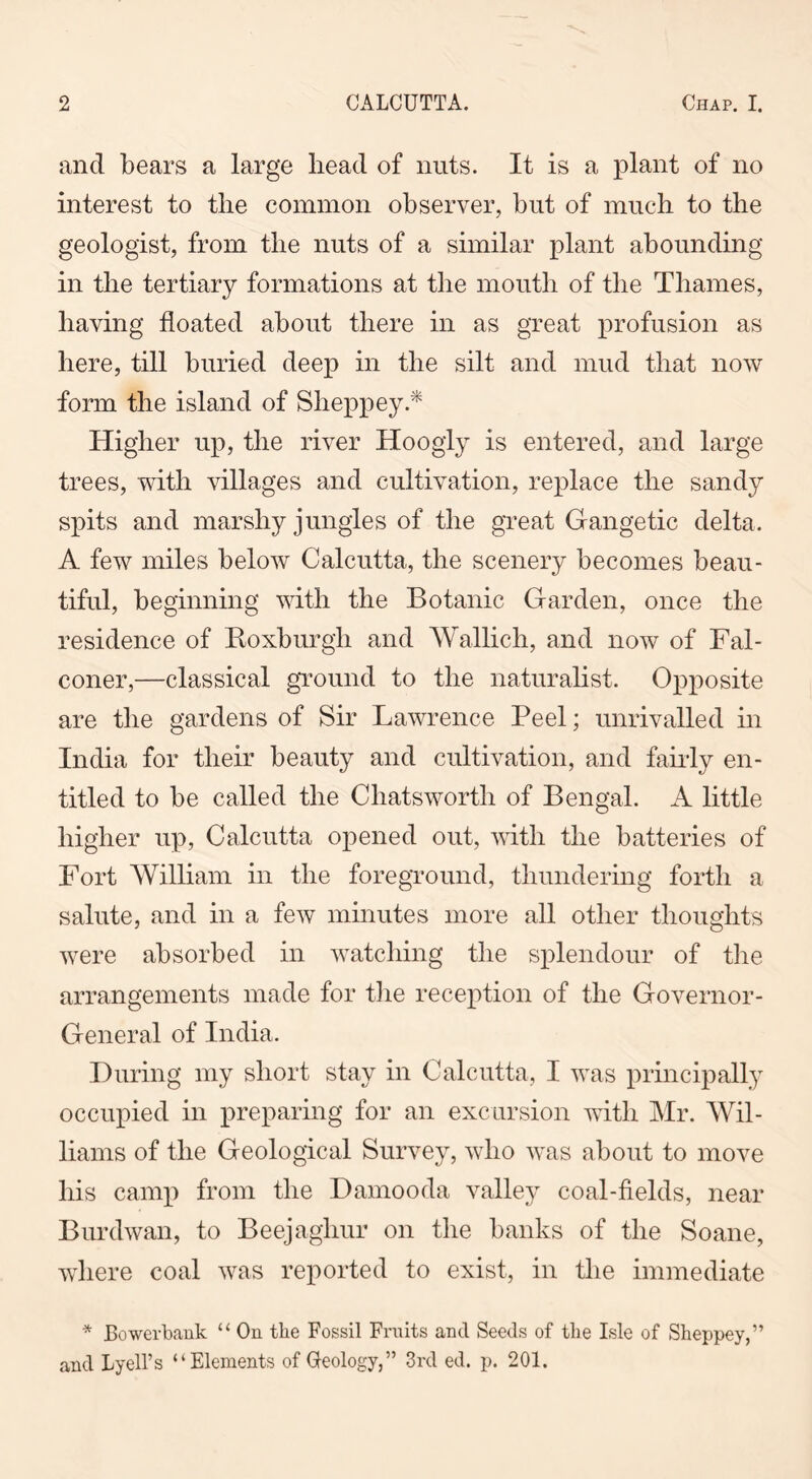 and bears a large bead of nuts. It is a plant of no interest to the common observer, but of much to the geologist, from the nuts of a similar plant abounding in the tertiary formations at the mouth of the Thames, having floated about there in as great profusion as here, till buried deep in the silt and mud that now form the island of Sheppey.* Higher up, the river Hoogly is entered, and large trees, with villages and cultivation, replace the sandy spits and marshy jungles of the great Gangetic delta. A few miles below Calcutta, the scenery becomes beau- tiful, beginning with the Botanic Garden, once the residence of Roxburgh and Wallich, and now of Fal- coner,—classical ground to the naturalist. Opposite are the gardens of Sir Lawrence Peel; unrivalled in India for their beauty and cultivation, and fairly en- titled to be called the Chatsworth of Bengal. A little higher up, Calcutta opened out, with the batteries of Fort William in the foreground, thundering forth a salute, and in a few minutes more all other thoughts were absorbed in watching the splendour of the arrangements made for the reception of the Governor- General of India. During my short stay in Calcutta, I was principally occupied in preparing for an excursion with Mr. Wil- liams of the Geological Survey, who was about to move his camp from the Damooda valley coal-fields, near Burdwan, to Beejagliur on the banks of the Soane, where coal was reported to exist, in the immediate * Bowerbank “ On tlie Fossil Fruits and Seeds of tlie Isle of Sheppey,” and Lyell’s “Elements of Geology,” 3rd ed. p. 201.