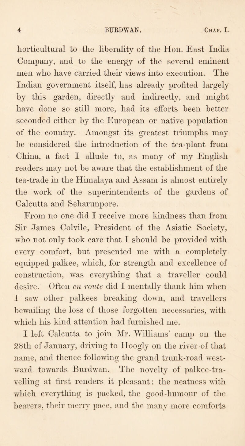 horticultural to the liberality of the Hon. East India Company, and to the energy of the several eminent men who have carried their Hews into execution. The Indian government itself, has already profited largely by this garden, directly and indirectly, and might have done so still more, had its efforts been better seconded either by the European or native population of the country. Amongst its greatest triumphs may be considered the introduction of the tea-plant from China, a fact I allude to, as many of my English readers may not be aware that the establishment of the tea-trade in the Himalaya and Assam is almost entirely the work of the superintendents of the gardens of Calcutta and Seliarunpore. From no one did I receive more kindness than from Sir James Col vile, President of the Asiatic Society, who not only took care that I should be provided with every comfort, but presented me with a completely equipped palkee, which, for strength and excellence of construction, was everything that a traveller could desire. Often en route did I mentally thank him when I saw other palkees breaking down, and travellers bewailing the loss of those forgotten necessaries, with which his kind attention had furnished me. I left Calcutta to join Mr. Williams' camp on the 28tli of January, driving to Hoogly on the river of that name, and thence following the grand trunk-road west- ward towards Burdwan. The novelty of palkee-tra- velling at first renders it pleasant: the neatness with which everything is packed, the good-humour of the bearers, their merry pace, and the many more comforts