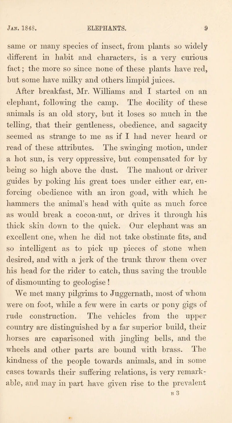 same or many species of insect, from plants so widely different in habit and characters, is a very curious fact; the more so since none of these plants have red, but some have milky and others limpid juices. After breakfast, Mr. Williams and I started on an elephant, following the camp. The docility of these animals is an old story, but it loses so much in the telling, that their gentleness, obedience, and sagacity seemed as strange to me as if I had never heard or read of these attributes. The swinging motion, under a hot sun, is very oppressive, but compensated for by being so high above the dust. The mahout or driver guides by poking his great toes under either ear, en- forcing obedience with an iron goad, with which he hammers the animal’s head with quite as much force as would break a cocoa-nut, or drives it through his thick skin down to the quick. Our elephant was an excellent one, when he did not take obstinate fits, and so intelligent as to pick up pieces of stone when desired, and with a jerk of the trunk throw them over his head for the rider to catch, thus saving the trouble of dismounting to geologise ! We met many pilgrims to Juggernath, most of whom were on foot, while a few were in carts or pony gigs of rude construction. The vehicles from the upper country are distinguished by a far superior build, their horses are caparisoned with jingling bells, and the wheels and other parts are bound with brass. The kindness of the people towards animals, and in some cases towards their suffering relations, is very remark- able, and may in part have given rise to the prevalent